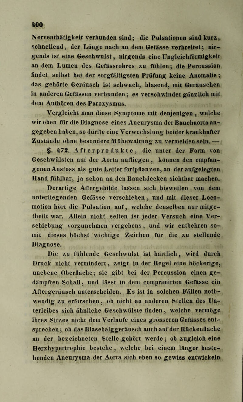 Nerventhätigkeit verbunden sind; die Pulsationen sind kurz, schnellend, der Länge nach an dem Gefässe verbreitet; nir¬ gends ist eine Geschwulst, nirgends eine Ungleichförmigkeit an dem Lumen des Gefässrohres zu fühlen; die Percussion findet selbst bei der sorgfältigsten Prüfung keine Anomalie; das gehörte Geräusch ist schwach, blasend, mit Geräuschen in anderenGefässen verbunden; es verschwindet gänzlich mit dem Authören des Paroxysmus. Vergleicht man diese Symptome mit denjenigen, welche wir oben für die Diagnose eines Aneurysma der Bauchaorta an¬ gegeben haben, so dürfte eine Verwechslung beider krankhafter Zustände ohne besondere Mühewaltung zu vermeiden sein.— §. 472. Afterprodukte, die unter der Form von Geschwülsten auf der Aorta aufliegen , können den empfan¬ genen Anstoss als gute Leiter fortpflanzen, an der aufgelegten Hand fühlbar, ja schon an den Bauchdecken sichtbar machen. Derartige Aftergebilde lassen sich bisweilen von dem unterliegenden Gefässe verschieben, und mit dieser Loco- motion hört die Pulsation auf, welche denselben nur mitge- theilt war. Allein nicht selten ist jeder Versuch eine Ver¬ schiebung vorzunehmen vergebens, und wir entbehren so¬ mit dieses höchst wichtige Zeichen für die zu stellende Diagnose. Die zu fühlende Geschwulst ist härtlich, wird durch Druck nicht vermindert, zeigt in der Regel eine höckerige, unebene Oberfläche; sie gibt bei der Percussion einen ge¬ dämpften Schall, und lässt in dem comprimirten Gefässe ein Aftergeräusch unterscheiden. Es ist in solchen Fällen noth- wendig zu erforschen, ob nicht an anderen Stellen des Un¬ terleibes sich ähnliche Geschwülste finden , welche vermöge ihres Sitzes nicht dem Verlaufe eines grösseren Gefässes ent¬ sprechen ; ob das Blasebalggeräusch auch auf der Rückenfläche an der bezeichneten Stelle gehört werde; ob zugleich eine Herzhypertrophie bestehe , welche bei einem länger beste¬ henden Aneurysma der Aorta sich eben so gewiss entwickeln