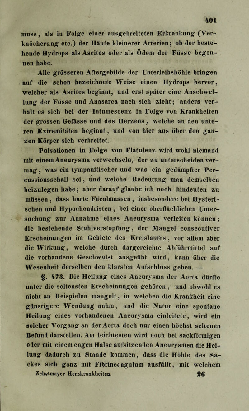 muss, als in Folge einer ausgebreiteten Erkrankung- (Ver¬ knöcherung etc.) der Häute kleinerer Arterien; ob der beste¬ hende Hydrops als Ascites oder als Ödem der Füsse begon¬ nen habe. Alle grösseren Aftergebilde der Unterleibshöhle bringen auf die schon bezeichnete Weise einen Hydrops hervor, welcher als Ascites beginnt, und erst später eine Anschwel¬ lung der Füsse und Anasarca nach sich zieht; anders ver¬ hält es sich bei der Intumescenz in Folge von Krankheiten der grossen Gefässe und des Herzens, welche an den unte¬ ren Extremitäten beginnt, und von hier aus über den gan¬ zen Körper sich verbreitet. Pulsationen in Folge von Flatulenz wird wohl niemand mit einem Aneurysma verwechseln, der zu unterscheiden ver¬ mag , was ein tympanitischer und was ein gedämpfter Per¬ cussionsschall sei, und welche Bedeutung man demselben beizulegen habe; aber darauf glaube ich noch hindeuten zu müssen, dass harte Fäcalmassen, insbesondere bei Hysteri¬ schen und Hypochondristen, bei einer oberflächlichen Unter¬ suchung zur Annahme eines Aneurysma verleiten können; die bestehende Stuhlverstopfung, der Mangel consecutiver Erscheinungen im Gebiete des Kreislaufes, vor allem aber die Wirkung, welche durch dargereichte Abführmittel auf die vorhandene Geschwulst ausgeübt wird, kann über die Wesenheit derselben den klarsten Aufschluss geben. — §. 473. Die Heilung eines Aneurysma der Aorta dürfte unter die seltensten Erscheinungen gehören , und obwohl es nicht an Beispielen mangelt, in welchen die Krankheit eine günstigere Wendung nahm, und die Natur eine spontane Heilung eines vorhandenen Aneurysma einleitete, wird ein solcher Vorgang an der Aorta doch nur einen höchst seltenen Befund darstellen. Am leichtesten wird noch bei sackförmigen oder mit einem engen Halse aufsitzenden Aneurysmen die Hei¬ lung dadurch zu Stande kommen, dass die Höhle des Sa¬ ckes sich ganz mit Fibrincoagulum ausfüllt, mit welchem Zehatmayer Herzkrankheiten- 26