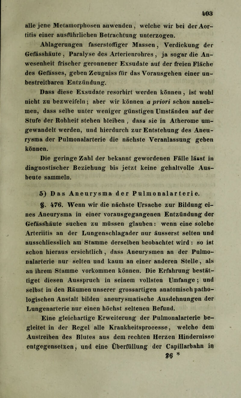 alle jene Metamorphosen an wenden, welche wir bei der Aor¬ titis einer ausführlichen Betrachtung- unterzogen. Ablagerungen faserstoffiger Massen, Verdickung der Gefässhäute , Paralyse des Arterienrohres , ja sogar die An¬ wesenheit frischer geronnener Exsudate auf der freien Fläche des Gefässes, geben Zeugniss für das Vorausgehen einer un¬ bestreitbaren Entzündung. Dass diese Exsudate resorbirt werden können, ist wohl nicht zu bezweifeln; aber wir können a priori schon anneh¬ men, dass selbe unter weniger günstigen Umständen auf der Stufe der Rohheit stehen bleiben , dass sie in Atherome uin- gewandelt werden, und hierdurch zur Entstehung des Aneu¬ rysma der Pulmonalarterie die nächste Veranlassung geben können. Die geringe Zahl der bekannt gewordenen Fälle lässt in diagnostischer Beziehung bis jetzt keine gehaltvolle Aus¬ beute sammeln. 5) Das Aneurysma der P ulm o nal ar t er i e. §. 476. Wenn wir die nächste Ursache zur Bildung ei¬ nes Aneurysma in einer vorausgegangenen Entzündung der Gefässliäute suchen zu müssen glauben: wenn eine solche Arteriitis an der Lungenschlagader nur äusserst selten und ausschliesslich am Stamme derselben beobachtet wird : so ist schon hieraus ersichtlich , dass Aneurysmen an der Pulmo¬ nalarterie nur selten und kaum an einer anderen Stelle, als an ihrem Stamme Vorkommen können. Die Erfahrung bestät¬ iget diesen Ausspruch in seinem vollsten Umfange; und selbst in den Räumen unserer grossartigen anatomisch patho¬ logischen Anstalt bilden aneurysmatische Ausdehnungen der Lungenarterie nur einen höchst seltenen Befund. Eine gleichartige Erweiterung der Pulmonalarterie be¬ gleitet in der Regel alle Krankheitsprooesse, welche dem Austreiben des Blutes aus dem rechten Herzen Hindernisse entgegensetzen, und eine Überfüllung der Capillarbahn i« 36 *