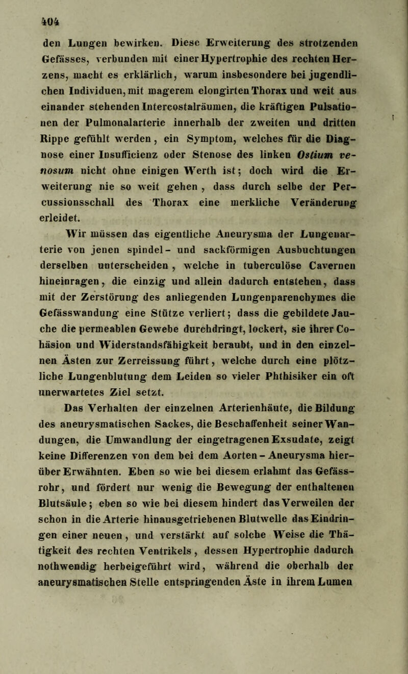 den Lungen bewirken. Diese Erweiterung des strotzenden Gefässcs, verbunden mit einer Hypertrophie des rechten Her¬ zens, macht es erklärlich, warum insbesondere bei jugendli¬ chen Individuen, mit magerem elongirten Thorax und weit aus einander stehenden Intercostalräumen, die kräftigen Pulsatio¬ nen der Pulmonalarterie innerhalb der zweiten und dritten Rippe gefühlt werden, ein Symptom, welches für die Diag¬ nose einer Insufficienz oder Stenose des linken Ostium ve- nosum nicht ohne einigen Werth ist; doch wird die Er¬ weiterung nie so weit gehen , dass durch selbe der Per¬ cussionsschall des Thorax eine merkliche Veränderung erleidet. Wir müssen das eigentliche Aneurysma der Lungeuar- terie von jenen spindel- und sackförmigen Ausbuchtungen derselben unterscheiden , welche in tuberculöse Cavernen hineinragen, die einzig und allein dadurch entstehen, dass mit der Zerstörung des anliegenden Lungenparenchymes die Gefässwandung eine Stütze verliert; dass die gebildete Jau¬ che die permeablen Gewebe durchdringt, lockert, sie ihrer Co- häsion und Widerstandsfähigkeit beraubt, und in den einzel¬ nen Ästen zur Zerreissung führt, wrelche durch eine plötz¬ liche Lungenblutung dem Leiden so vieler Phthisiker ein oft unerwartetes Ziel setzt. Das Verhalten der einzelnen Arterienhäute, die Bildung des aneurysmatischen Sackes, die Beschaffenheit seiner Wan¬ dungen, die Umwandlung der eingetragenen Exsudate, zeigt keine Differenzen von dem bei dem Aorten - Aneurysma hier¬ über Erwähnten. Eben so wie bei diesem erlahmt das Gefäss- rohr, und fördert nur wenig die Bewegung der enthaltenen Blutsäule; eben so wie bei diesem hindert dasVerw'eilen der schon in die Arterie hinausgetriebenen Blutwelle das Eindrin¬ gen einer neuen , und verstärkt auf solche Weise die Thä- tigkeit des rechten Ventrikels, dessen Hypertrophie dadurch nothwendig herbeigeführt wird, während die oberhalb der aneurysmatischen Stelle entspringenden Äste in ihrem Lumen