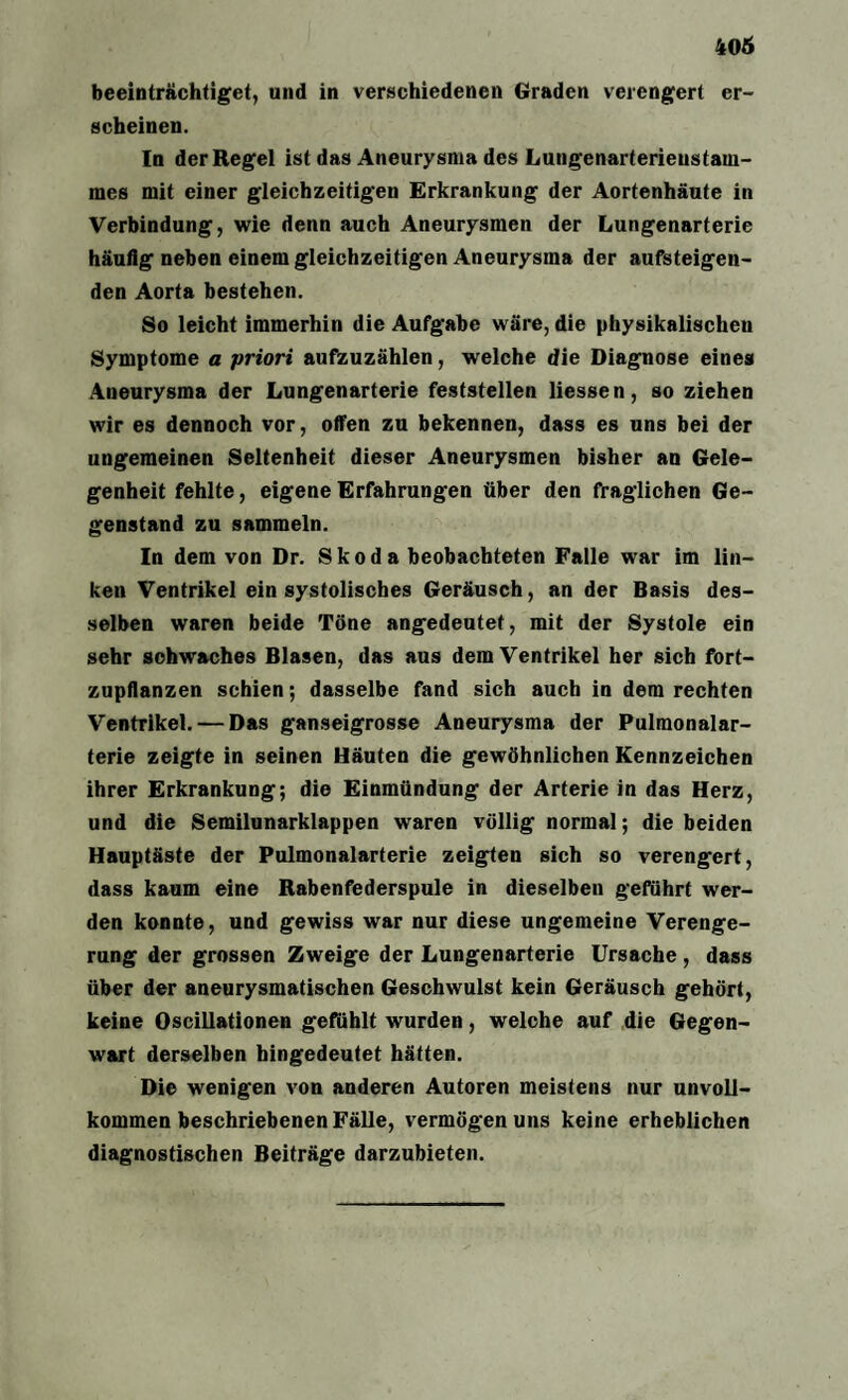 beeinträchtiget, und in verschiedenen Graden verengert er¬ scheinen. In der Regel ist das Aneurysma des Lungenarterieustam- mes mit einer gleichzeitigen Erkrankung der Aortenhäute in Verbindung, wie denn auch Aneurysmen der Lungenarterie häutig neben einem gleichzeitigen Aneurysma der aufsteigen¬ den Aorta bestehen. So leicht immerhin die Aufgabe wäre, die physikalischen Symptome a priori aufzuzählen, welche die Diagnose eines Aneurysma der Lungenarterie feststellen Hessen, so ziehen wir es dennoch vor, offen zu bekennen, dass es uns bei der ungemeinen Seltenheit dieser Aneurysmen bisher an Gele¬ genheit fehlte, eigene Erfahrungen über den fraglichen Ge¬ genstand zu sammeln. In dem von Dr. Skoda beobachteten Falle war im lin¬ ken Ventrikel ein systolisches Geräusch, an der Basis des¬ selben waren beide Töne angedeutet, mit der Systole ein sehr schwaches Blasen, das aus dem Ventrikel her sich fort¬ zupflanzen schien; dasselbe fand sich auch in dem rechten Ventrikel. — Das ganseigrosse Aneurysma der Pulmonalar¬ terie zeigte in seinen Häuten die gewöhnlichen Kennzeichen ihrer Erkrankung; die Einmündung der Arterie in das Herz, und die Semilunarklappen waren völlig normal; die beiden Hauptäste der Pulmonalarterie zeigten sich so verengert, dass kaum eine Rabenfederspule in dieselben geführt wer¬ den konnte, und gewiss war nur diese ungemeine Verenge¬ rung der grossen Zweige der Lungenarterie Ursache , dass über der aneurysmatischen Geschwulst kein Geräusch gehört, keine Oscillationen gefühlt wurden, welche auf die Gegen¬ wart derselben hingedeutet hätten. Die wenigen von anderen Autoren meistens nur unvoU- kommen beschriebenen Fälle, vermögen uns keine erheblichen diagnostischen Beiträge darzubieten.