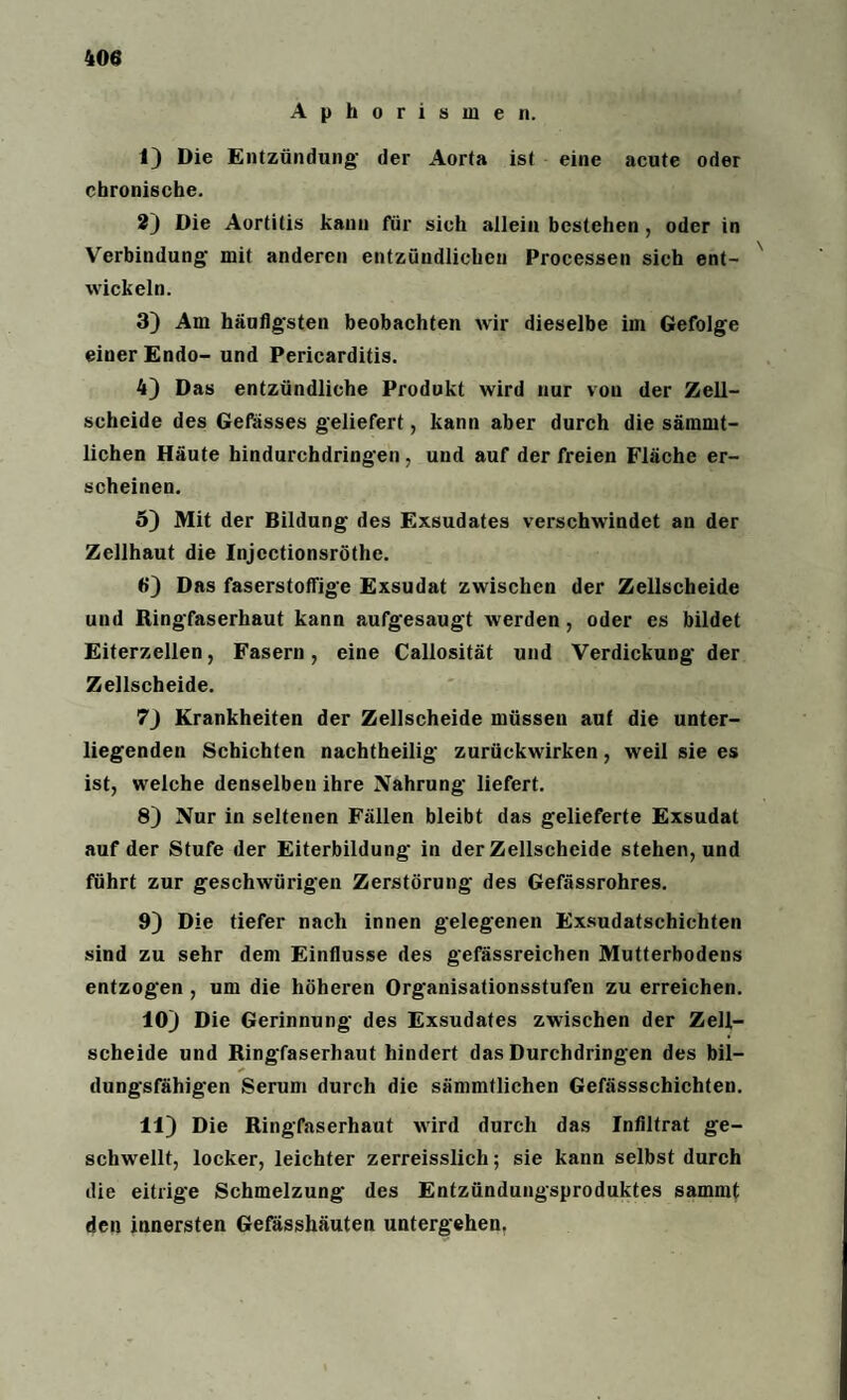 Aphorismen. t) Die Entzündung- der Aorta ist eine acute oder chronische. 2) Die Aortitis kann für sich allein bestehen , oder in Verbindung- mit anderen entzündlichen Processen sieh ent¬ wickeln. 3) Am häufigsten beobachten wir dieselbe im Gefolge einer Endo- und Pericarditis. 4) Das entzündliche Produkt wird nur von der Zell- schcide des Gefässes geliefert, kann aber durch die sämmt- lichen Häute hindurchdringen, und auf der freien Fläche er¬ scheinen. 5) Mit der Bildung des Exsudates verschwindet an der Zellhaut die Injcctionsröthe. 6) Das faserstoffige Exsudat zwischen der Zellscheide und Ringfaserhaut kann aufgesaugt werden, oder es bildet Eiterzellen, Fasern, eine Callosität und Verdickung- der Zellscheide. 7) Krankheiten der Zellscheide müsseu auf die unter¬ liegenden Schichten nachtheilig zurückwirken, weil sie es ist, welche denselben ihre Nahrung liefert. 8) Nur in seltenen Fällen bleibt das gelieferte Exsudat auf der Stufe der Eiterbildung in der Zellscheide stehen, und führt zur geschwürigen Zerstörung- des Gefässrohres. 9) Die tiefer nach innen gelegenen Exsudatschichten sind zu sehr dem Einflüsse des gefässreichen Mutterbodens entzogen , um die höheren Organisationsstufen zu erreichen. 10) Die Gerinnung des Exsudates zwischen der Zell¬ scheide und Ringfaserhaut hindert das Durchdringen des bil- dungsfähigen Serum durch die sämmtlichen Gefässschichten. 11) Die Ringfaserhaut wird durch das Infiltrat ge¬ schwellt, locker, leichter zerreisslich; sie kann selbst durch die eitrige Schmelzung des Entzündungsproduktes sammt den innersten Gefässhäuten untergehen.