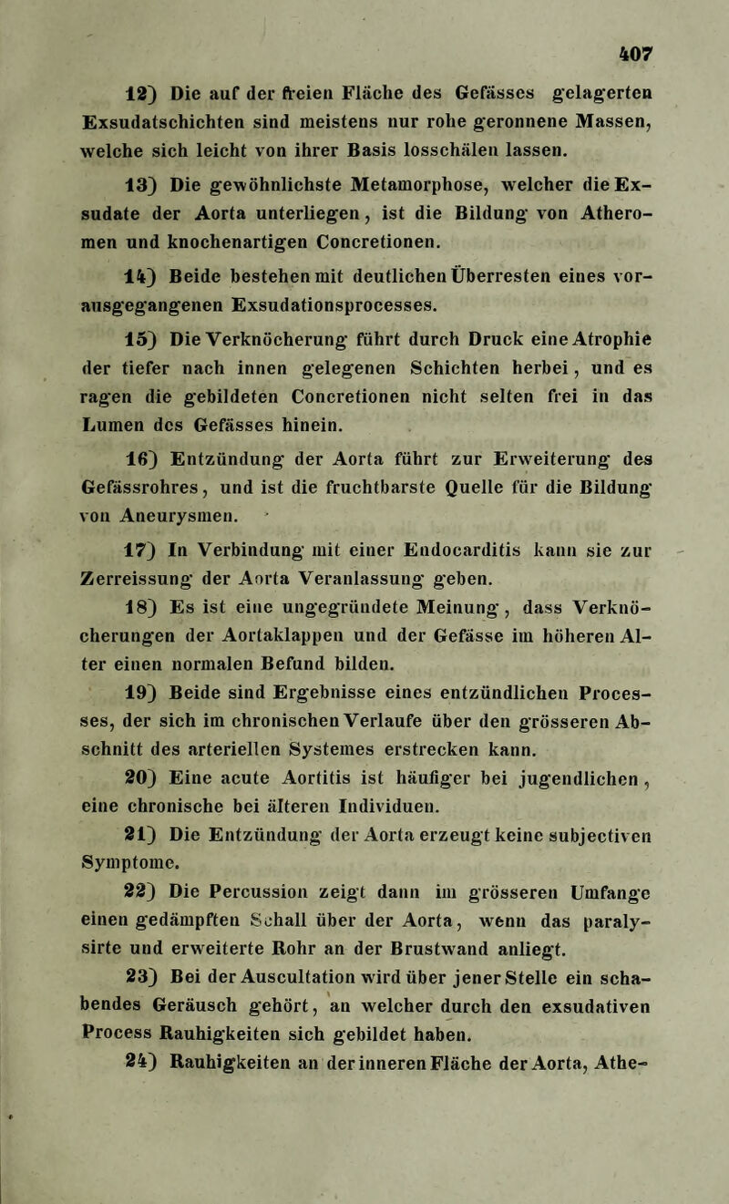 12) Die auf der freien Fläche des Gefässes gelagerten Exsudatschichten sind meistens nur rohe geronnene Massen, welche sich leicht von ihrer Basis losschälen lassen. 13) Die gewöhnlichste Metamorphose, welcher die Ex¬ sudate der Aorta unterliegen, ist die Bildung von Athero¬ men und knochenartigen Concretionen. 14) Beide bestehen mit deutlichen Überresten eines vor¬ ausgegangenen Exsudationsprocesses. 15) Die Verknöcherung führt durch Druck eine Atrophie der tiefer nach innen gelegenen Schichten herbei, und es ragen die gebildeten Concretionen nicht selten frei in das Lumen des Gefässes hinein. 16) Entzündung der Aorta führt zur Erweiterung des Gefässrohres, und ist die fruchtbarste Quelle für die Bildung von Aneurysmen. 17) In Verbindung mit einer Endocarditis kann sie zur Zerreissung der Aorta Veranlassung geben. 18) Es ist eine ungegründete Meinung, dass Verknö¬ cherungen der Aortaklappen und der Gefässe im höheren Al¬ ter einen normalen Befund bilden. 19) Beide sind Ergebnisse eines entzündlichen Proces- ses, der sich im chronischen Verlaufe über den grösseren Ab¬ schnitt des arteriellen Systemes erstrecken kann. 20) Eine acute Aortitis ist häufiger bei jugendlichen , eine chronische bei älteren Individuen. 21) Die Entzündung der Aorta erzeugt keine subjectiven Symptome. 22) Die Percussion zeigt dann im grösseren Umfange einen gedämpften Schall über der Aorta, wenn das paraly- sirte und erweiterte Rohr an der Brustwand anliegt. 23) Bei der Auscultation wird über jener Stelle ein scha¬ bendes Geräusch gehört, an welcher durch den exsudativen Process Rauhigkeiten sich gebildet haben. 24) Rauhigkeiten an der inneren Fläche der Aorta, Athe-