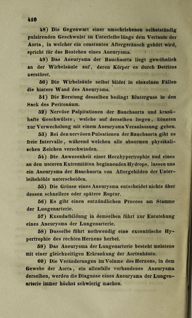 48) Die Gegenwart einer umschriebenen selbstständig pulsirenden Geschwulst im Unterleibe längs dem Verlaufe der Aorta, in welcher ein constantes Aftergeräusch gehört wird, spricht für das Bestehen eines Aneurysma. i 49) Das Aneurysma der Bauchaorta liegt gewöhnlich an der Wirbelsäule auf, deren Körper es durch Detritus zerstöret. 60) Die Wirbelsäule selbst bildet in einzelnen Fällen « die hintere Wand des Aneurysma. 51) Die Berstung desselben bedingt Bluterguss in den Sack des Peritonäum. 52) Nervöse Palpitationen der Bauchaorta und krank¬ hafte Geschwülste, welche auf derselben liegen, könnten zur Verwechslung mit einem Aneurysma Veranlassung geben. 53) Bei den nervösen Pulsationen der Bauchaorta gibt es freie Intervalle, während welchen alle abnormen physikali¬ schen Zeichen verschwinden. 54) Die Anwesenheit einer Herzhypertrophie und eines an den unteren Extremitäten beginnenden Hydrops, lassen uns ein Aneurysma der Bauchaorta von Aftergebildeu der Unter¬ leibshöhle unterscheiden. 55) Die Grösse eines Aneurysma entscheidet nichts über dessen schnellere oder spätere Ruptur. 56) Es gibt einen entzündlichen Process am Stamme der Lungenarterie. 57) Exsudatbildung in demselben führt zur Entstehung eines Aneurysma der Lungenarterie. 58) Dasselbe führt nothwendig eine excentrische Hy¬ pertrophie des rechten Herzens herbei. 59) Das Aneurysma der Lungenarterie besteht meistens mit einer gleichzeitigen Erkrankung der Aortenhäute. 60) Die Veränderungen im Volume des Herzens, in dem Gewebe der Aorta, ein allenfalls vorhandenes Aneurysma derselben, werden die Diagnose eines Aneurysma der Lungen¬ arterie immer höchst schwierig machen.