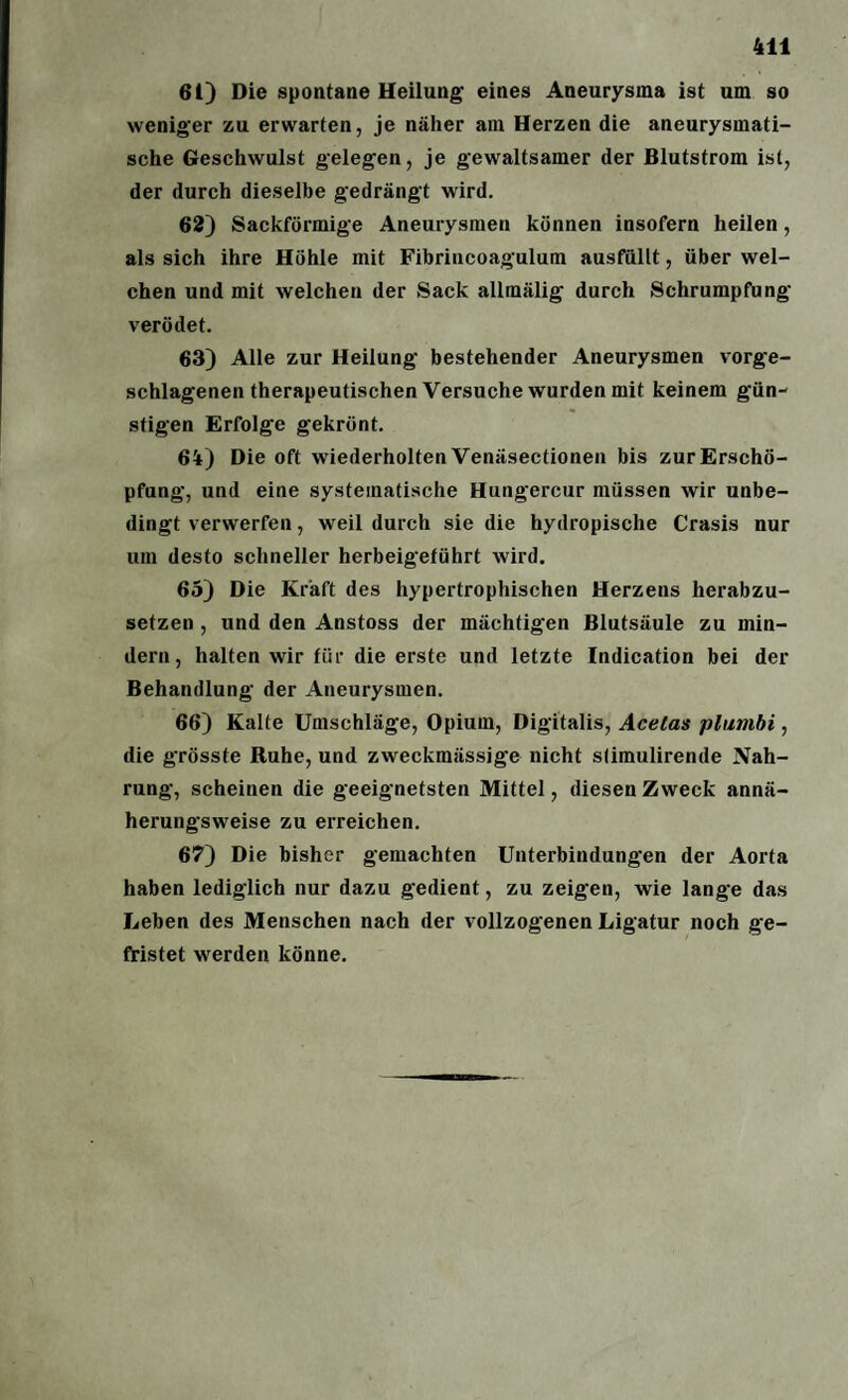 61) Die spontane Heilung’ eines Aneurysma ist um so weniger zu erwarten, je näher am Herzen die aneurysmati¬ sche Geschwulst gelegen, je gewaltsamer der Blutstrom ist, der durch dieselbe gedrängt wird. 62) Sackförmige Aneurysmen können insofern heilen, als sich ihre Höhle mit Fibrincoagulum ausfüllt, über wel¬ chen und mit welchen der Sack allmälig durch Schrumpfung verödet. 63) Alle zur Heilung bestehender Aneurysmen vorge¬ schlagenen therapeutischen Versuche wurden mit keinem gün¬ stigen Erfolge gekrönt. 64) Die oft wiederholten Venäsectionen bis zur Erschö¬ pfung, und eine systematische Hungercur müssen wir unbe¬ dingt verwerfen, weil durch sie die hydropische Crasis nur um desto schneller herbeigeführt wird. 65) Die Kraft des hypertrophischen Herzens herabzu¬ setzen , und den Anstoss der mächtigen Blutsäule zu min¬ dern, halten wir für die erste und letzte Indication bei der Behandlung der Aneurysmen. 66) Kalte Umschläge, Opium, Digitalis, Acelas plumbi, die grösste Ruhe, und zweckmässige nicht slimulirende Nah¬ rung, scheinen die geeignetsten Mittel, diesen Zweck annä¬ herungsweise zu erreichen. 67) Die bisher gemachten Unterbindungen der Aorta haben lediglich nur dazu gedient, zu zeigen, wie lange das Leben des Menschen nach der vollzogenen Ligatur noch ge¬ fristet werden könne.