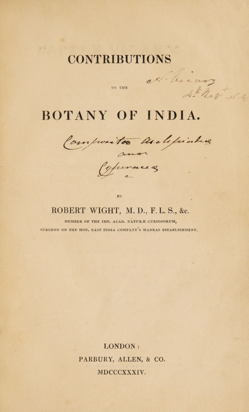 ' L TO THE < BOTANY OF INDIA. 5 ROBERT WIGHT, M. D., F. L. S., &c. MEMBER OF THE IMP. ACAD. NATURiE CURIOSORUM, SURGEON ON THE HON. EAST INDIA COMPANy’s MADRAS ESTABUISHMENT. LONDON: PARBURY, ALLEN, & CQ, * • 3 MDCCCXXX1V.