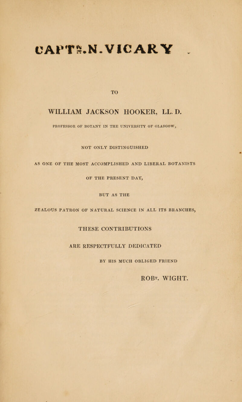 ®TS.N.VICARV %/ TO WILLIAM JACKSON HOOKER, LL. D. PROFESSOR OF BOTANY IN THE UNIVERSITY OF GLASGOW, NOT ONLY DISTINGUISHED AS ONE OF THE MOST ACCOMPLISHED AND LIBERAL BOTANISTS OF THE PRESENT DAY, BUT AS THE ZEALOUS PATRON OF NATURAL SCIENCE IN ALL ITS BRANCHES, THESE CONTRIBUTIONS ARE RESPECTFULLY DEDICATED BY HIS MUCH OBLIGED FRIEND ROBt. wight