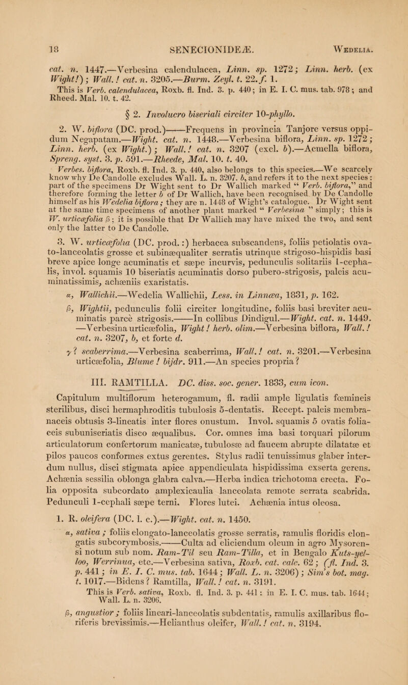 cat. n. 1447.—Verbesina calendulacea, Linn. sp. 1272; Limi. herb. (ex Wight!) ; Wall. ! cat. n. 3205.—JBurm. Zeyl. t. 22. f. 1. This is Verb. calendulacea, Roxb. fl. Ind. 3. p. 440; in E. I. C. mus. tab. 978 ; and Rheed. Mal. 10. t. 42. § 2. Involucro biseriali circiter 10-phylio. 2. W. biflora (DC. prod.)-Frequens in provincia Tanjore versus oppi¬ dum Negapatam.— Wight. cat. n. 1448.—Verbesina biflora, Linn. sp. 1272; Linn. herb. (ex Wight.) ; Wall.! cat. n. 3207 (exel. b).—Acmella biflora, Spreng. syst. 3. p. 591.—Rheede, Mal. 10. t. 40. Verbes. biflora, Roxb. fl. Ind. 3. p. 440, also belongs to this species—We scarcely know why De Candolle excludes Wall. L. n. 3207. b, and refers it to the next species : part of the specimens Dr Wight sent to Dr Wallich marked “ Verb. bifloraand therefore forming the letter b of Dr Wallich, have been recognised by De Candolle himself as his Wedelia biflora; they are n. 1448 of Wight’s catalogue. Dr Wight sent at the same time specimens of another piant marked “ Verbesina ” simply; this is W. urticcefolia /3 ; it is possible that Dr Wallich may have mixed the two, and sent only the latter to De Candolle. 3. W. urticcefolia (DC. prod.:) herbacea subscandens, foliis petiolatis ova- to-lanceolatis grosse et subinaequaliter serratis utrinque strigoso-hispidis basi breve apice longe acuminatis et saepe incurvis, pedunculis solitariis 1-ceplia- lis, invoL squamis 10 biseriatis acuminatis dorso pubero-strigosis, paleis acu- minatissimis, achaeniis exaristatis. «, Wallichii.—Wedelia Wallichii, Less. in Linncea, 1831, p. 162. /3, Wightii, pedunculis folii circiter longitudine, foliis basi breviter acu¬ minatis parce strigosis.-In collibus Dindigul.—Wight. cat. n. 1449. —Verbesinaurticaefolia, Wight! herb. olim.—Verbesina biflora, Wall.! cat. n. 3207, b, et forte d. 7? scaberrima.—Verbesina scaberrima, Wall.! cat. n. 3201.—Verbesina urticaefolia, Blume ! bijdr. 911.—An species propria? III. RAMTILLA. DC. diss. soc. gener. 1833, cum icon. Capitulum multiflorum heterogamum, fl. radii ample ligulatis foemineis sterilibus, disci hermaphroditis tubulosis 5-dentatis. Recept. paleis membra¬ naceis obtusis 3-lineatis inter flores onustum. Invol. squamis 5 ovatis folia¬ ceis subuniseriatis disco aequalibus. Cor. omnes ima basi torquari pilorum articulatorum confertorum manicatae, tubulosae ad faucem abrupte dilatatae et pilos paucos conformes extus gerentes. Stylus radii tenuissimus glaber inter¬ dum nullus, disci stigmata apice appendiculata hispidissima exserta gerens. Achaenia sessilia oblonga glabra calva.—Herba indica trichotoma erecta. Fo¬ lia opposita subcordato amplexicaulia lanceolata remote serrata scabrida. Pedunculi 1-cephali saepe terni. Flores lutei. Achaenia intus oleosa. 1. R. oleifera (DC. 1. c.).—Wight. cat. n. 1450. «, sativa ; foliis elongato-lanceolatis grosse serratis, ramulis floridis elon¬ gatis subcorymbosis.-Culta ad eliciendum oleum in agro Mysoren- si notum sub nom. Ram-Til seu Ram-Tilla, et in Bengalo Kuts-yel- loo, Werrinua, etc.—Verbesina sativa, Roxb. cat. calc. 62; (fl. Ind. 3. p. 441; in E. I. C. mus. tab. 1644; Wall. L. n. 3206); Sims bot. mag. 1.1017.—Bidens? Ramtilla, Wall.! cat. n. 3191. This is Verb. sativa, Roxb. fl. Ind. 3. p. 441; in E. I. C. mus. tab. 1644: Wall. L. n. 3206. /3, angustior ; foliis lineari-lanceolatis subdentatis, ramulis axillaribus flo¬ riferis brevissimis.—Helianthus oleifer, Wall.! cat. n. 3194.