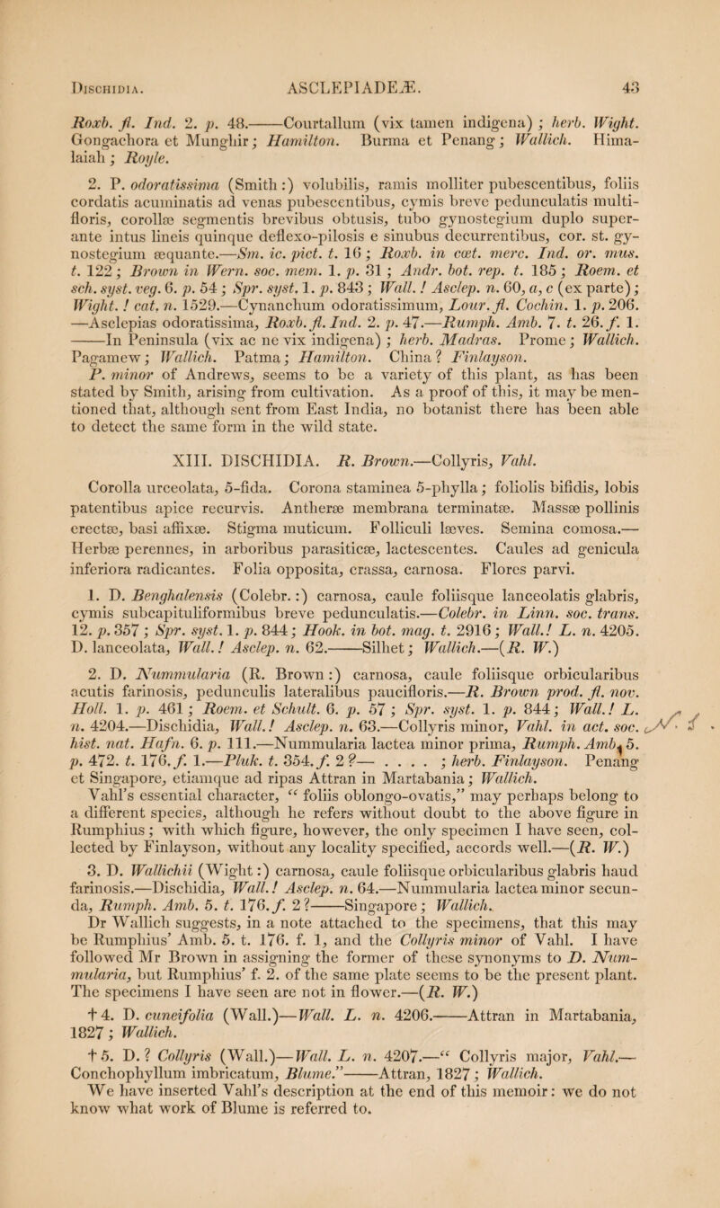 Roocb. fi. Ind. 2. p. 48.-Courtallum (vix tamen indigena) ; herb. Wight. Gongachora et Mungliir; Hamilton. Burma et Penang ; Wallich. Hima- laiah; Royle. 2. P.odoratissima (Smith:) volubilis, ramis molliter pubescentibus, foliis cordatis acuminatis ad venas pubescentibus, cymis breve peduneulatis multi¬ floris, corollas segmentis brevibus obtusis, tubo gynostegium duplo super¬ ante intus lineis quinque deflexo-pilosis e sinubus decurrentibus, cor. st. gy¬ nostegium aequante.—Sm. ic. piet. t. 16; Roocb. in ccet. mere. Ind. or. mus. t. 122; Brown in Wern. soc. mem. 1. p. 31 ; Andr. bot. rep. t. 185; Roem. et seh. syst. veg. 6. p. 54; Spr. syst. 1. p. 843 ; Wall. ! Asclep. n. 60, a, c (ex parte); Wight. ! eat. n. 1529.—Cynanchum odoratissimum, Lour.fi. Cochin. 1. p. 206. —Asclepias odoratissima, Roocb. fi. Ind. 2. p. 47.—Rumph. Amb. 7. t. 26. /. 1. -In Peninsula (vix ac ne vix indigena) ; herb. Madras. Prome; Wallich. Pagamew; Wallich. Patma; Hamilton. Cinna ? Finlayson. P. minor of Andrews, seems to be a variety of tbis piant, as lias been stated by Smith, arising from cultivation. As a proof of this, it may be men- tioned that, although sent from East India, no botanist there has been able to detect the same form in the wild state. XIII. DISCHIDIA. R. Rrown.—Collyris, Vahl. Corolla urceolata, 5-fida. Corona staminea 5-phylla; foliolis bifidis, lobis patentibus apice recurvis. Antherae membrana terminatae. Massae pollinis erectae, basi affixae. Stigma muticum. Folliculi laeves. Semina comosa.— Herbae perennes, in arboribus parasiticae, lactescentes. Caules ad genicula inferiora radicantes. Folia opposita, crassa, carnosa. Flores parvi. 1. D. Benghalensis (Colebr.:) carnosa, caule foliisque lanceolatis glabris, cymis subcapituliformibus breve peduneulatis.—Colebr. in Linn. soc. trans. 12. p. 357 ; Spr. syst. 1. p. 844; Hook. in bot. mag. t. 2916; Wall.! L. n. 4205. D. lanceolata, Wall.! Asclep. n. 62.-Silhet; Wallich.—(R. W.) 2. D. Nummularia (R. Brown:) carnosa, caule foliisque orbicularibus acutis farinosis, pedunculis lateralibus paucifloris.—R. Brown prod. fi. nov. Holi. 1. p. 461; Roem. et Schult. 6. p. 57 ; Spr. syst. 1. p. 844; Wall.! L. n. 4204.—Dischidia, Wall.! Asclep. n. 63.—Collyris minor, Vahl. in act. soc. hist. nat. Hafn. 6. p. 111.—Nummularia lactea minor prima, Rumph. Amb* 5. p. 472. t. 176./. 1.—Pluk. t. 354./ 2?— . . . . ; herb. Finlayson. Penang et Singapore, etiamque ad ripas Attran in Martabania; Wallich. Vahl’s essential character, “ foliis oblongo-ovatis,” may perhaps belong to a different species, although he refers without doubt to the above figure in Rumphius; with which figure, liowever, the only specimen I have seen, col- lected by Finlayson, without any locality specified, aecords well.—(R. W.) 3. D. Wallichii (Wight:) carnosa, caule foliisque orbicularibus glabris haud farinosis.—Dischidia, Wall.! Asclep. n. 64.—Nummularia lactea minor secun¬ da, Rumph. Amb. 5. t. 176./. 2?-Singapore; Wallich. Dr Wallich suggests, in a note attached to the specimens, that this may be Rumphius’ Amb. 5. t. 176. f. 1, and the Collyris minor of Vahl. I have followed Mr Brown in assigning the former of these synonyms to D. Num¬ mularia, but Rumphius’ f. 2. of the same piate seems to be the present piant. The specimens I have seen are not in flower.—(R. W.) + 4. D. cuneifolia (Wall.)—Wall. L. n. 4206.-Attran in Martabania, 1827; Wallich. t 5. D. ? Collyris (Wall.)—Wall. L. n. 4207.—“ Collyris major, Vahl.— Conchophyllum imbricatum, Blume.”-Attran, 1827; Wallich. We have inserted Vahl’s description at the end of this memoir: we do not know what work of Blume is referred to.