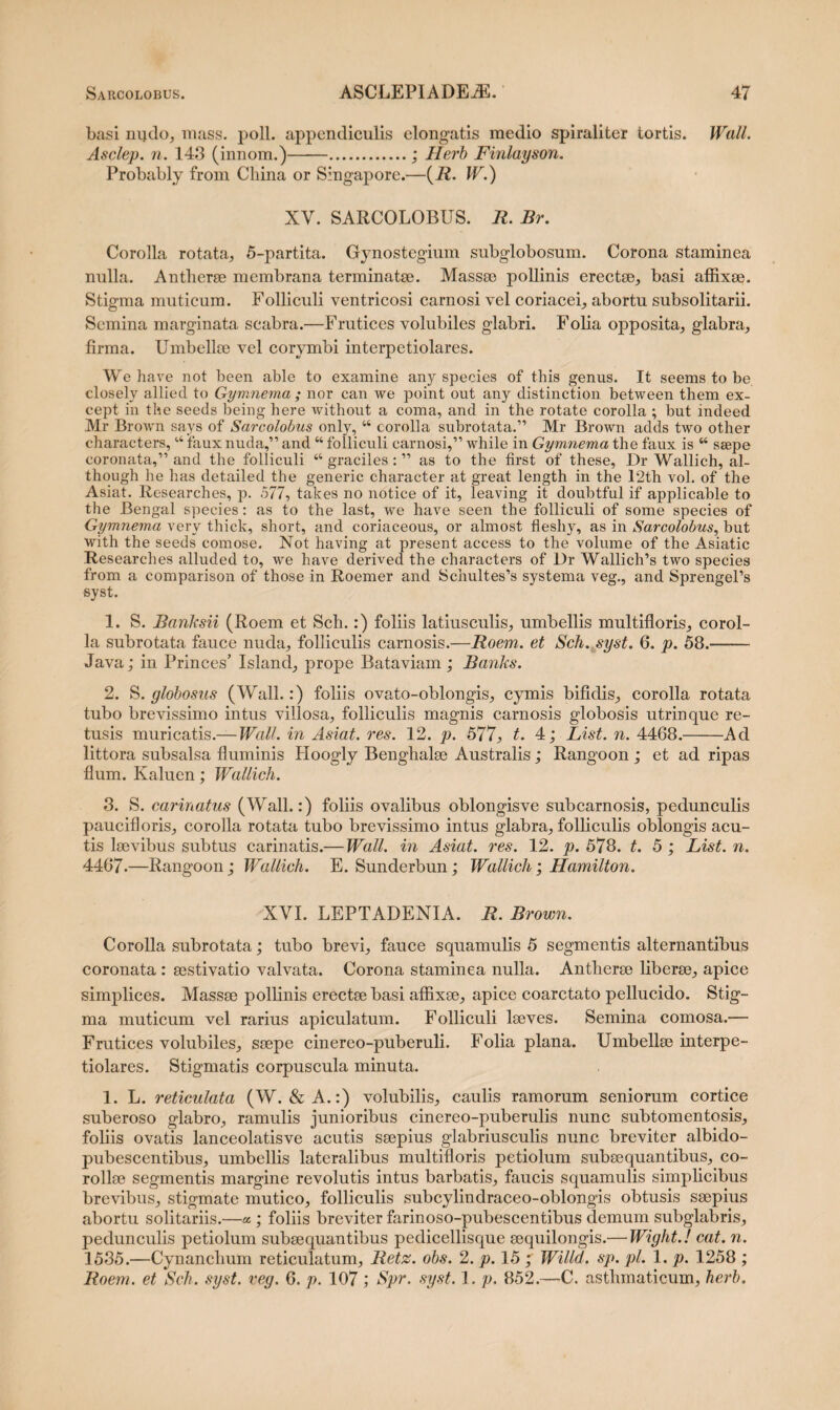 basi nqdo, mass. poli, appendiculis elongatis medio spiraliter tortis. Wall. Asclep. n. 143 (innom.)..; Herb Finlayson. Probably from Cliina or Singapore.—(R. W.) XV. SARCOLOBUS. R. Br. Corolla rotata, 5-partita. Gynostegium subglobosum. Corona staminea nulla. Antherse membrana terminatae. Massae pollinis erectae, basi affixae. Stigma muticum. Folliculi ventricosi carnosi vel coriacei, abortu subsolitarii. Semina marginata scabra.—Frutices volubiles glabri. Folia opposita, glabra, firma. Umbellae vel corymbi interpetiolares. We have not been able to examine any species of this genus. It seems to be closely allied to Gymnema; nor can we point out any distinction between them ex- cept in the seeds being here without a coma, and in the rotate corolla ; but indeed Mr Brown says of Sarcolobus only, “ corolla subrotata.” Mr Brown adds two other characters, u faux nuda,” and “ folliculi carnosi,” wbile in Gymnema the faux is “ ssepe coronata,” and the folliculi “ graciles : ” as to the first of these, Dr Wallich, al- though he has detailed the generic character at great length in the 12th vol. of the Asiat. Researches, p. 577, takes no notice of it, leaving it doubtful if applicable to the Bengal species: as to the last, we have seen the folliculi of some species of Gymnema very thick, short, and coriaceous, or almost fleshy, as in Sarcolobus, but with the seeds comose. Not having at present access to the volume of the Asiatic Researches alluded to, we have derived the characters of Dr Wallich’s two species from a comparison of those in Roemer and Schultes’s systema veg., and SprengePs syst. 1. S. Banksii (Roem et Sch.:) foliis latiusculis, umbellis multifloris, corol¬ la subrotata fauce nuda, folliculis carnosis.—Roem. et Sch. syst. 6. p. 58.- Java; in Princes’ Islanci, prope Bataviam; Banks. 2. S. globosus (Wall.:) foliis ovato-oblongis, cymis bifidis, corolla rotata tubo brevissimo intus villosa, folliculis magnis carnosis globosis utrinque re¬ tusis muricatis.— Wall, in Asiat. res. 12. p. 577, t. 4; List. n. 4468.——Ad littora subsalsa fluminis Hoogly Benghalse Australis; Rangoon ; et ad ripas flum. Kaluen; Wallich. 3. S. carinatus (Wall.:) foliis ovalibus oblongisve subcarnosis, pedunculis paucifloris, corolla rotata tubo brevissimo intus glabra, folliculis oblongis acu¬ tis laevibus subtus carinatis.— Wall, in Asiat. res. 12. p. 578. t. 5 ; List. n. 4467-—Rangoon; Wallich. E. Sunderbun; Wallich; Hamilton. XVI. LEPTADENIA. R. Brown. Corolla subrotata; tubo brevi, fauce squamulis 5 segmentis alternantibus coronata : sestivatio valvata. Corona staminea nulla. Antherse liberae, apice simplices. Massse pollinis erectse basi affixse, apice coarctato pellucido. Stig¬ ma muticum vel rarius apiculatum. Folliculi lseves. Semina comosa.— Frutices volubiles, ssepe cinereo-puberuli. Folia plana. Umbellse interpe¬ tiolares. Stigmatis corpuscula minuta. 1. L. reticulata (W. & A.:) volubilis, caulis ramorum seniorum cortice suberoso glabro, ramulis junioribus cinereo-puberulis nunc subtomentosis, foliis ovatis lanceolatisve acutis ssepius glabriusculis nunc breviter albido- pubescentibus, umbellis lateralibus multifloris petiolum subsequantibus, co- rollse segmentis margine revolutis intus barbatis, faucis squamulis simplicibus brevibus, stigmate mutico, folliculis subcylindraceo-oblongis obtusis ssepius abortu solitariis.—« ; foliis breviter farinoso-pubescentibus demum subglabris, pedunculis petiolum subsequantibus pedicellisque sequilongis.— Wight.l cat. n. 1535.—Cynanchum reticulatum, Retz. obs. 2. p. 15 7 Willd. sp. pl. 1. p. 1258 ; Roem. et Sch. syst. veg. 6. p. 107 ; Spr. syst. p. 852.—C. asthmaticum, herb.