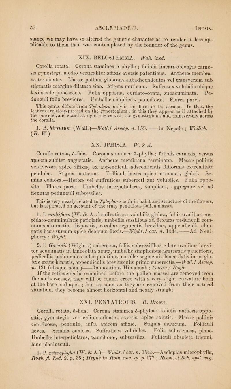 stance we may have so altered the generic character as to render it less ap- plicable to them than was contemplatcd by the founder of the genus. XIX. BELOSTEMMA. Wall. ined. Corolla rotata. Corona staminea 5-phylla ; foliolis lineari-oblongis carno¬ sis gynostegii medio verticaliter affixis aversis patentibus. Antherae membra¬ na terminatae. Massae pollinis globosae, subadscendentes vel transversim sub stigmatis margine dilatato sitae. Stigma muticum.—Suffrutex volubilis ubique laxiuscule pubescens. Folia opposita, cordato-ovata, subacuminata. Pe¬ dunculi folio breviores. Umbellae simplices, pauciflorae. Flores parvi. This genus differs from Tylophora only in the form of the corona. In that, the leaflets are close-pressed on the gynostegium; in this they appear as if attached by the one end, and stand at right angles with. the gynostegium, and transversely across the corolla. 1. B. hirsutum (Wall.)—Wall.! Asclep. n. 153.-In Nepala ; Wallich.— (R. W.) XX. IPHISIA. W. 3$ A. Corolla rotata, 5-fida. Corona staminea 5-phylla; foliolis carnosis, versus apicem subiter angustatis. Antlierae membrana terminatae. Massae pollinis ventricosse, apice affixae, ex appendiculi adscendentis filiformis extremitate pendulae. Stigma muticum. Folliculi laeves apice attenuati, glabri. Se¬ mina comosa.—Herbae vel suffrutices suberecti aut volubiles. Folia oppo¬ sita. Flores parvi. Umbellae interpetiolares, simplices, aggregatae vel ad flexuras pedunculi subsessiles. This is very nearly related to Tylophora both in habit and structure of the flowers, but is separated on account of the truly pendulous pollen masses. 1. I. multiflora (W. & A.:) sufFruticosa volubilis glabra, foliis ovalibus cus- pidato-acuminulatis petiolatis, umbellis sessilibus ad flexuras pedunculi com¬ munis alternatim dispositis, corollae segmentis brevibus, appendiculis elon¬ gatis basi' sursum apice deorsum flexis.— Wight. ! eat. n. 1544.-Ad Neei- gherry; Wight. 2. I. Govanii (Wight:) suberecta, foliis subsessilibus e late ovalibus brevi¬ ter acuminatis in lanceolata acuta, umbellis simplicibus aggregatis paucifloris, pedicellis pedunculos subaequantibus, corollae segmentis lanceolatis intus gla¬ bris extus hirsutis, appendiculis breviusculis primo suberectis.— Wall.! Asclep. n. 131 (absque nom.)-In montibus Himalaiah; Govan ; Royle. If the retinacula be examined before the pollen masses are removed from the anther-cases, they will be found erect with a very slight curvature both at the base and apex; but as soon as they are removed from their natural situation, they become almost horizontal and nearly straight. XXI. PENTATROPIS. R. Brown. Corolla rotata, 5-fida. Corona staminea 5-phylla; foliolis antheris oppo¬ sitis, gynostegio verticaliter adnatis, aversis, apice solutis. Massse pollinis ventricosse, pendulae, infra apicem affixae. Stigma muticum. Folliculi laeves. Semina comosa.—Suffrutices volubiles. Folia subcarnosa, plana. Umbellae interpetiolares, pauciflorae, subsessiles. Folliculi obsolete trigoni, hinc planiusculi. 1. P. microphylla (W. & A.)—Wight.! cat. n. 1545.—Asclepias microphylla, Roxb.fl. Ind. 2. p. 35 ; Heyne in Roth. nov. sp. p. 177 ; Roem. et Seh. syst. veg.