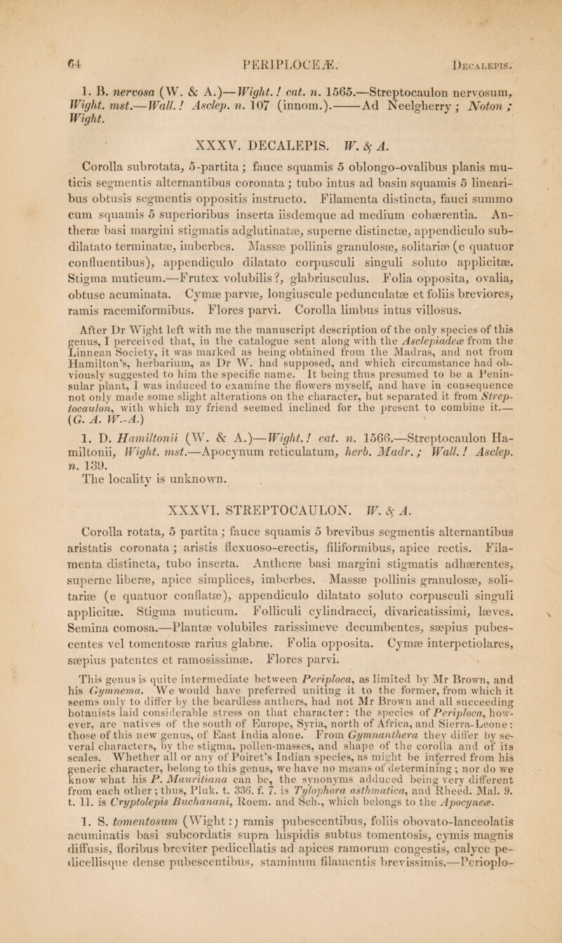 1. B. nervosa (W. & A.)—Wight.! cat. n. 1565.—Streptocaulon nervosum, IVight. mst.— Wall.! Asclep. n. 107 (innom.).-Ad Neelgherry ; Noton ; Wight. XXXV. DECALEPIS. W. $ A. Corolla subrotata, 5-partita; fauce squamis 5 oblongo-ovalibus planis mu¬ ticis segmentis alternantibus coronata; tubo intus ad basin squamis 5 lineari¬ bus obtusis segmentis oppositis instructo. Filamenta distincta, fauci summo cum squamis 5 superioribus inserta iisdemque ad medium cohaerentia. An- therse basi margini stigmatis adglutinatae, superne distinctae, appendiculo sub- dilatato terminatae, imberbes. Massae pollinis granulosae, solitariae (e quatuor confluentibus), appendiculo dilatato corpusculi singuli soluto applicitae. Stigma muticum.—Frutex volubilis ?, glabrius culus. Folia opposita, ovalia, obtuse acuminata. Cymae parvae, longiuscule pedunculatae et foliis breviores, ramis racemiformibus. Flores parvi. Corolla limbus intus villosus. After Dr Wight left with me the manuscript description of the only species of this genus, I perceived that, in the catalogue sent along with the Asclepiadece from the Linnean Society, it was marked as being obtained from the Madras, and not from HamiltoMs, herbarium, as Dr W. had supposed, and which circumstance had ob- viously suggested to him the specific narne. It being thus presumed to be a Penin- sular piant, I was induced to examine the flowers mvself, and have in consequence not only made some slight alterations on the character, but separated it from Strep¬ tocaulon, with which my friend seemed inclined for the present to combine it— {G. A. W.-A.) 1. D. Hamiltonii (W. & A.)—Wight.! cat. n. 1566.—Streptocaulon Ha- miltonii, Wight. mst.—Apocynum reticulatum, herb. Madr.; Wall. ! Asclep. n. 139. The locality is unknown. XXXVI. STREPTOCAULON. W. $ A. Corolla rotata, 5 partita; fauce squamis 5 brevibus segmentis alternantibus aristatis coronata; aristis flexuoso-erectis, filiformibus, apice rectis. Fila¬ menta distincta, tubo inserta. Antherse basi margini stigmatis adhaerentes, superne liberae, apice simplices, imberbes. Massae pollinis granulosae, soli¬ tariae (e quatuor conflatae), appendiculo dilatato soluto corpusculi singuli applicitae. Stigma muticum. Folliculi cylindracei, divaricatissimi, laeves. Semina comosa.—Plantae volubiles rarissimeve decumbentes, saepius pubes¬ centes vel tomentosae rarius glabrae. Folia opposita. Cymae interpetiolares, saepius patentes et ramosissimae. Flores parvi. This genus is quite intermediate between Periploca, as limited by Mr Brown, and his Gymnema. We would have preferred uniting it to the former, from which it. seems only to ditfer by the beardless anthers, had not Mr Brown and all succeeding botanists iaid considerable stress on that character: the species of Periploca, how- ever, are natives of the south of Europe, Syria, north of Africa, and Sierra-Leone : those of this new genus, of East India alone. From Gymnanthera they differ by se¬ verat characters, by the stigma, pollen-masses, and shape of the corolla and of its scales. Whether all or any of Poirefs Indian species, as might be inferred from his feneric character, belong to this genus, we have no means of determining ; nor do we now what his P. Mauritiana can be, the synonyms adduced being verv different from each other •, thus, Pluk. t. 336. f. 7. is Tylophora asthmatica, and Rheed. Mal. 9. t. 11. is Cryptolepis Buchanani, Roem. and Sch., which belongs to the Apocynece. 1. S. tomentosum (Wight:) ramis pubescentibus, foliis obovato-lanceolatis acuminatis basi subcordatis supra hispidis subtus tomentosis, cymis magnis diffusis, floribus breviter pedicellatis ad apices ramorum congestis, calyce pe- dicellisque dense pubescentibus, staminum filamentis brevissimis.—Perioplo-