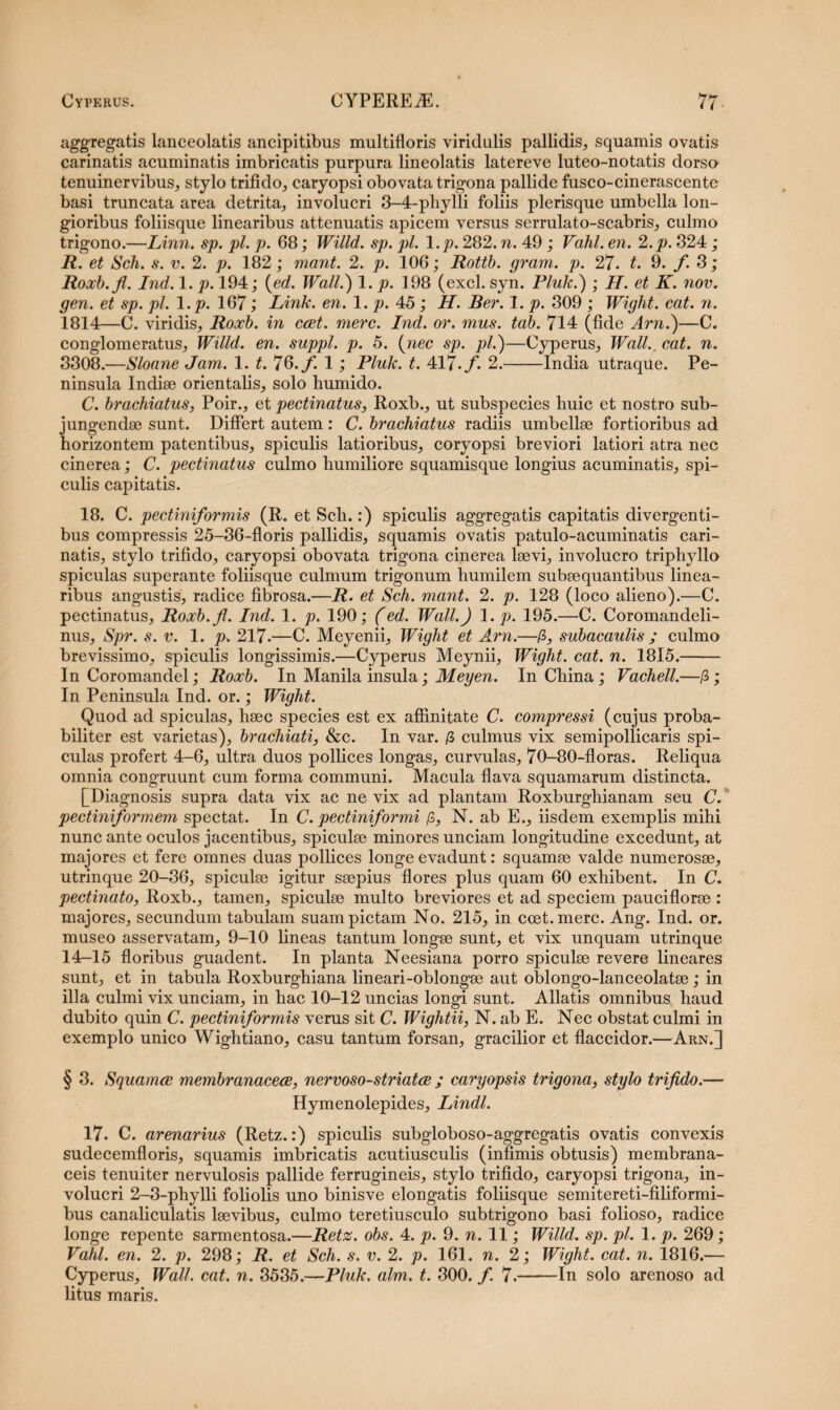 aggrcga-tis lanceolatis ancipitibus multifloris viridulis pallidis, squamis ovatis carinatis acuminatis imbricatis purpura lineolatis latereve luteo-notatis dorsa tenuinervibus, stylo trifido, caryopsi obovata trigona pallide fusco-cinerascente basi truncata area detrita, involucri 3—4-pliylli foliis plerisque umbella lon¬ gioribus foliisque linearibus attenuatis apicem versus serrulato-scabris, culmo trigono.—Linn. sp. pl. p. 68; Willd. sp. pl. l.p. 282. n. 49 ; Vahl. en. 2.p. 324 ; R. et Sch. s. v. 2. p. 182; mant. 2. p. 106; Rottb. gram. p. 27. t. 9. f. 3; Roxb.fl. Ind. 1. p. 194; (ed. Wall.) 1. p. 198 (exci. syn. Pluk.) ; H. et K. nov. gen. et sp. pl. 1 .p. 167; Link. en. 1. p. 45 ; H. Ber. 1. p. 309 ; Wight. eat. n. 1814—C. viridis, Roxb. in ccet. mere. Ind. or. mus. tab. 714 (fide Arn.)—C. conglomeratus, Willd. en. suppi, p. 5. (nec sp. pl.)—Cyperus, Wall.,, eat. n. 3308.—Sloane Jam. 1. t. 76./! 1; Pluk. t. 417.f. 2.-India utraque. Pe¬ ninsula Indiae orientalis, solo humido. C. brachiatus, Poir., et pectinatus, Roxb., ut subspecies huic et nostro sub¬ jungendae sunt. Differt autem : C. brachiatus radiis umbellae fortioribus ad horizontem patentibus, spiculis latioribus, coryopsi breviori latiori atra nec cinerea; C. pectinatus culmo humiliore squamisque longius acuminatis, spi¬ culis capitatis. 18. C. pectiniformis (R. et Sch.:) spiculis aggregatis capitatis divergenti¬ bus compressis 25-36-floris pallidis, squamis ovatis patulo-acuminatis cari¬ natis, stylo trifido, caryopsi obovata trigona cinerea laevi, involucro triphyllo spiculas superante foliisque culmum trigonum humilem subaequantibus linea¬ ribus angustis, radice fibrosa.—R. et Sch. mant. 2. p. 128 (loco alieno).—C. pectinatus, Roxb.fl. Ind. 1. p. 190; (ed. Wall.) l.p. 195.—C. Coromandeli- nus, Spr. s. v. 1. p. 217.—C. Meyenii, Wight et Arn.—/?, subacaulis ; culmo brevissimo, spiculis longissimis.—Cyperus Meynii, Wight. cat. n. 1815.- In Coromandel; Roxb. In Manila insula; Meyen. In China; Vachell.—/3; In Peninsula Ind. or.; Wight. Quod ad spiculas, haec species est ex affinitate C. compressi (cujus proba¬ biliter est varietas), brachiati, &c. In var. /3 culmus vix semipollicaris spi¬ culas profert 4-6, ultra duos pollices longas, curvulas, 70-80-floras. Reliqua omnia congruunt cum forma communi. Macula flava squamarum distincta. [Diagnosis supra data vix ac ne vix ad plantam Roxburghianam seu C. pectiniformem spectat. In C. pectiniformi fi, N. ab E., iisdem exemplis mihi nunc ante oculos jacentibus, spiculae minores unciam longitudine excedunt, at majores et fere omnes duas pollices longe evadunt: squamee valde numerosae, utrinque 20-36, spiculae igitur saepius flores plus quam 60 exhibent. In C. pectinato, Roxb., tamen, spiculae multo breviores et ad speciem pauciflorae : majores, secundum tabulam suam pictam No. 215, in ccet. mere. Ang. Ind. or. museo asservatam, 9-10 lineas tantum longae sunt, et vix unquam utrinque 14-15 floribus guadent. In planta Neesiana porro spiculae revere lineares sunt, et in tabula Roxburghiana lineari-oblongae aut oblongo-lanceolatae; in illa culmi vix unciam, in hac 10-12 uncias longi sunt. Allatis omnibus haud dubito quin C. pectiniformis verus sit C. Wightii, N. ab E. Nec obstat culmi in exemplo unico Wightiano, casu tantum forsan, gracilior et flaccidor.—Arn.] § 3. Squamee membranacece, nervoso-striatee ; caryopsis trigona, stylo trifido.— Hymenolepides, Lindi. 17. C. arenarius (Retz.:) spiculis subgloboso-aggregatis ovatis convexis sudecemfloris, squamis imbricatis acutiusculis (infimis obtusis) membrana¬ ceis tenuiter nervulosis pallide ferrugineis, stylo trifido, caryopsi trigona, in¬ volucri 2-3-phylli foliolis uno binisve elongatis foliisque semitereti-filiformi- bus canaliculatis laevibus, culmo teretiusculo subtrigono basi folioso, radice longe repente sarmentosa.—Retz. obs. 4. p. 9. n. 11; Willd. sp. pl. 1. p. 269; Vahl. en. 2. p. 298; R. et Sch. s. v. 2. p. 161. n. 2; Wight. cat. n. 1816.— Cyperus, Wall. cat. n. 3535.—Pluk. alm. t. 300. f. 7.-In solo arenoso ad litus maris.