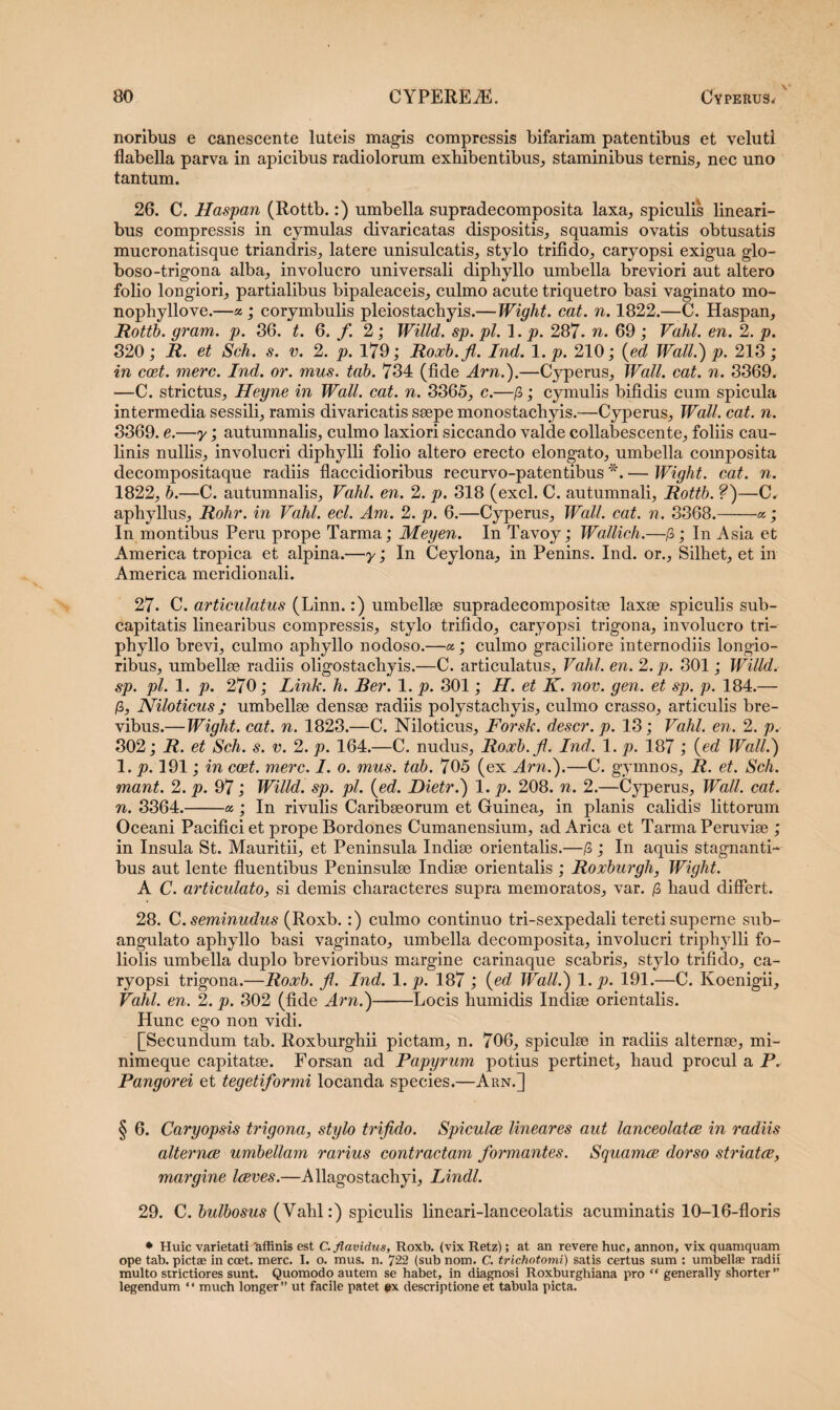 noribus e canescente luteis magis compressis bifariam patentibus et velutl flabella parva in apicibus radiolorum exhibentibus, staminibus ternis, nec uno tantum. 26. C. Haspan (Rottb.:) umbella supradecomposita laxa, spiculis lineari¬ bus compressis in cymulas divaricatas dispositis, squamis ovatis obtusatis mucronatisque triandris, latere unisulcatis, stylo trifido, caryopsi exigua glo- boso-trigona alba, involucro universali diphyllo umbella breviori aut altero folio longiori, partialibus bipaleaceis, culmo acute triquetro basi vaginato mo- nophyllove.—a; corymbulis pleiostachyis.—Wiglit. cat. n. 1822.—C. Haspan, Rottb. gram. p. 36. t. 6. fi 2 ; Willd. sp. pl. 1. p. 287. n. 69 ; Vahl. en. 2. p. 320; R. et Sch. s. v. 2. p. 179; Roxb.fi. Ind. 1. p. 210; (ed Wall.') p. 213; in ccet. mere. Ind. or. mus. tab. 734 (fide Arn.).—Cyperus, Wall. cat. n. 3369. —C. strictus, Heyne in Wall. cat. n. 3365, c.—/3; cymulis bifidis cum spicula intermedia sessili, ramis divaricatis ssepe monostachyis.—Cyperus, Wall. cat. n. 3369. e.—y; autumnalis, culmo laxiori siccando valde collabescente, foliis cau- linis nullis, involucri diphylli folio altero erecto elongato, umbella composita decompositaque radiis flaccidioribus recurvo-patentibus *. — Wight. cat. n. 1822, b.—C. autumnalis, Vahl. en. 2. p. 318 (exci. C. autumnali, Rottb. ?)—C. aphyllus, Rohr. in Vahl. ecl. Am. 2. p. 6.—Cyperus, Wall. cat. n. 3368.-a; In montibus Peru prope Tarma; Meyen. In Tavoy; Wallich.—£; In Asia et America tropica et alpina.—y; In Ceylona, in Penins. Ind. or., Silhet, et in America meridionali. 27. C. articulatus (Linn.:) umbellae supradecompositae laxae spiculis sub- capitatis linearibus compressis, stylo trifido, caryopsi trigona, involucro tri- phyllo brevi, culmo aphyllo nodoso.—a; culmo graciliore internodiis longio¬ ribus, umbellae radiis oligostachyis.—C. articulatus, Vahl. en. 2. p. 301; Willd. sp. pl. 1. p. 270; Link. h. Ber. 1. p. 301; H. et K. nov. gen. et sp. p. 184.— /3, Niloticus; umbellae densae radiis polystacliyis, culmo crasso, articulis bre¬ vibus.—Wight. cat. n. 1823.—C. Niloticus, Forsk. descr. p. 13; Vahl. en. 2. p. 302; R. et Sch. s. v. 2. p. 164.—C. nudus, Roxb.fi. Ind. 1. p. 187 ; {ed Wall.) 1. p. 191; in ccet. mere. I. o. mus. tab. 705 (ex Arn.).—C. gymnos, R. et. Sch. mant. 2. p. 97; Willd. sp. pl. {ed. Dietr.) 1. p. 208. n. 2.—Cyperus, Wall. cat. n. 3364.-a ; In rivulis Caribaeorum et Guinea, in planis calidis littorum Oceani Pacifici et prope Bordones Cumanensium, adArica et Tarma Peruviae ; in Insula St. Mauritii, et Peninsula Indiae orientalis.—/3; In aquis stagnanti¬ bus aut lente fluentibus Peninsulae Indiae orientalis ; Roxburgh, Wight. A C. articulato, si demis characteres supra memoratos, var. /3 haud differt. 28. C. seminudus {BoyJo. :) culmo continuo tri-sexpedali tereti superne sub- angulato aphyllo basi vaginato, umbella decomposita, involucri triphylli fo¬ liolis umbella duplo brevioribus margine carinaque scabris, stylo trifido, ca¬ ryopsi trigona.—Roxb. fi. Ind. 1. p. 187; {ed Wall.) 1. p. 191.—C. Koenigii, Vahl. en. 2. p. 302 (fide Arn.)-Locis humidis Indiae orientalis. Hunc ego non vidi. [Secundum tab. Roxburghii pictam, n. 706, spiculae in radiis alternae, mi- nimeque capitatae. Forsan ad Papyrum potius pertinet, haud procul a P. Pangorei et tegetiformi locanda species.—Arn.] § 6. Caryopsis trigona, stylo trifido. Spiculae lineares aut lanceolatae in radiis alternae umbellam rarius contractam formantes. Squamee dorso striatae, margine laeves.—Allagostachyi, Lindi. 29. C. bulbosus (Vahl:) spiculis lineari-lanceolatis acuminatis 10-16-floris • Huic varietati 'affinis est C. flavidus, Roxb. (vix Retz); at an revere huc, annon, vix quamquam ope tab. pictae in ccet. mere. I. o. mus. n. 722 (sub nom. C. trichotomi) satis certus sum : umbellae radii multo strictiores sunt. Quomodo autem se habet, in diagnosi Roxburghiana pro “ generally shorter ” legendum “ much longer” ut facile patet #x descriptione et tabula picta.