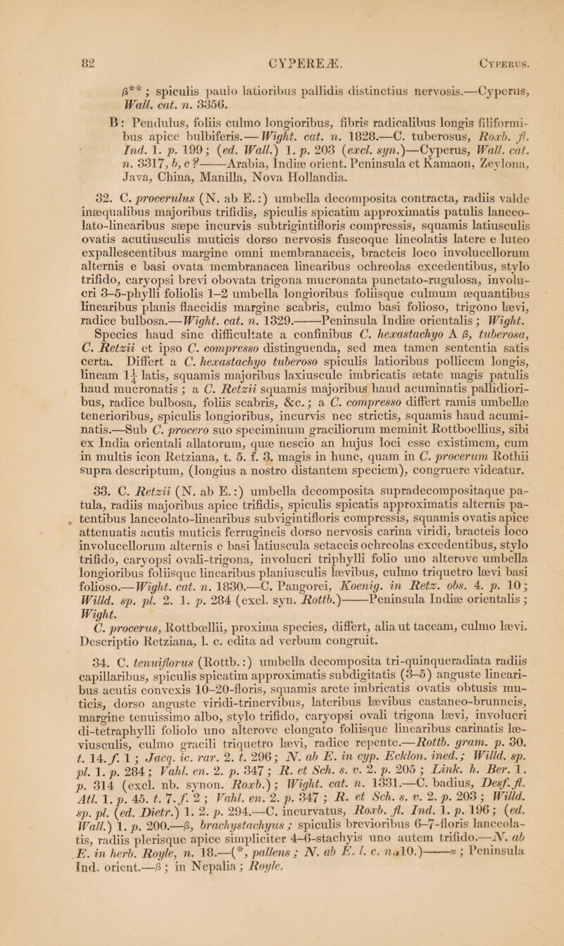 /3**; spiculis paulo latioribus pallidis distinctius nervosis.—Cyperus, Wall. cat. n. 3856= B: Pendulus, foliis culmo longioribus, fibris radicalibus longis filiformi¬ bus apice bulbiferis.— Wight. cat. n. 1828.—C. tuberosus, Roxb. fi. Ind. 1. p. 199; (ed. Wall.) 1. p. 203 {exci, syn.)—Cyperus, Wall. cat. n. 8317, b, c ?-Arabia, Indiae orient. Peninsula et Kamaon, Zeylona, Java, China, Manilia, Nova Hollandia. 32. C. procerulus (N. ab E.:) umbella decomposita contracta, radiis valde inaequalibus majoribus trifidis, spiculis spicatim approximatis patulis lanceo- lato-linearibus saepe incurvis subtrigintifloris compressis, squamis latiusculis ovatis acutiusculis muticis dorso nervosis fuscoque lineolatis latere e luteo expallescentibus margine omni membranaceis, bracteis loco involucellorum alternis e basi ovata membranacea linearibus ochreolas excedentibus, stylo trifido, caryopsi brevi obovata trigona mucronata punctato-rugulosa, involu¬ cri 3-5-phylli foliolis 1-2 umbella longioribus foliisque culmum aequantibus linearibus planis flaccidis margine scabris, culmo basi folioso, trigono laevi, radice bulbosa.—Wight. cat. n. 1329.-Peninsula Indiae orientalis; Wight. Species haud sine difficultate a confinibus C. hexastachyo A /3, tuberosa, C. Retzii et ipso C. compresso distinguenda, sed mea tamen sententia satis certa. Differt a C. hexastachyo tuberoso spiculis latioribus pollicem longis, lineam 1^ latis, squamis majoribus laxiuscule imbricatis aetate magis patulis haud mucronatis ; a C. Retzii squamis majoribus haud acuminatis pallidiori¬ bus, radice bulbosa, foliis scabris, &c.; a C. compresso differt ramis umbellae tenerioribus, spiculis longioribus, incurvis nec strictis, squamis haud acumi¬ natis.—Sub C. procero suo speciminum graciliorum meminit Rottboellius, sibi ex India orientali allatorum, quae nescio an hujus loci esse existimem, cum in multis icon Retziana, t. 5. f. 3. magis in hunc, quam in C. procerum Rothii supra descriptum, (longius a nostro distantem speciem), congruere videatur. 33. C. Retzii (N. ab E.:) umbella decomposita supradecoiupositaque pa¬ tula, radiis majoribus apice trifidis, spiculis spicatis approximatis alternis pa¬ tentibus lanceolato-linearibus subvigintifloris compressis, squamis ovatis apice attenuatis acutis muticis ferrugineis dorso nervosis carina viridi, bracteis loco involucellorum alternis e basi latius cula setaceis ochreolas excedentibus, stylo trifido, caryopsi ovali-trigona, involucri tripliylli folio uno alterove umbella longioribus foliisque linearibus planiusculis laevibus, culmo triquetro laevi basi folioso.—Wight. cat. n. 1830.—C. Pangorei, Koenig. in Retz. obs. 4. p. 10; Willd. sp. pl. 2. 1. p. 284 (exci. syn. Rottb.)-Peninsula Indiae orientalis; Wight. C. procerus, Rottbcellii, proxima species, differt, alia ut taceam, culmo laevi. Descriptio Retziana, 1. c. edita ad verbum congruit. 34. C. tenuiflorus (Rottb.:) umbella decomposita tri-quinqueradiata radiis capillaribus, spiculis spicatim approximatis subdigitatis (3-5) anguste lineari¬ bus acutis convexis 10—20-floris, squamis arcte imbricatis ovatis obtusis mu¬ ticis, dorso anguste viridi-trinervibus, lateribus laevibus castaneo-brunneis, margine tenuissimo albo, stylo trifido, caryopsi ovali trigona laevi, involucri di-tetraphylli foliolo uno alterove elongato foliisque linearibus carinatis lae- viusculis, culmo gracili triquetro laevi, radice repente.—Rottb. gram. p. 30= t. 14./. 1 ; Jacq. ic. rar. 2. t. 296; N. ab E. in cyp. Ecklon. inedWilld. sp. pl. 1. p. 284; Vahl. en. 2. p. 347; R. et Sch. s. v. 2. p. 205 ; Link. h. Ber. 1. p. 314 (exci. nb. synon. Roxb.); Wight. cat. n. 1331.—C. badius, Desf.fl. Ati. 1. p. 45. t. 7./. 2 ; Vahl. en. 2. p. 347 ; R• et Sch. s. v. 2. p. 203 ; Willd. sp. pl. (ed. Dietr.) 1. 2. p. 294.—C. incurvatus, Roxb. fi. Ind. 1. p. 196; (ed. Wall.) 1. p. 200.—/3, brachystachyus; spiculis brevioribus 6-7-floris lanceola- tis, radiis plerisque apice simpliciter 4-6-stachyis uno autem trifido.—N. ab E. in herb. Royle, n. 18.—(*, pallens ; N. ah E. I. c. n.»10.)-« ; Peninsula Ind. orient.—/3; in Nepalia; Royle.