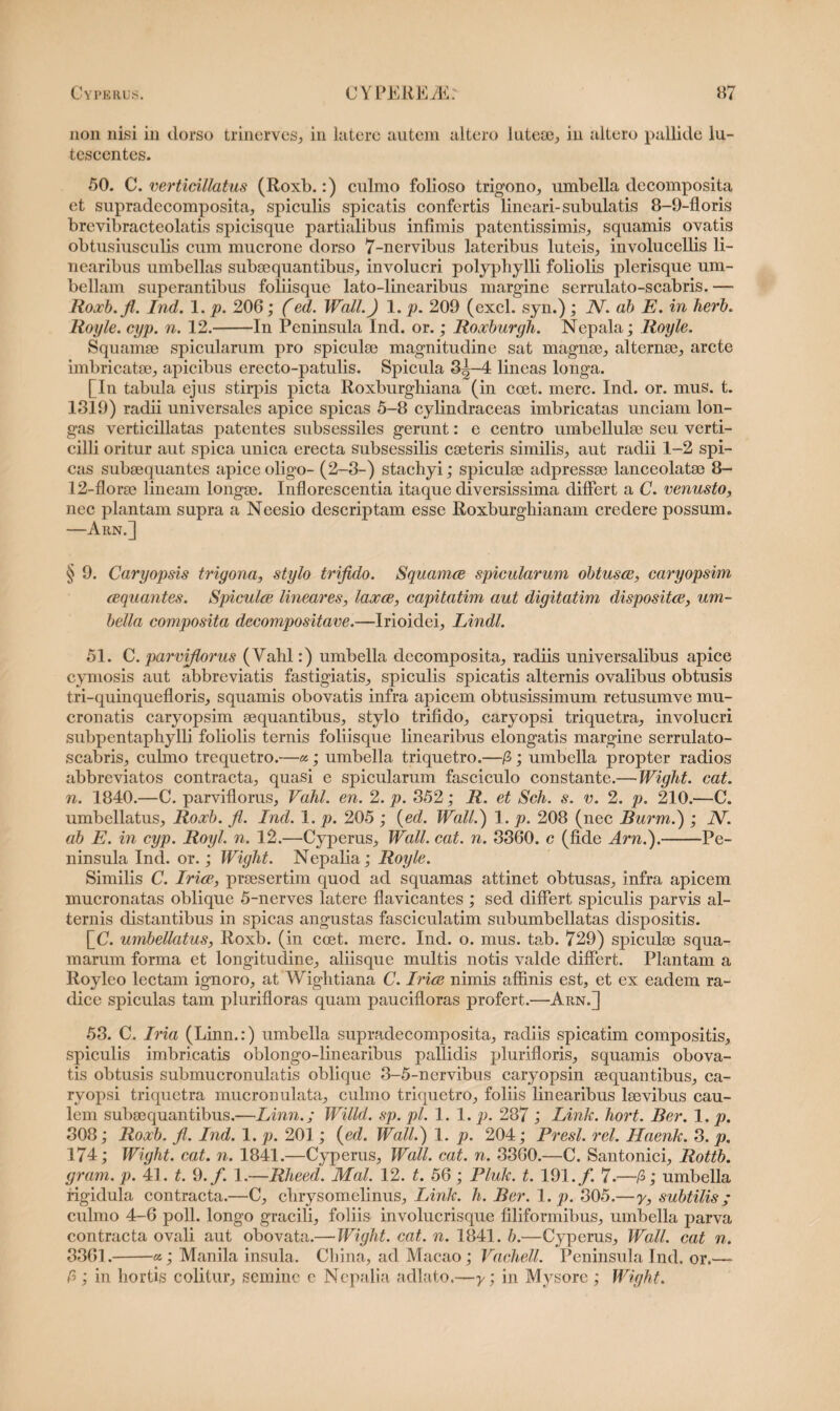 non nisi in dorso trinerves, in latere autem altero luteae, in altero pallide lu¬ tescentes. 50. C. verticillatus (Roxb.:) culmo folioso trigono, umbella decomposita ct supradecomposita, spiculis spicatis confertis lineari-subulatis 8-9-floris brevibracteolatis spicisque partialibus infimis patentissimis, squamis ovatis obtusiusculis cum mucrone dorso 7-nervibus lateribus luteis, involucellis li¬ nearibus umbellas subaequantibus, involucri polypliylli foliolis plerisque um¬ bellam superantibus foliisque lato-linearibus margine sermlato-scabris. — Roxb.fi. Ind. 1. p. 206; (ed. Wall.) 1. p. 209 (exci, syn.) ; JV. ab E. in herb. Royle. cyp. n. 12.-In Peninsula Ind. or.; Roxburgh. Nepala; Royle. Squamee spicularam pro spiculse magnitudine sat magnse, alternae, arcte imbricatae, apicibus erecto-patulis. Spicula 3^-4 lineas longa. [In tabula ejus stirpis picta Roxburghiana (in ccet. mere. Ind. or. mus. t. 1819) radii universales apice spicas 5-8 cylindraceas imbricatas unciam lon¬ gas verticillatas patentes subsessiles gerant: e centro umbellulae seu verti¬ cilli oritur aut spica unica erecta subsessilis caeteris similis, aut radii 1-2 spi¬ cas subaequantes apice oligo- (2-8-) staebyi; spiculae adpressae lanceolatae 8- 12-florae lineam longae. Inflorescentia itaque diversissima differt a C. venusto, nec plantam supra a Neesio descriptam esse Roxburghianam credere possum. —Arn.] § 9. Caryopsis trigona, stylo trifido. Squamee spicularam obtusae, caryopsim aequantes. Spiculae lineares, laxae, capitatim aut digitatim dispositae, um¬ bella composita decompositave.—Irioidei, Lindi. 51. C.parvifiorus (Vahl:) umbella decomposita, radiis universalibus apice cymosis aut abbreviatis fastigiatis, spiculis spicatis alternis ovalibus obtusis tri-quinquefloris, squamis obovatis infra apicem obtusissimum retusumve mu¬ cronatis caryopsim aequantibus, stylo trifido, caryopsi triquetra, involucri subpentaphylli foliolis ternis foliisque linearibus elongatis margine serrulato- scabris, culmo trequetro.—«; umbella triquetro.—/3; umbella propter radios abbreviatos contracta, quasi e spicularam fasciculo constante.—Wight. eat. n. 1840.—C. parvifiorus, Vahl. en. 2. p. 352; R. et Sch. s. v. 2. p. 210.—C. umbellatus, Roxb. fi. Ind. 1. p. 205 ; (ed. Wall.) 1. p. 208 (nec Burm.) ; IV. ab E. in cyp. Royl. n. 12.—Cyperus, Wall. cat. n. 3860. c (fide Arn.).-Pe¬ ninsula Ind. or.; Wight. Nepalia; Royle. Similis C. Iriae, praesertim quod ad squamas attinet obtusas, infra apicem mucronatas oblique 5-nerves latere flavicantes ; sed differt spiculis parvis al¬ ternis distantibus in spicas angustas fasciculatim subumbellatas dispositis. [C. umbellatus, Roxb. (in ccet. mere. Ind. o. mus. tab. 729) spiculae squa¬ marum forma et longitudine, aliisque multis notis valde differt. Plantam a Royleo lectam ignoro, at Wightiana C. Iriae nimis affinis est, et ex eadem ra¬ dice spiculas tam plurifloras quam paucifloras profert.—Arn.] 53. C. Iria (Linn.:) umbella supradecomposita, radiis spicatim compositis, spiculis imbricatis oblongo-linearibus pallidis plurifloris, squamis obova¬ tis obtusis submucronulatis oblique 3-5-nervibus caryopsin aequantibus, ca¬ ryopsi triquetra mucronulata, culmo triquetro, foliis linearibus laevibus cau¬ lem subaequantibus.—Linn.; Willd. sp. pl. 1. 1. p. 287 ; Link. hort. Ber. 1. p. 308; Roxb. fi. Ind. 1. p. 201; {ed. Wall.) 1. p. 204; Presl. rei. Haenk. 3. p. 174; Wight. cat. n. 1841.—Cyperus, Wall. cat. n. 3360.—C. Santonici, Rottb. gram. p. 41. t. 9./. 1.—Rheed. Mal. 12. t. 56 ; Pluk. t. 191./. 7.—/3; umbella rigidula contracta.—C, chrysomelinus, Link. h. Ber. 1. p. 305.—y, subtilis; culmo 4-6 poli, longo gracili, foliis involucrisque filiformibus, umbella parva contracta ovali aut obovata.—Wight. cat. n. 1841. b.—Cyperus, Wall, cat n. 3361.-«; Manila insula. Cinna, ad Macao; Vachell. Peninsula Ind. or.— 5 ; in hortis colitur, semine e Nepalia adlato.—y; in Mysore ; Wight.