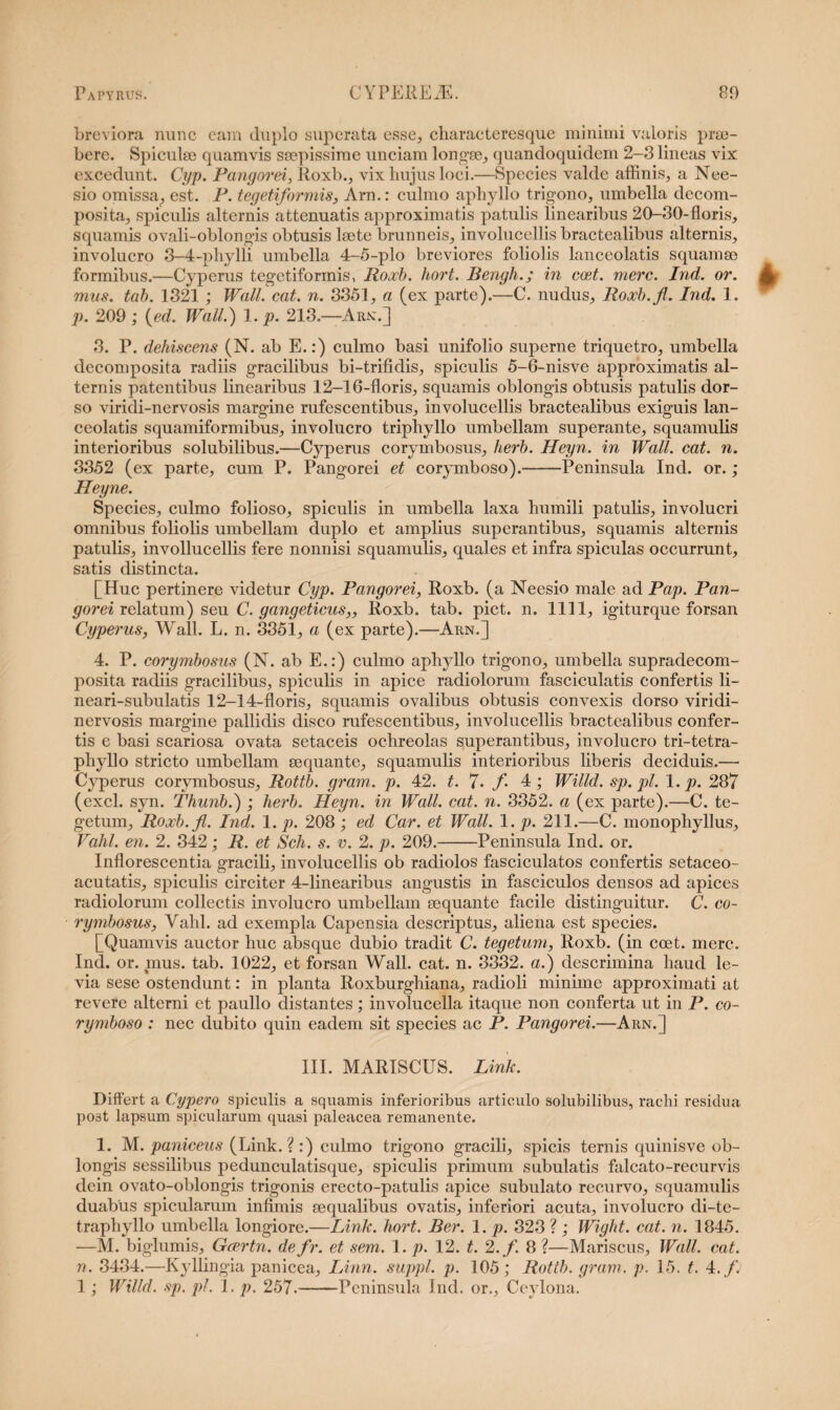 breviora nunc eam duplo superata esse, characteresque minimi valoris prm- bere. Spiculse quamvis saepissime unciam longae, quandoquidem 2-3 lineas vix excedunt. Cyp. Pangorei, Roxb., vix hujus loci.—Species valde affinis, a Nee- sio omissa, est. P. tegetiformis, Arn.: culmo aphyllo trigono, umbella decom- posita, spiculis alternis attenuatis approximatis patulis linearibus 20-30-floris, squamis ovali-oblongis obtusis laete brunneis, involucellis bractealibus alternis, involucro 3-4-phylli umbella 4-5-plo breviores foliolis lanceolatis squamae formibus.—Cyperus tegetiformis, Roxb. hort. Bengh.; in coet. mere. Ind. or. mus. tab. 1321 ; Wall. eat. n. 3351, a (ex parte).—C. nudus, Roxb.fl. Ind. 1. p. 209 ; (ed. Wall.) 1. p. 213.—Arx.] 3. P. dehiscens (N. ab E.:) culmo basi unifolio superne triquetro, umbella decomposita radiis gracilibus bi-trifidis, spiculis 5-6-nisve approximatis al¬ ternis patentibus linearibus 12-16-floris, squamis oblongis obtusis patulis dor¬ so viridi-nervosis margine rufescentibus, involucellis bractealibus exiguis lan¬ ceolatis squamiformibus, involucro triphyllo umbellam superante, squamulis interioribus solubilibus.—Cyperus corymbosus, herb. Heyn. in Wall. eat. n. 3352 (ex parte, cum P. Pangorei et corymboso).-Peninsula Ind. or.; Heyne. Species, culmo folioso, spiculis in umbella laxa humili patulis, involucri omnibus foliolis umbellam duplo et amplius superantibus, squamis alternis patulis, invollucellis fere nonnisi squamulis, quales et infra spiculas occurrunt, satis distincta. [Huc pertinere videtur Cyp. Pangorei, Roxb. (a Neesio male ad Pap. Pan¬ gorei relatum) seu C. gangeticus,, Roxb. tab. piet. n. 1111, igiturque forsan Cyperus, Wall. L. n. 3351, a (ex parte).—Arn.] 4. P. corymbosus (N. ab E.:) culmo aphyllo trigono, umbella supradecom- posita radiis gracilibus, spiculis in apice radiolorum fasciculatis confertis li- neari-subulatis 12-14-floris, squamis ovalibus obtusis convexis dorso viridi- nervosis margine pallidis disco rufescentibus, involucellis bractealibus confer¬ tis e basi scariosa ovata setaceis ochreolas superantibus, involucro tri-tetra- phyllo stricto umbellam sequante, squamulis interioribus liberis deciduis.— Cyperus corymbosus, Rottb. gram. p. 42. t. 7- f 4; Willd. sp.pl. 1. p. 287 (exci. syn. Thunb.) ; herb. Heyn. in Wall. cat. n. 3352. a (ex parte).—C. te¬ getum, Roxb.fl. Ind. 1. p. 208 ; ed Car. et Wall. 1. p. 211.—C. monophyllus, Vahl. en. 2. 342; R. et Sch. s. v. 2. p. 209.-Peninsula Ind. or. Inflorescentia gracili, involucellis ob radiolos fasciculatos confertis setaceo- acutatis, spiculis circiter 4-linearibus angustis in fasciculos densos ad apices radiolorum collectis involucro umbellam sequante facile distinguitur. C. co¬ rymbosus, Vahl. ad exempla Capensia descriptus, aliena est species. [Quamvis auctor huc absque dubio tradit C. tegetum, Roxb. (in coet. mere. Ind. or. mus. tab. 1022, et forsan Wall. cat. n. 3332. a.) descrimina haud le¬ via sese ostendunt: in planta Roxburghiana, radioli minime approximati at revere alterni et paullo distantes; involucella itaque non conferta ut in P. co¬ rymboso : nec dubito quin eadem sit species ac P. Pangorei.—Arn.] III. MARISCUS. Link. Differt a Cypero spiculis a squamis inferioribus articulo solubilibus, rachi residua po3t lapsum spicularum quasi paleacea remanente. 1. M. paniceus (Link.? :) culmo trigono gracili, spicis ternis quinisve ob¬ longis sessilibus pedunculatisque, spiculis primum subulatis falcato-recurvis dein ovato-oblongis trigonis erecto-patulis apice subulato recurvo, squamulis duabus spicularum infimis sequalibus ovatis, inferiori acuta, involucro di-te- traphyllo umbella longiore.—Link. hort. Ber. 1. p. 323 ? ; Wight. cat. n. 1845. —M. biglumis, Gcertn. de fr. et sem. 1. p. 12. t. 2 .f. 8 ?—Mariscus, Wall. cat. n. 3434.—Kyllingia panicea, Linn. suppi, p. 105; Rottb. gram. p. 15. t. 4.f. 1; Willd. sp. pl. 1. p. 257.-Peninsula Ind. or., Ceylona.