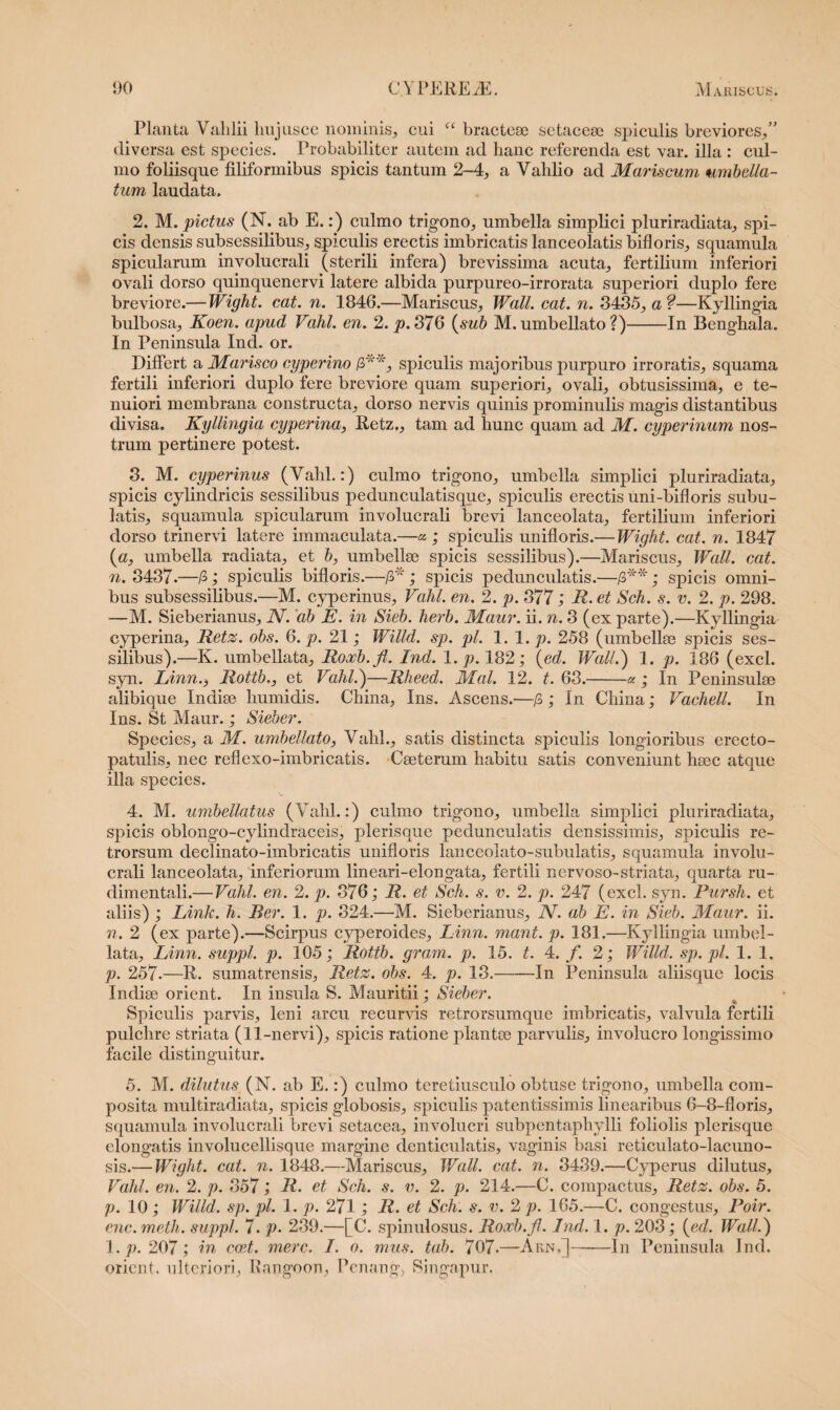 Planta Valilii liujusce nominis, cui fc bractese setacese spiculis breviores,” diversa est species. Probabiliter autem ad hanc referenda est var. illa : cul¬ mo foliisque filiformibus spicis tantum 2-4, a Vahlio ad Mariscum umbella- tum laudata. 2. M. pictus (N. ab E.:) culmo trigono, umbella simplici pluriradiata, spi¬ cis densis subsessilibus, spiculis erectis imbricatis lanceolatis bifloris, squamula spicularam involuc.rali (sterili infera) brevissima acuta, fertilium inferiori ovali dorso quinquenervi latere albida purpureo-irrorata superiori duplo fere breviore.— Wight. cat. n. 1846.—Mariscus, Wall. cat. n. 3435, a f—Kyllingia bulbosa, Koen. apud Vahl. en. 2. p. 376 (sub M. umbellato?)-In Benghala. In Peninsula Ind. or. Differt a Marisco cyperino spiculis majoribus purpuro irroratis, squama fertili inferiori duplo fere breviore quam superiori, ovali, obtusissima, e te¬ nuiori membrana constructa, dorso nervis quinis prominulis magis distantibus divisa. Kyllingia cyperina, Retz., tam ad hunc quam ad M. cyperinum nos¬ trum pertinere potest. 3. M. cyperinus (Vahl.:) culmo trigono, umbella simplici pluriradiata, spicis cylindricis sessilibus p e dun culatis que, spiculis erectis uni-bifloris subu- latis, squamula spicularam involucrali brevi lanceolata, fertilium inferiori dorso trinervi latere immaculata.—« ; spiculis unifloris.— Wight. cat. n. 1847 («, umbella radiata, et b, umbellae spicis sessilibus).—Mariscus, Wall. cat. n. 3437.—/3; spiculis bifloris.—-/J* ; spicis pedunculatis.—■£**; spicis omni¬ bus subsessilibus.—M. cyperinus, Vahl. en. 2. p. 377; R. et Sch. s. v. 2. p. 298. —M. Sieberianus, N. 'ab E. in Sieb. herb. Maur. ii. n. 3 (ex parte).—Kyllingia cyperina, Retz. obs. 6. p. 21; Willd. sp. pl. 1.1. p. 258 (umbellae spicis ses¬ silibus).—K. umbellata, Roxb.fl. Ind. 1. p. 182; (ed. Wall.) 1. p. 186 (exci. syn. Linn., Rottb., et Vahl.)—Rheed. Mal. 12. t. 63.-* ; In Peninsulae alibique Indiae humidis. China, Ins. Ascens.—/3; In China; Vachell. In Ins. St Maur.; Sieber. Species, a M. umbellato, Vahl., satis distincta spiculis longioribus erecto- patulis, nec reflexo-imbricatis. Caeterum habitu satis conveniunt haec atque illa species. 4. M. umbellatus (Valli.:) culmo trigono, umbella simplici pluriradiata, spicis oblongo-cylindraceis, plerisque pedunculatis densissimis, spiculis re¬ trorsum declinato-imbricatis unifloris lanceolato-subulatis, squamula involu¬ crali lanceolata, inferiorum lineari-elongata, fertili nervoso-striata, quarta ru- dimentali.— Vahl. en. 2. p. 376; R. et Sch. s. v. 2. p. 247 (exci. syn. Pursh. et aliis) ; Link. h. Beir. 1. p. 824.—M. Sieberianus, N. ab E. in Sieb. Maur. ii. n. 2 (ex parte).—Scirpus cyperoides, Linn. mant. p. 181.—Kyllingia umbel¬ lata, Linn. suppi, p. 105; Rottb. gram. p. 15. t. 4. f. 2; Willd. sp.pl. 1. 1. p. 257-—R. sumatrensis, Retz. obs. 4. p. 18.-In Peninsula aliisque locis Indiae orient. In insula S. Mauritii; Sieber. Spiculis parvis, leni arcu recurvis retrorsumque imbricatis, valvula fertili pulchre striata (11-nervi), spicis ratione plantae parvulis, involucro longissimo facile distinguitur. 5. M. dilutus (N. ab E.:) culmo teretiusculo obtuse trigono, umbella com¬ posita multiradiata, spicis globosis, spiculis patentissimis linearibus 6-8-floris, squamula involucrali brevi setacea, involucri subpentaphylli foliolis plerisque elongatis involucellisque margine denticulatis, vaginis basi reticulato-lacuno- sis.—Wight. cat. n. 1848.—Mariscus, Wall. cat. n. 3439.—Cyperus dilutus, Vahl. en. 2. p. 857; R• et Sch. s. v. 2. p. 214.—C. compactus, Retz. obs. 5. p. 10 ; Willd. sp. pl. 1. p. 271 ; R. et Sch. s. v. 2 p. 165.—C. congestus, Poir. enc.meth. suppi. 7. p. 239.—[C. spinulosus. Roxb.fl. Ind. 1. p. 203; (ed. Wall.) ]./>. 207; in ccet. mere. I. 0. mus. tab. 707.—Arn,]-In Peninsula Ind. orient. ulteriori, Rangoon, Pcnang, Singapur.