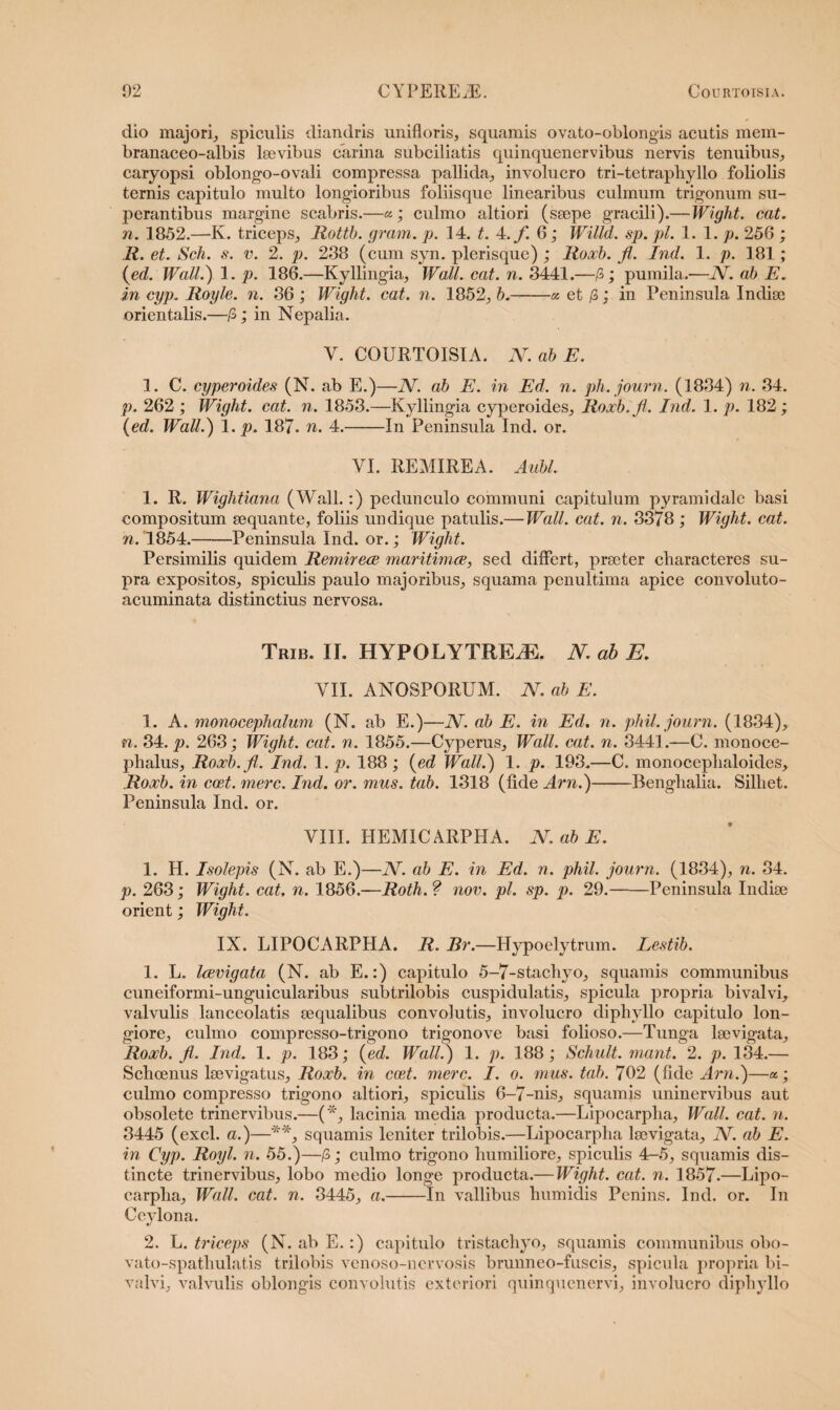 dio majori, spiculis diandris unifloris, squamis ovato-oblongis acutis mem- branaceo-albis laevibus carina subciliatis quinquenervibus nervis tenuibus, caryopsi oblongo-ovali compressa pallida, involucro tri-tetraphyllo foliolis ternis capitulo multo longioribus foliisque linearibus culmum trigonum su¬ perantibus margine scabris.—«; culmo altiori (saepe gracili).—Wight. cat. n. 1852.—K. triceps, Rottb. gram. p. 14. t. 4./ 6; Willd. sp. pl. 1. 1. p. 256 ; R. et. Sch. s. v. 2. p. 238 (cum syn. plerisque) ; Roxb. Ji. Ind. 1. p. 181; (ed. Wall.) 1. p. 186.—Kyllingia, Wall. cat. n. 3441.—/3; pumila.—N. ab E. in cyp. Royle. n. 36 ; Wight. cat. n. 1852, b.-« et /3; in Peninsula Indiae orientalis.—/3; in Nepalia. Y. COURTOISIA. N. ab E. 1. C. cyperoides (N. ab E.)—2V. ab E. in Ed. n. ph. journ. (1834) n. 34. p. 262 ; Wight. cat. n. 1853.—Kyllingia cyperoides, Roxb.JI. Ind. 1. p. 182; {ed. Wall.) 1. p. 187. n. 4.-In Peninsula Ind. or. VI. REMIREA. Aiibl. 1. R. Wightiana (Wall.:) pedunculo communi capitulum pyramidale basi compositum aequante, foliis undique patulis.—Wall. cat. n. 3378 ; Wight. cat. n. 1854.-Peninsula Ind. or.; Wight. Persimilis quidem Remirece maritimce, sed differt, praeter characteres su¬ pra expositos, spiculis paulo majoribus, squama penultima apice convoluto- acuminata distinctius nervosa. Trib. II. HYPOLYTREiE. N. ab B. VII. ANOSPORUM. N. ab E. 1. A. monocephalum (N. ab E.)—N. ab E. in Ed. n. phil. journ. (1834), n. 84. p. 263; Wight. cat. n. 1855.—Cyperus, Wall. cat. n. 3441.—C. monoce- phalus, Roxb.jl. Ind. 1. p. 188 ; {ed Wall.) 1. p. 193.—C. monoceplialoides, Roxb. in ccet. mere. Ind. or. mus. tab. 1318 (fide Arn.)-Benglialia. Silliet. Peninsula Ind. or. VIII. HEM1CARPHA. N. ab E. 1. H. Isolepis (N. ab E.)—N. ab E. in Ed. n. phil. journ. (1834), n. 84. p. 263; Wight. cat, n. 1856.—Roth.? nov. pl. sp. p. 29.-Peninsula Indise orient; Wight. IX. LIPOCARPHA. R. Br.—Hypoelytrum. Lestib. 1. L. Icevigata (N. ab E.:) capitulo 5-7-stachyo, squamis communibus cuneiformi-unguicularibus subtrilobis cuspidulatis, spicula propria bivalvi, valvulis lanceolatis aequalibus convolutis, involucro diphyllo capitulo lon¬ giore, culmo compresso-trigono trigono ve basi folioso.—Tunga laevigata, Roxb. Ji. Ind. 1. p. 183; {ed. Wall.) 1. p. 188; Schult. mant. 2. p. 134.— Schoenus laevigatus, Roxb. in coet. mere. I. o. mus. tab. 702 (fide Arn.)—«.; culmo compresso trigono altiori, spiculis 6-7-nis, squamis uninervibus aut obsolete trinervibus.—(*, lacinia media producta.—Lipocarplia, Wall. cat. n. 3445 (exci, a.)—**, squamis leniter trilobis.—Lipocarpha lsevigata, N. ab E. in Cyp. Royl. n. 55.)—/3; culmo trigono humiliore, spiculis 4-5, squamis dis¬ tincte trinervibus, lobo medio longe producta.—Wight. cat. n. 1857.—Lipo¬ carpha, Wall. cat. n. 3445, a.-In vallibus humidis Penins. Ind. or. In Ceylona. 2. L .triceps (N. ab E.:) capitulo tristachyo, squamis communibus obo- vato-spatliulatis trilobis venoso-nervosis brunneo-fuscis, spicula propria bi¬ valvi, valvulis oblongis convolutis exteriori quinquenervi, involucro diphyllo