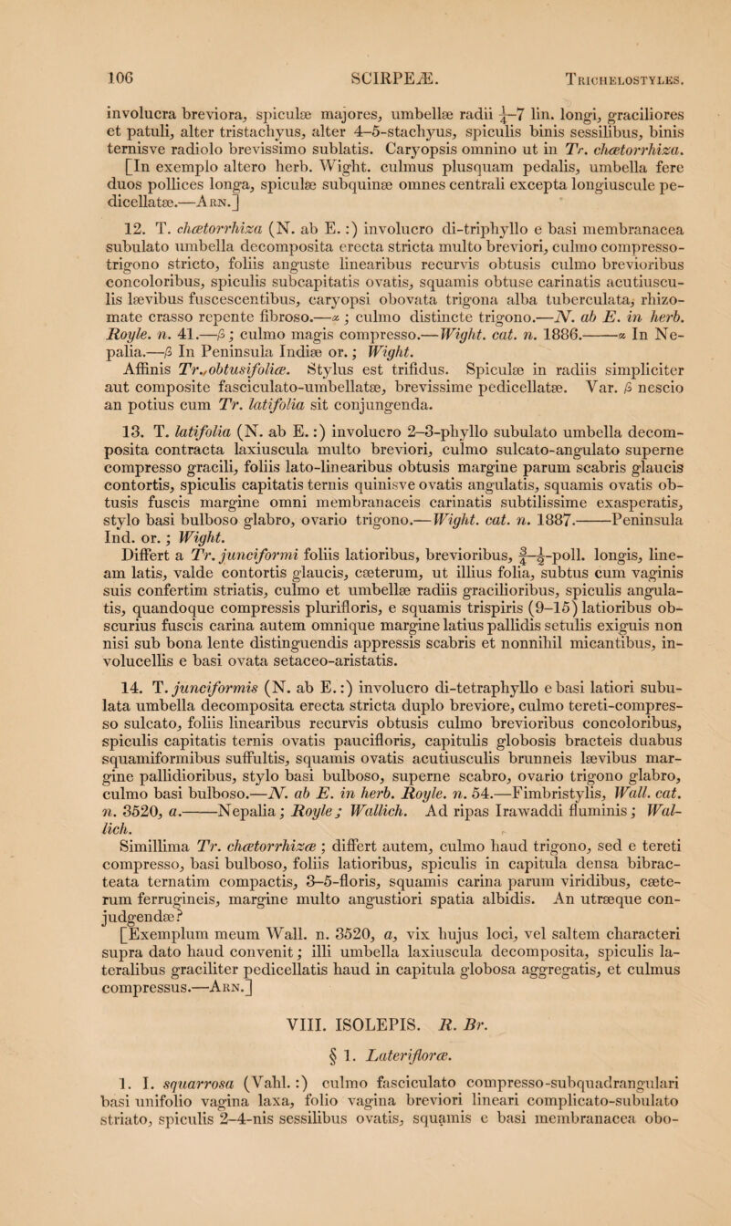 involucra breviora, spiculse majores, umbellse radii ^—7 lin. longi, graciliores et patuli, alter tristachyus, alter 4-5-stachyus, spiculis binis sessilibus, binis ternisve radiolo brevissimo sublatis. Caryopsis omnino ut in Tr. chcetorrhiza. [In exemplo altero herb. Wigbt. culmus plusquam pedalis, umbella fere duos pollices longa, spiculse subquinse omnes centrali excepta longiuscule pe- dicellatse.—A rn.] 12. T. chcetorrhiza (N. ab E.:) involucro di-tripliyllo e basi membranacea subulato umbella decomposita erecta stricta multo breviori, culmo compresso- trigono stricto, foliis anguste linearibus recurvis obtusis culmo brevioribus concoloribus, spiculis subcapitatis ovatis, squamis obtuse carinatis acutiuscu- lis lsevibus fuseescentibus, caryopsi obovata trigona alba tuberculata, rhizo- mate crasso repente fibroso.—«; culmo distincte trigono.—N. ab E. in herb. Royle. n. 41.—fi; culmo magis compresso.—Wight. cat. n. 1886.-% In Ne- palia.—fi In Peninsula Indise or.; Wight. Affinis Tr./obtusifolice. Stylus est trifidus. Spiculse in radiis simpliciter aut composite fasciculato-umbellatse, brevissime pedicellatse. Var. fi nescio an potius cum Tr. latifolia sit conjungenda. 18. T. latifolia (N. ab E.:) involucro 2-3-phyllo subulato umbella decom¬ posita contracta laxiuscula multo breviori, culmo sulcato-angulato superne compresso gracili, foliis lato-linearibus obtusis margine parum scabris glaucis contortis, spiculis capitatis ternis quinisve ovatis angulatis, squamis ovatis ob¬ tusis fuscis margine omni membranaceis carinatis subtilissime exasperatis, stylo basi bulboso glabro, ovario trigono.— Wight. cat. n. 1887.-Peninsula Ind. or.; Wight. Differt a Tr. junciformi foliis latioribus, brevioribus, f-^-poll. longis, line¬ am latis, valde contortis glaucis, cseterum, ut illius folia, subtus cum vaginis suis confertim striatis, culmo et umbellse radiis gracilioribus, spiculis angula¬ tis, quandoque compressis plurifloris, e squamis trispiris (9-15) latioribus ob¬ scurius fuscis carina autem omnique margine latius pallidis setulis exiguis non nisi sub bona lente distinguendis appressis scabris et nonnihil micantibus, in- volucellis e basi ovata setaceo-aristatis. 14. T. junciformis (N. ab E.:) involucro di-tetraphyllo e basi latiori subu- lata umbella decomposita erecta stricta duplo breviore, culmo tereti-compres- so sulcato, foliis linearibus recurvis obtusis culmo brevioribus concoloribus, spiculis capitatis ternis ovatis paucifloris, capitulis globosis bracteis duabus squamiformibus suffultis, squamis ovatis acutiusculis brunneis laevibus mar¬ gine pallidioribus, stylo basi bulboso, superne scabro, ovario trigono glabro, culmo basi bulboso.—JV. ab E. in herb. Royle. n. 54.—Fimbristylis, Wall. cat. n. 3520, a.-Nepalia; Royle; Wallich. Ad ripas Irawaddi fluminis; Wal- lich. t- Simillima Tr. clicetorrhizce ; differt autem, culmo haud trigono, sed e tereti compresso, basi bulboso, foliis latioribus, spiculis in capitula densa bibrac- teata ternatim compactis, 3-5-floris, squamis carina parum viridibus, csete- rum ferrugineis, margine multo angustiori spatia albidis. An utraeque con- judgendae? [Exemplum meum Wall. n. 3520, a, vix hujus loci, vel saltem characteri supra dato haud convenit; illi umbella laxiuscula decomposita, spiculis la¬ teralibus graciliter pedicellatis haud in capitula globosa aggregatis, et culmus compressus.—Arn.] VIII. ISOLEPIS. R. Br. § I. Lateri flo?'ce. 1. I. squarrosa (Vahl.:) culmo fasciculato compresso-subquadrangulari basi unifolio vagina laxa, folio vagina breviori lineari complicato-subulato striato, spiculis 2-4-nis sessilibus ovatis, squamis e basi membranacea obo-