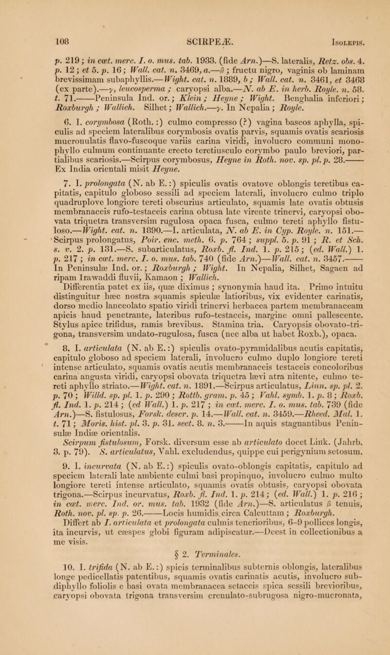 p. 219; in coet. mere. I. o. mus. tab. 1933. (fide Arn.)—S. lateralis,, Retz. obs. 4. p. 12; et 5. p. 16; Wall. cat. n. 3469, a.—(Z; fructu nigro, vaginis ob laminam brevissimam subaphyllis.— Wiglit. cat. n. 1889, b ; Wall. cat. n. 3461, et 3468 (ex parte).—y, leucosperma ; caryopsi alba.—JV. ab E. in herb. Royle. n. 58. t. 71.-Peninsula Ind. or.; Klein ; Heyne ; Wight. Bengbalia inferiori; Roxburgh ; Wallich. Silliet; Wallich.—y. In Nepalia; Royle. 6. I. corymbosa (Rotli.:) culmo compresso (?) vagina baseos aphylla, spi¬ culis ad speciem lateralibus corymbosis ovatis parvis, squamis ovatis scariosis mucronulatis flavo-fuscoque variis carina viridi, involucro communi mono- phyllo culmum continuante erecto teretiusculo corymbo paulo breviori, par¬ tialibus scariosis.—Scirpus corymbosus, Heyne in Roth. nov. sp. pl. p. 28.- Ex India orientali misit Heyne. 7. I. prolongata (N. ab E.:) spiculis ovatis ovatove oblongis teretibus ca¬ pitatis, capitulo globoso sessili ad speciem laterali, involucro culmo triplo quadruplove longiore tereti obscurius articulato, squamis late ovatis obtusis membranaceis rufo-testaceis carina obtusa late virente trinervi, caryopsi obo- vata triquetra transversim rugulosa opaca fusca, culmo tereti aphyllo fistu¬ loso.— Wight. cat. n. 1890.—I. articulata, N. ab E. in Cyp. Royle. n. 151.— 'Scirpus prolongatus, Poir. enc. meth. 6. p. 764; suppi. 5. p. 91; R. et Sch. s. v. 2. p. 131.—S. subarticulatus, Roocb. fl. Ind. 1. p. 215; (ed. Wall.) 1. p. 217; in coet. mere. I. o. mus. tab. 740 (fide Arn.)—Wall. cat. n. 3457.- In Peninsulee Ind. or.; Roxburgh; Wight. In Nepalia, Silhet, Sagaen ad ripam lrawaddi fluvii, Kamaon ; Wallich. Differentia patet ex iis, quse diximus ; synonymia liaud ita. Primo intuitu distinguitur haec nostra squamis spiculse latioribus, vix evidenter carinatis, dorso medio lanceolato spatio viridi trinervi herbacea partem membranaceam apicis haud penetrante, lateribus rufo-testaceis, margine omni pallescente. Stylus apice trifidus, ramis brevibus. Stamina tria. Caryopsis obovato-tri- gona, transversim undato-rugulosa, fusca (nec alba ut habet Roxb.), opaca. 8. I. articulata (N. ab E.:) spiculis ovato-pyramidalibus acutis capitatis, capitulo globoso ad speciem laterali, involucro culmo duplo longiore tereti intense articulato, squamis ovatis acutis membranaceis testaceis concoloribus carina angusta viridi, caryopsi obovata triquetra lsevi atra nitente, culmo te¬ reti aphyllo striato.— Wight. cat. n. 1891.—Scirpus articulatus, Linn. sp. pl. 2. p. 70 ; Willd. sp. pl. 1. p. 290 ; Rottb. gram. p. 45 ; Vahl. symb. 1. p. 8 ; Roxb. fl. Ind. 1. p. 214; {ed Wall.) 1. p. 217 ; in coet. mere. I. o. mus. tab. 739 (fide Arn.)—S. fistulosus, Forsk. descr.p. 14.— Wall. cat. n. 3459.—Rheed. Mal. 1. t. 71; Moris, hist. pl. 3. p. 31. sect. 8. n. 3.-In aquis stagnantibus Penin¬ sulae Indiae orientalis. Scirpum fistulosum, Forsk. diversum esse ab articulato docet Link. (Jahrb. 3. p. 79). S. articulatus, Vahl. excludendus, quippe cui perigynium setosum. 9. I. incurvata (N. ab E.:) spiculis ovato-oblongis capitatis, capitulo ad speciem laterali late ambiente culmi basi propinquo, involucro culmo multo longiore tereti intense articulato, squamis ovatis obtusis, caryopsi obovata trigona.—Scirpus incurvatus, Roxb. fl. Ind. 1. p. 214; (ed. Wall.) 1. p. 216 ; in coet. mere. Ind. or. mus. tab. 1932 (fide Arn.)—S. articulatus /3 tenuis, Roth. nov. pl. sp. p. 26.-Locis humidis circa Calcuttam; Roxburgh. Differt, ab I. articulata et prolongata culmis tenerioribus, 6-9 pollices longis, ita incurvis, ut caespes globi figuram adipiscatur.—Deest in collectionibus a me visis. § 2. Terminales. 10. I. trifida (N. ab E.:) spicis terminalibus subternis oblongis, lateralibus longe pedicellatis patentibus, squamis ovatis carinatis acutis, involucro sub- diphyllo foliolis e basi ovata membranacea sctaceis spica sessili brevioribus, caryopsi obovata trigona transversim crermlato-subrugosa nigro-mucronata.