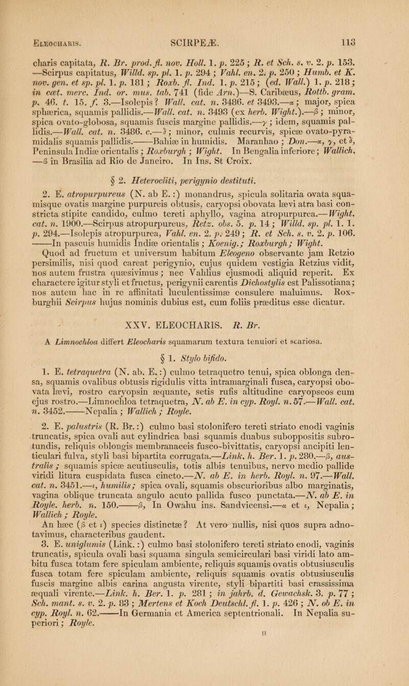 charis capitata, li. Br. prod.fi. nov. Holi. 1. p. 225; R. et Sch. s. v. 2. p. 153. —Scirpus capitatus, Willd. sp. pl. 1. p. 294 ; Vahl. en. 2. p. 250 ; Humb. et K. nov. gen. et sp. pl. 1. p. 181; Roocb. fi. Ind. 1. p. 215; (ed. Wall.) 1. p. 218; in ccet. mere. Ind. or. mus. tab. 741 (fide Arn.)—S. Caribseus, Rottb. gram. p. 46. t. 15./. 3.—Isolepis? Wall. eat. n. 3486. et 3493.—«; major, spica spliserica, squamis pallidis.— Wall. cat. n. 3493 (ex herb. Wight.).—P>; minor, spica ovato-globosa, squamis fuscis margine pallidis.—y; idem, squamis pal¬ lidis.— Wall. cat. n. 3486. c.— minor, culmis recurvis, spicee ovato-pyra- midalis squamis pallidis.-Balnee in humidis. Maranhao ; Don.—«, y, et PeninsulaIndiee orientalis; Roxburgh ; Wight. In Bengaliainferiore; Wallich. —& in Brasilia ad Rio de Janeiro. In Ins. St Croix. § 2. Heterocliti, perigynio destituti. 2. E. atropurpureus (N. ab E.:) monandrus, spicula solitaria ovata squa¬ misque ovatis margine purpureis obtusis, caryopsi obovata leevi atra basi con¬ stricta stipite candido, culmo tereti aphyllo, vagina atropurpurea.— Wight. cat. n. 1900.—Scirpus atropurpureus, Retz. obs. 5. p. 14; Willd. sp. pl. 1. 1. p. 294.—Isolepis atropurpurea, Vahl. en. 2. p. 249; R. et Sch. s. v. 2. p. 106. -In pascuis humiclis Indiee orientalis; Koenig.; Roocburgh; Wight. Quod ad fructum et universum habitum Eleogeno observante jam Retzio persimilis, nisi quod careat perigynio, cujus quidem vestigia Retzius vidit, nos autem frustra queesivimus; nec Valdius ejusmodi aliquid reperit. Ex charactere igitur styli et fructus, perigynii carentis Dichostylis est Palissotiana; nos autem hac in re affinitati luculentissimee consulere maluimus. Rox- burghii Scirpus hujus nominis dubius est, cum foliis preeditus esse dicatur. XXV. ELEQCHARIS. R. Br. A Limnochloa differt Eleocharis squamarum textura tenuiori et scariosa. § 1. Stylo bifido. 1. E. tetraquetra (N. ab. E.:) culmo tetraquetro tenui, spica oblonga den¬ sa, squamis ovalibus obtusis rigidulis vitta intramarginali fusca, caryopsi obo¬ vata leevi, rostro caryopsin eequante, setis rufis altitudine caryopseos cum ejus rostro.—Limnochloa tetraquetra, N. ab E. in cyp. Royl. n.57-—Wall. cat. n. 3452.-Nepalia ; Wallich ; Royle. 2. E. palustris (R. Br.:) culmo basi stolonifero tereti striato enodi vaginis truncatis, spica ovali aut cylindrica basi squamis duabus suboppositis subro¬ tundis, reliquis oblongis membranaceis fusco-bivittatis, caryopsi ancipiti len¬ ticulari fulva, styli basi bipartita corrugata.—Link. h. Ber. 1. p. 280.—/3, aus¬ tralis ; squamis spicee acutiusculis, totis albis tenuibus, nervo medio pallide viridi litura cuspidata fusca cincto.—N. ab E. in herb. Royl. n. 97.—Wall, cat. n. 3451.—s, humilis; spica ovali, squamis obscurioribus albo marginatis, vagina oblique truncata angulo acuto pallida fusco punctata.—N. ab E. in Royle. herb. n. 150.-/3, In Owahu ins. Sandvicensi,—a et s, Nepalia; Wallich; Royle. An heee (/3 et *) species distinctae ? At vero nullis, nisi quos supra adno- tavimus, characteribus gaudent. 3. E. uniglumis (Link.:) culmo basi stolonifero tereti striato enodi, vaginis truncatis, spicula ovali basi squama singula semicirculari basi viridi lato am¬ bitu fusca totam fere spiculam ambiente, reliquis squamis ovatis obtusiusculis fusca totam fere spiculam ambiente, reliquis squamis ovatis obtusiusculis fuscis margine albis carina angusta virente, styli bipartiti basi crassissima sequali virente.—Link. h. Ber. 1. p. 281; in jahrb. d. Gewachsk. 3. p. 77 ; Sch. mant. s. v. 2. p. 83 ; Mertens et Koch Deutschl.fi. 1. p. 426 ; JV. ob E. in cyp. Royl. n. 62.-In Germania et America septentrionali. In Nepalia su¬ periori ; Royle. H