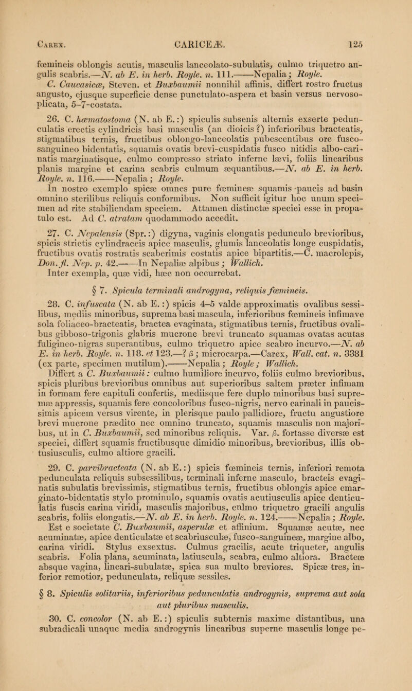 fcemineis oblongis acutis., masculis lanceolato-subulatis, culmo triquetro an¬ gulis scabris.—N. ab E. in herb. Royle. n. 111.-Nepalia; Royle. C. Caucasicce, Steven. et Buocbaumii nonnihil affinis, differt rostro fructus angusto, ejusque superficie dense punctulato-aspera et basin versus nervoso- plicata, 5-7-costata. 26. C. hcematostoma (N. ab E.:) spiculis subsenis alternis exserte pedun- culatis erectis cylindricis basi masculis (an dioicis ?) inferioribus bracteatis, stigmatibus ternis, fructibus oblongo-lanceolatis pubescentibus ore fusco- sanguineo bidentatis, squamis ovatis brevi-cuspidatis fusco nitidis albo-cari¬ natis marginatisque, culmo compresso striato inferne laevi, foliis linearibus planis margine et carina scabris culmum aequantibus.—N. ab E. in herb. Royle. n. 116.-Nepalia; Royle. In nostro exemplo spicae omnes pure foemineae squamis -paucis ad basin omnino sterilibus reliquis conformibus. Non sufficit igitur hoc unum speci¬ men ad rite stabiliendam speciem. Attamen distinctae speciei esse in propa¬ tulo est. Ad C. atratam quodammodo accedit. 27. C. Nepalensis (Spr.:) digyna, vaginis elongatis pedunculo brevioribus, spicis strictis cylindraceis apice masculis, glumis lanceolatis longe cuspidatis, fructibus ovatis rostratis scaberimis costatis apice bipartitis.—C. macrolepis, Eon.fi. Nep. p. 42.-In Nepaliae alpibus ; Wallich. Inter exempla, quae vidi, haec non occurrebat. § 7. Spicula terminali androgyna, reliquis fcemineis. 28. C. infuscata (N. ab E.:) spicis 4-5 valde approximatis ovalibus sessi¬ libus, mediis minoribus, suprema basi mascula, inferioribus fcemineis infimave sola foliaceo-bracteatis, bractea evaginata, stigmatibus ternis, fructibus ovali¬ bus gibboso-trigonis glabris mucrone brevi truncato squamas ovatas acutas fuligineo-nigras superantibus, culmo triquetro apice scabro incurvo.—N. ab E. in herb. Royle. n. 118. et 123.—? /3; microcarpa.—Carex, Wall. cat. n. 3381 (ex parte, specimen mutilum).-Nepalia; Royle; Wallich. Differt a C. Buocbaumii: culmo humiliore incurvo, foliis culmo brevioribus, spicis pluribus brevioribus omnibus aut superioribus saltem praeter infimam in formam fere capituli confertis, mediisque fere duplo minoribus basi supre¬ mae appressis, squamis fere concoloribus fusco-nigris, nervo carinali in paucis¬ simis apicem versus virente, in plerisque paulo pallidiore, fructu angustiore brevi mucrone praedito nec omnino truncato, squamis masculis non majori¬ bus, ut in C. Buocbaumii, sed minoribus reliquis. Yar. /3. fortasse diversae est speciei, differt squamis fructibusque dimidio minoribus, brevioribus, illis ob- tusiusculis, culmo altiore gracili. 29. C. parvibracteata (N. ab E.:) spicis fcemineis ternis, inferiori remota pedunculata reliquis subsessilibus, terminali inferne masculo, bracteis evagi¬ natis subulatis brevissimis, stigmatibus ternis, fructibus oblongis apice emar- ginato-bidentatis stylo prominulo, squamis ovatis acutiusculis apice denticu¬ latis fuscis carina viridi, masculis majoribus, cnlmo triquetro gracili angulis scabris, foliis elongatis.—JV. ab E. in herb. Royle. n. 124.-Nepalia; Royle. Est e societate C. Buocbaumii, asperulce et affinium. Squamee acutae, nec acuminatae, apice denticulatae et scabriusculae, fusco-sanguineae, margine albo, carina viridi. Stylus exsextus. Culmus gracilis, acute triqueter, angulis scabris. Folia plana, acuminata, latiuscula, scabra, culmo altiora. Bracteae absque vagina, lineari-subulatae, spica sua multo breviores. Spicae tres, in¬ ferior remotior, pedunculata, reliquae sessiles. § 8. Spiculis solitariis, inferioribus pedunculatis androgynis, suprema aut sola aut pluribus masculis. 30. C. concolor (N. ab E.:) spiculis subternis maxime distantibus, una subradicali unaque media androgynis linearibus superne masculis longe pe-