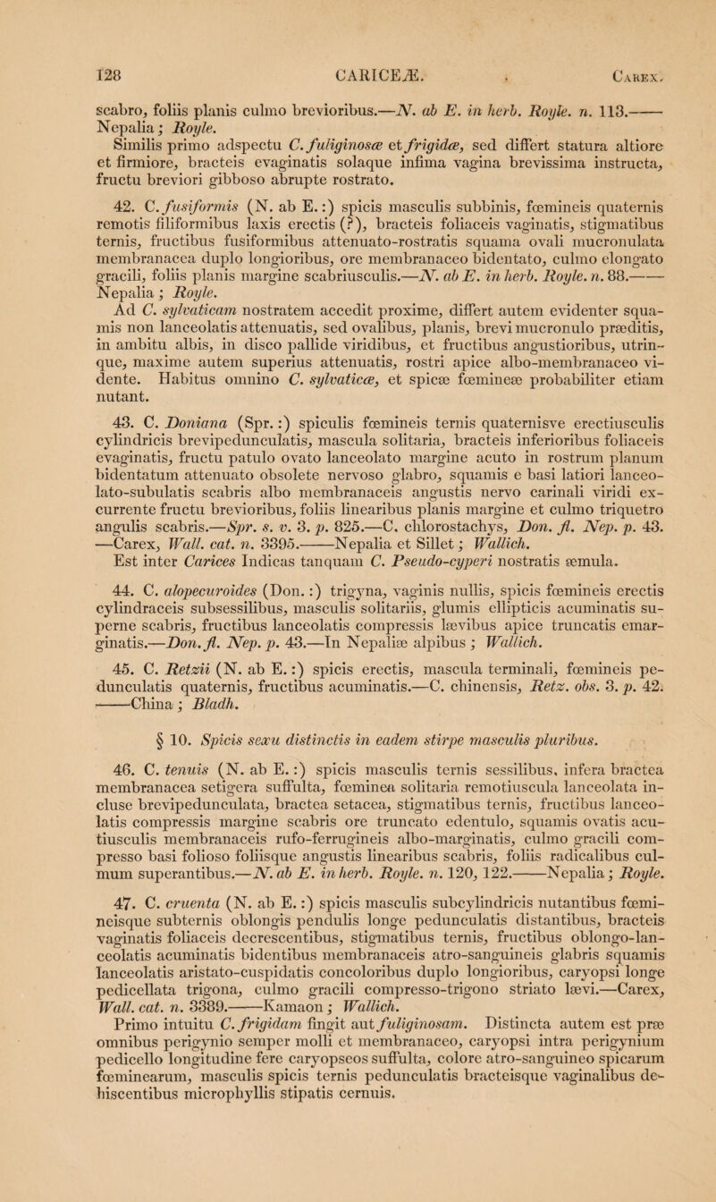 scabro, foliis planis culmo brevioribus.—N. ab E. in herb. Royle. n. 113.- Nepalia; Royle. Similis primo adspectu C. /uliginosa et frigida, sed differt statura altiore et firmiore, bracteis evaginatis solaque infima vagina brevissima instructa, fructu breviori gibboso abrupte rostrato. 42. C .fusiformis (N. ab E.:) spicis masculis subbinis, foemineis quaternis remotis filiformibus laxis erectis (?), bracteis foliaceis vaginatis, stigmatibus ternis, fructibus fusiformibus attenuato-rostratis squama ovali mucronulata membranacea duplo longioribus, ore membranaceo bidentato, culmo elongato gracili, foliis planis margine scabriusculis.—N. ab E. in herb. Royle. n. 88.- Nepalia; Royle. Ad C. sylvaticam nostratem accedit proxime, differt autem evidenter squa¬ mis non lanceolatis attenuatis, sed ovalibus, planis, brevi mucronulo praeditis, in ambitu albis, in disco pallide viridibus, et fructibus angustioribus, utrin- que, maxime autem superius attenuatis, rostri apice albo-membranaceo vi¬ dente. Habitus omnino C. sylvaticce, et spicae fcemineae probabiliter etiam nutant. 43. C. Doniana (Spr.:) spiculis foemineis ternis quaternisve erectiusculis cylindricis brevipedunculatis, mascula solitaria, bracteis inferioribus foliaceis evaginatis, fructu patulo ovato lanceolato margine acuto in rostrum planum bidentatum attenuato obsolete nervoso glabro, squamis e basi latiori lanceo- lato-subulatis scabris albo membranaceis angustis nervo carinali viridi ex¬ currente fructu brevioribus, foliis linearibus planis margine et culmo triquetro angulis scabris.—Spr. s. v. 3. p. 825.—C, cblorostachys, Don. fl. Nep. p. 43. —Carex, Wall. eat. n. 3395.-Nepalia et Sillet; Wallich. Est inter Carices Indicas tanquam C. Pseudo-cyperi nostratis semula. 44. C. alopecuroides (Don.:) trigyna, vaginis nullis, spicis foemineis erectis cylindraceis subsessilibus, masculis solitariis, glumis ellipticis acuminatis su¬ perne scabris, fructibus lanceolatis compressis bevibus apice truncatis emar¬ ginatis.—Don.fl. Nep. p. 43.—In Nepalise alpibus ; Wallich. 45. C. Retzii (N. ab E.:) spicis erectis, mascula terminali, foemineis pe- dunculatis quaternis, fructibus acuminatis.—C. cbinensis, Retz. obs. 3. p. 42. --Cbina ; Bladh. § 10. Spicis sexu distinctis in eadem stirpe masculis pluribus. 46. C. tenuis (N. ab E.:) spicis masculis ternis sessilibus, infera bractea membranacea setigera suffulta, foeminea solitaria remotiuscula lanceolata in¬ cluse brevipedunculata, bractea setacea, stigmatibus ternis, fructibus lanceo¬ latis compressis margine scabris ore truncato edentulo, squamis ovatis acu- tiusculis membranaceis rufo-ferrugineis albo-marginatis, culmo gracili com¬ presso basi folioso foliisque angustis linearibus scabris, foliis radicalibus cul¬ mum superantibus.—N. ab E. in herb. Royle. n. 120, 122.-Nepalia; Royle. 47. C. cruenta (N. ab E.:) spicis masculis subcylindricis nutantibus fcemi- neisque subternis oblongis pendulis longe pedunculatis distantibus, bracteis vaginatis foliaceis decrescentibus, stigmatibus ternis, fructibus oblongo-lan- ceolatis acuminatis bidentibus membranaceis atro-sanguineis glabris squamis lanceolatis aristato-cuspidatis concoloribus duplo longioribus, caryopsi longe pedicellata trigona, culmo gracili compresso-trigono striato lsevi.—Carex, Wall. cat. n. 3389.-Kamaon; Wallich. Primo intuitu C. frigidam fingit aut fuliginosam. Distincta autem est prse omnibus perigynio semper molli et membranaceo, caryopsi intra perigynium pedicello longitudine fere caryopseos suffulta, colore atro-sanguineo spicarum foeminearum, masculis spicis ternis pedunculatis bracteisque vaginalibus de*- hiscentibus micropbjdlis stipatis cernuis.