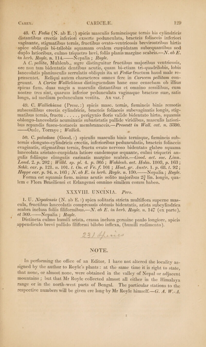 48. C. Fedia (N. ab E.:) spicis masculis fcemineisque ternis liis cylindricis distantibus erectis inferiori exserte pedunculata, bracteis foliaceis inferiori vaginante, stigmatibus ternis, fructibus ovato-ventricosis brevirostribus hirtis apice obliquis bi-trilobis squamam ovalem cuspidatam subsequantibus sed duplo latioribus, culmo triquetro laevi, foliis planis margine scabris.—JV. ab E. in herb. Royle. n. 114.-Nepalia ; Royle. A C. pellita, Muhlenb., aegre distinguitur fructibus majoribus ventricosis, ore non tam bidentatis dentibus acutis, quam bi-etiam tri-quadrilobis, lobis lanceolatis planiusculis serrulatis obliquis ita ut Fedioe fructum haud male re¬ praesentet. Reliqui autem characteres omnes fere in Caricem pellitam con¬ gruunt. A Carice Wallichiana distinguendam hanc esse censebam ob illius spicas foem. duas magis a masculis distantibus et omnino sessilibus, cum nostrae tres sint, quarum inferior pedunculata vaginaque bracteae suae, satis longa, ad medium pedunculum vestita. An var. ? 49. C. Wallichiana (Presc.:) spicis masc. ternis, fcemineis binis remotis subsessilibus erectis cylindricis, bracteis foliaceis subevaginatis longis, stig¬ matibus ternis, fructu.. perigynio floris valide bidentato hirto, squamis oblongo-lanceolatis acuminatis subaristatis pallide viridibus, masculis latiori¬ bus repandis fusco-testaceis membranaceis.—Prescott in Wall. cat. n. 3880. -Oude, Torraye ; Wallich. 50. C. paludosa (Good.:) spiculis masculis binis ternisque, fcemineis sub¬ ternis elongato-cylindricis erectis, inferioribus pedunculatis, bracteis foliaceis evaginatis, stigmatibus ternis, fructu ovato nervoso bidentato glabro squama lanceolata aristato-cuspidata latiore eandemque sequante, culmi triquetri an¬ gulis foliisque elongatis carinatis margine scabris.—Good. act. soc. Linn. Lond. 2. p. 202; Willd. sp. pl. 4. p. 305 ; Wahlenb. act. Holm. 1803, p. 163; Schk. car. p. 121. n. 101. t. Oo. et Vv.f. 101 ; Host. gr. Austr. 1. p. 68. t. 92; Hoppe car. p. 94. n. 103; N. ab E. in herb. Royle. n. 130.-Nepalia; Royle. Forma est squamis foem. minus acutis solito majoribus 2f lin. longis, qua¬ lem e Flora Brasiliensi et Erlangensi omnino similem coram habeo. XXXVIII. UNCINIA. Pers. 1. IX Nepalensis (N. ab E.:) spica solitaria stricta multiflora superne mas¬ cula, fructibus lanceolatis compresssis obtusis bidentatis, arista subcylindrica scabra inclusa foliis filiformibus.—N. ab E. in herb. Royle. n. 147 (ex parte), et 309.-Nepalia ; Royle. Distincta culmo humili arista, crassa inclusa germine paulo longiore, apicis appendiculo brevi pallido filiformi bilobo inflexa, (humili rudimento). sgj ».♦ t * NOTE. In performing the office of an Editor, I have not altered the locality as- signed by the author to Royle's plants : at the same time it is right to state, that none, or almost none, were obtained in the valley of Nepal or adjacent mountains ; but that Mr Royle collected almost ali either in the Himalaya range or in the north-west parts of Bengal. The particular stations to the respcctive numbers will be given ere long by Mr Royle himself.—G. A. W.-A. i