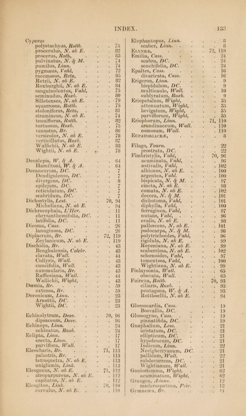 Cy perus polystaehy as, Rottb. . 75 procerulus, N. ab E. . 82 procerus, Roth, . 83 pulvinatus, N. <% M. . 74 pumilus, Linn. . 74 pygmseus, Vahl, . 72 racemosus, Retz, . 85 Jtetzii, N. ab E. . 82 Eoxburghii, JV. ab E. . 84 sanguinolentus, Vahl, . 75 seminudus, Roxb. . 80 Silletenses, N. ab E. . 79 squarrosus, Rottb. . 75 stoloniferus, Retz, . 81 stramineus, N. ab E. . 74 tenuiflorus, Rottb. . 82 tortuosus, Roxb. . 75 venustus, Br. . 86 versicolor, N. ab E. . 78 verticillatus, Roxb. . 87 Wallichii, N. ab E. . 83 Wightii, N. ab E. . . . 78 Decalepis, W. <$[ A. . 64 Hamiltoni, W. § A. . 64 Decaneurum, DC. . 7 Dendigulense, DC. . 7 divergens, DC. . 8 epilejum, DC. . 7 reticulatum, DC. . 7 scabridum, DC. 7 Dichostylis, Lest. 70, 94 Micheliana, N. ab E. . 94 Dichrocephala, jUHer. . 11 clirysanthemifolia, DC. . 11 latifolia, DC. . 11 Dicoma, Cass. . 26 lanuginosa, DC. . 26 Diplacrum, Br. 72, 119 Zeylanicum, N. ab E. . 119 Dischidia, Br. . 43 Benghalensis, Colebr. . 43 clavata, Wall. . 44 Collyris, Wall. . 43 cuneifolia, Wall. . 43 nummularia, Br. . 43 Rafflesiana, Wall. . 44 Wallichii, Wight, . 43 Dcemia, Br. . 59 extensa, Br. . 59 Doronicum, Linn. . . 23 Arnottii, DC. . . 23 Wightii, DC. . . 23 Echinolytrum, Desv. 70, 96 dipsaceum, Desv. . 96 Echinops, Linn. . 24 echinatus, Roxb. . 24 Eclipta, Linn. . 17 erecta, Linn. . 17 parviflora, Wall. . 17 Eleocharis, Br. 71, 113 palustris, Br. . 113 tetraquetra, JV. ab E. . 113 uniglumis, Link. . 113 Eleogenus, N. ab E. 7E 112 v atropurpureus, N. ab E. . 112 capitatus, N. ab E. . 112 Eleogiton, Link. 70, 110 curvulus, N. ab E. . 110 Elephantopus, Linn. . . . 8 scaber, Linn.8 ELYNEiE, . . . . 72, 119 Emilia, Cass. . . . .24 scabra, DC.24 sonchifolia, DC. - . .24 Epaltes, Cass. . . . .16 divaricata, Cass. . . .16 Erigeron, Linn. .... 9 hispidulum, DC. . . .9 multicaule, Wall. . . .10 sublyratum, Roxb. ... 9 Eriopetalnm, Wight, . . .35 attenuatum, Wight, . . 35 leevigatum, Wight, . . .35 par vitiorum, Wight, . . 35 Eriophorum, Linn. . . 71, 110 arundinaceum, Wall. . .110 comosum, Wall. . . . 110 Eupatoriace^e, .... 8 Filago, Tourn. . . . .22 prostrata, DC. . . .22 Fimbristylis, Vahl, . . 70, 96 acuminata, Vahl, . . .96 aestivatis, Vahl, . . . 102 albicans, N. ab E. . . .100 argentea, Vahl. . . .100 bispicata, N. S[ M. . . .97 cincta, N. ab E. . . . 98 comata, N. ab E. . . . 102 decora, N. <|- M. . . . 101 dichotoma, Vahl, . . . 101 diphylla, Vahl, . . . 100 ferruginea, Vahl, . . .97 nutans, Vahl, . . . .96 ovalis, N. ab E. . . . 98 pallescens, N. ab E. . .101 podocarpa, N. M. ( . 98 polytrichoides, Vahl, . . 96 rigidula, N. ab E. . . . 99 Eoyeniana, N. ab E. . . 99 scaberrima, N. ab E. . . 102 schoenoides, Vahl, . . .97 tomentosa, Vahl, . . . 100 Wightiana, N. ab E. . . 99 Finlaysonia, Wall. . . .65 ol30vata, Wall. . . .65 Fuirena, Rottb. . . .70, 93 ciliaris, Roxb.93 pentagona, W. & A. . .93 Ilottboellii, JV. ab E. . . 94 Glossocardia, Cass. . . 19 Bosvallia, DC. . . .19 Glossogyne, Cass.19 pinnatifida, DC. . . .19 Gnaphalium, Less. . . .21 aristatum, DC. . . .21 ellipticum, DC. . . .21 hypoleucum, DC. . . .21 Indicum, Linn. . . . 22 Neelgherryanum, DC. . .21 pallidum, Wall. . . .22 subdecurrens, DC. . . .21 Wightianum, Wall. . . 21 Goniostemma, Wight, . . . 62 acuminatum, Wight, . . 62 Grangea, A dans.12 maderaspatana, Poir. . .12 Gymnema, Br. . . . . 4 i