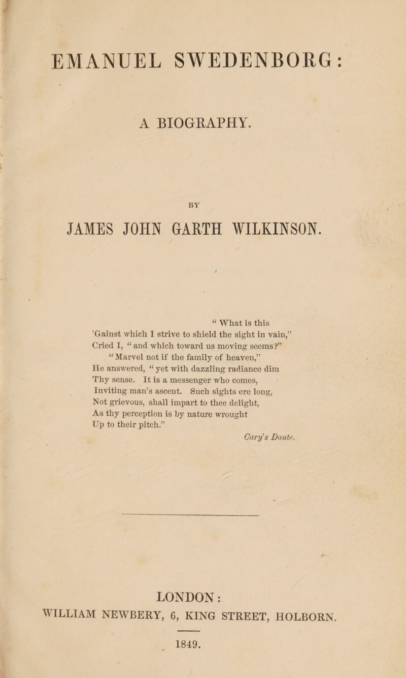 EMANUEL SWEDENBORG: A BIOGRAPHY. BY' JAMES JOHN GARTH WILKINSON. “ What is this ’Gainst which I strive to shield the sight in vain,” Cried I, “ and which toward us moving seems?” “ Marvel not if the family of heaven,” He answered, “ yet with dazzling radiance dim Thy sense. It is a messenger who comes, Inviting man’s ascent. Such sights ere long, Not grievous, shall impart to thee delight, As thy perception is by nature wrought Up to their pitch.” Cary's Dante. LONDON: WILLIAM NEWBERY, 6, KING STREET, HOLBORN. 1849.