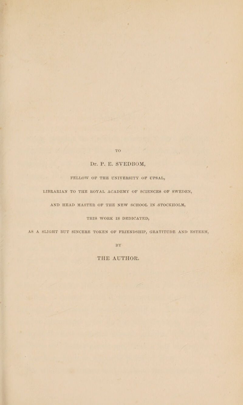 TO Dr. P. E. SVEDBOM, ’ / FELLOW OF THE UNIVERSITY OF UPSAL, LIBRARIAN TO THE ROYAL ACADEMY OF SCIENCES OF SWEDEN, AND HEAD MASTER OF THE NEW SCHOOL IN STOCKHOLM, THIS WORK IS DEDICATED, AS A SLIGHT BUT SINCERE TOKEN OF FRIENDSHIP, GRATITUDE AND ESTEEM, BY THE AUTHOR