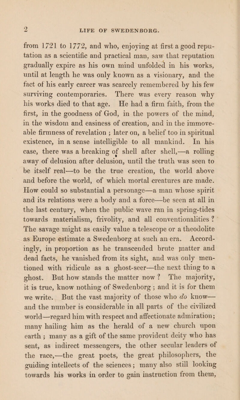 from 1/21 to 1772, and who, enjoying at first a good repu¬ tation as a scientific and practical man, saw that reputation gradually expire as his own mind unfolded in his works, until at length he was only known as a visionary, and the tact of his early career was scarcely remembered by his few surviving contemporaries. There was every reason why his works died to that age. He had a firm faith, from the first, in the goodness of God, in the powers of the mind, in the wisdom and easiness of creation, and in the immove¬ able firmness of revelation ; later on, a belief too in spiritual existence, in a sense intelligible to all mankind. In his case, there was a breaking of shell after shell,—a rolling away of delusion after delusion, until the truth was seen to be itself real—to be the true creation, the world above and before the world, of which mortal creatures are made. How could so substantial a personage—a man whose spirit and its relations were a body and a force—be seen at all in the last century, when the public wave ran in spring-tides towards materialism, frivolity, and all conventionalities ? The savage might as easily value a telescope or a theodolite as Europe estimate a Swedenborg at such an era. Accord¬ ingly, in proportion as he transcended brute jnatter and dead facts, he vanished from its sight, and was only men¬ tioned with ridicule as a ghost-seer—the next thing to a ghost. But how stands the matter now ? The majority, it is true, know nothing of Swedenborg ; and it is for them we write. But the vast majority of those who do know— and the number is considerable in all parts of the civilized world—regard him with respect and affectionate admiration; many hailing him as the herald of a new church upon earth ; many as a gift of the same provident deity who has sent, as indirect messengers, the other secular leaders of the race,—the great poets, the great philosophers, the guiding intellects of the sciences; many also still looking towards his works in order to gain instruction from them,