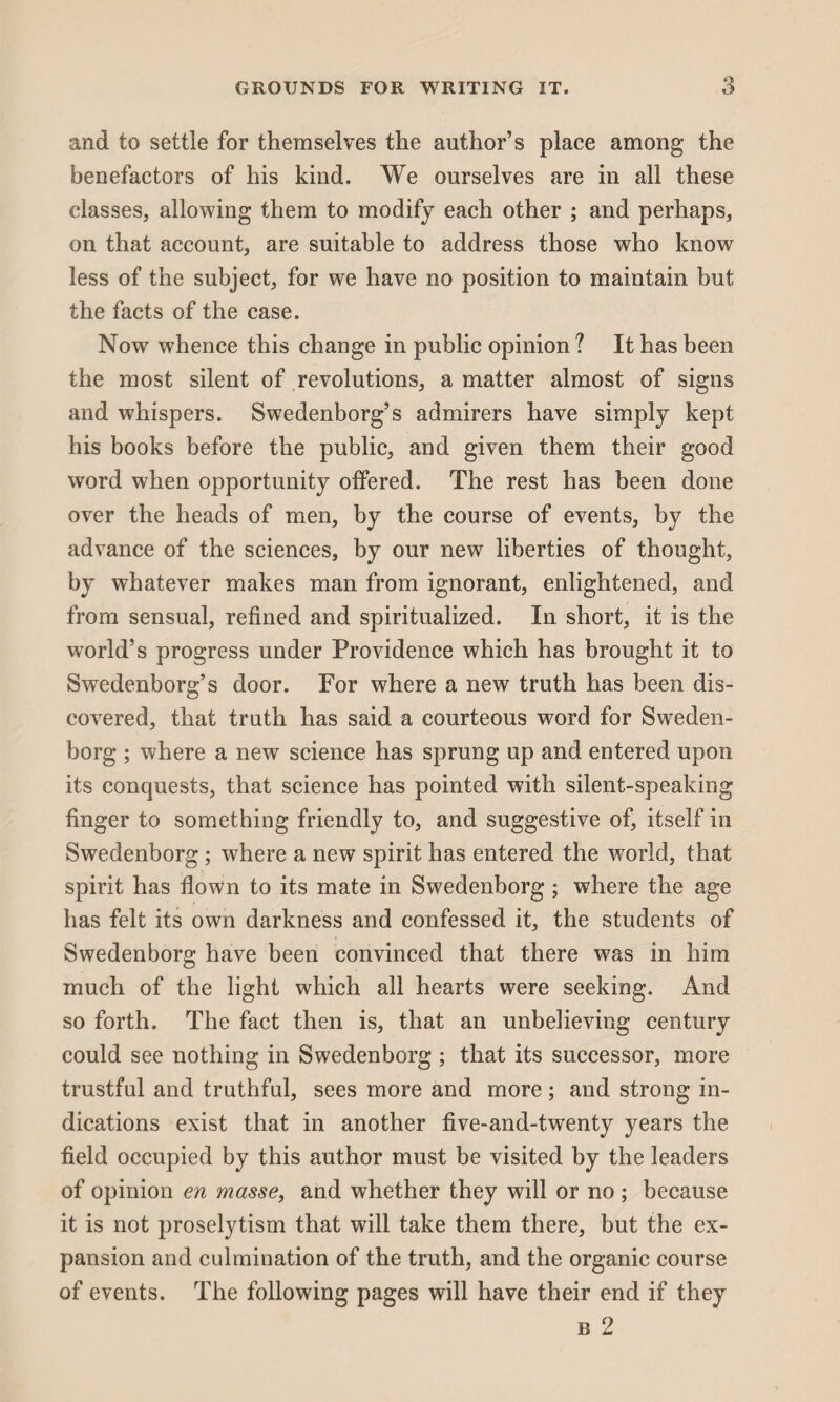 and to settle for themselves the author’s place among the benefactors of his kind. We ourselves are in all these classes, allowing them to modify each other ; and perhaps, on that account, are suitable to address those who know less of the subject, for we have no position to maintain but the facts of the case. Now whence this change in public opinion ? It has been the most silent of revolutions, a matter almost of signs and whispers. Swedenborg’s admirers have simply kept his books before the public, and given them their good word when opportunity offered. The rest has been done over the heads of men, by the course of events, by the advance of the sciences, by our new liberties of thought, by whatever makes man from ignorant, enlightened, and from sensual, refined and spiritualized. In short, it is the world’s progress under Providence which has brought it to Swedenborg’s door. For where a new truth has been dis¬ covered, that truth has said a courteous word for Sweden¬ borg ; where a new science has sprung up and entered upon its conquests, that science has pointed with silent-speaking finger to something friendly to, and suggestive of, itself in Swedenborg; where a new spirit has entered the world, that spirit has flown to its mate in Swedenborg ; where the age has felt its own darkness and confessed it, the students of Swedenborg have been convinced that there w7as in him much of the light which all hearts were seeking. And so forth. The fact then is, that an unbelieving century could see nothing in Swedenborg ; that its successor, more trustful and truthful, sees more and more; and strong in¬ dications exist that in another five-and-twenty years the field occupied by this author must be visited by the leaders of opinion en masse, and whether they will or no ; because it is not proselytism that will take them there, but the ex¬ pansion and culmination of the truth, and the organic course of events. The following pages will have their end if they