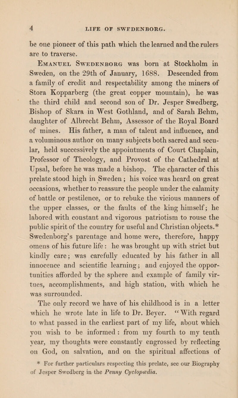 be one pioneer of this path which the learned and the rulers are to traverse. Emanuel Swedenborg was born at Stockholm in Sweden, on the 29th of January, 1688. Descended from a family of credit and respectability among the miners of Stora Kopparberg (the great copper mountain), he was the third child and second son of Dr. Jesper Swedberg, Bishop of Skara in West Gothland, and of Sarah Behm, daughter of Albrecht Behm, Assessor of the Boyal Board of mines. His father, a man of talent and influence, and a voluminous author on many subjects both sacred and secu¬ lar, held successively the appointments of Court Chaplain, Professor of Theology, and Provost of the Cathedral at Upsal, before he was made a bishop. The character of this prelate stood high in Sweden ; his voice was heard on great occasions, whether to reassure the people under the calamity of battle or pestilence, or to rebuke the vicious manners of the upper classes, or the faults of the king himself; he labored with constant and vigorous patriotism to rouse the public spirit of the country for useful and Christian objects.* Swedenborg’s parentage and home were, therefore, happy omens of his future life: he was brought up with strict but kindly care; was carefully educated by his father in all innocence and scientific learning; and enjoyed the oppor¬ tunities afforded by the sphere and example of family vir¬ tues, accomplishments, and high station, with which he was surrounded. The only record we have of his childhood is in a letter which he wrote late in life to Dr. Beyer. “With regard to what passed in the earliest part of my life, about which you wish to be informed : from my fourth to my tenth year, my thoughts were constantly engrossed by reflecting on God, on salvation, and on the spiritual affections of * For further particulars respecting this prelate, see our Biography of Jesper Swedberg in the Penny Cyclopedia.
