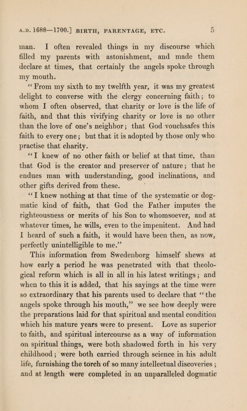 man. I often revealed things in my discourse which filled my parents with astonishment, and made them declare at times, that certainly the angels spoke through my mouth. “ From my sixth to my twelfth year, it was my greatest delight to converse with the clergy concerning faith; to whom I often observed, that charity or love is the life of faith, and that this vivifying charity or love is no other than the love of one’s neighbor; that God vouchsafes this faith to every one; but that it is adopted by those only who practise that charity. “ I knew of no other faith or belief at that time, than that God is the creator and preserver of nature; that he endues man with understanding, good inclinations, and other gifts derived from these. “I knew nothing at that time of the systematic or dog¬ matic kind of faith, that God the Father imputes the righteousness or merits of his Son to whomsoever, and at whatever times, he wills, even to the impenitent. And had 1 heard of such a faith, it would have been then, as now, perfectly unintelligible to me.” This information from Swedenborg himself shews at how early a period he was penetrated with that theolo¬ gical reform which is all in all in his latest writings; and when to this it is added, that his sayings at the time were so extraordinary that his parents used to declare that “ the angels spoke through his mouth,” we see how deeply were the preparations laid for that spiritual and mental condition which his mature years were to present. Love as superior to faith, and spiritual intercourse as a way of information on spiritual things, were both shadowed forth in his very childhood; were both carried through science in his adult life, furnishing the torch of so many intellectual discoveries ; and at length were completed in an unparalleled dogmatic