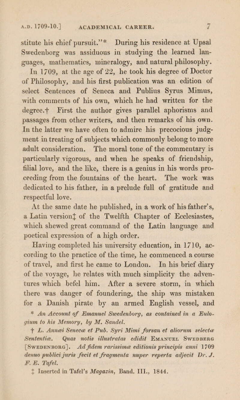 stitute his chief pursuit.”* During his residence at Upsal Swedenborg was assiduous in studying the learned lan¬ guages, mathematics, mineralogy, and natural philosophy. In 1709, at the age of 22, he took his degree of Doctor of Philosophy, and his first publication was an edition of select Sentences of Seneca and Publius Syrus Mimus, with comments of his own, which he had written for the degree.f First the author gives parallel aphorisms and passages from other writers, and then remarks of his own. In the latter we have often to admire his precocious judg¬ ment in treating of subjects which commonly belong to more adult consideration. The moral tone of the commentary is particularly vigorous, and when he speaks of friendship, filial love, and the like, there is a genius in his words pro¬ ceeding from the fountains of the heart. The work was dedicated to his father, in a prelude full of gratitude and respectful love. At the same date he published, in a work of his father's, a Latin version]; of the Twelfth Chapter of Ecclesiastes, which shewed great command of the Latin language and poetical expression of a high order. Having completed his university education, in 1710, ac¬ cording to the practice of the time, he commenced a course of travel, and first he came to London. In his brief diary of the voyage, he relates with much simplicity the adven¬ tures which befel him. After a severe storm, in which there was danger of foundering, the ship was mistaken for a Danish pirate by an armed English vessel, and * An Account of Emanuel Swedenborg, as contained in a Eulo- gium to his Memory, by M. Sandel. f L. Anneei Senecce et Pub. Syri Mimi forsan et aliorum selectee Sententice. Quas notis illustratas edidit Emanuel Swedberg [Swedenborg]. Adfidem rarissimee editionisprincipis anni 1709 denuo publici juris fecit et fragmenta nuper reperta adjecit Dr. J. F. E. Tafel. X Inserted in Tafel’s Magazin, Band. III., 1844.