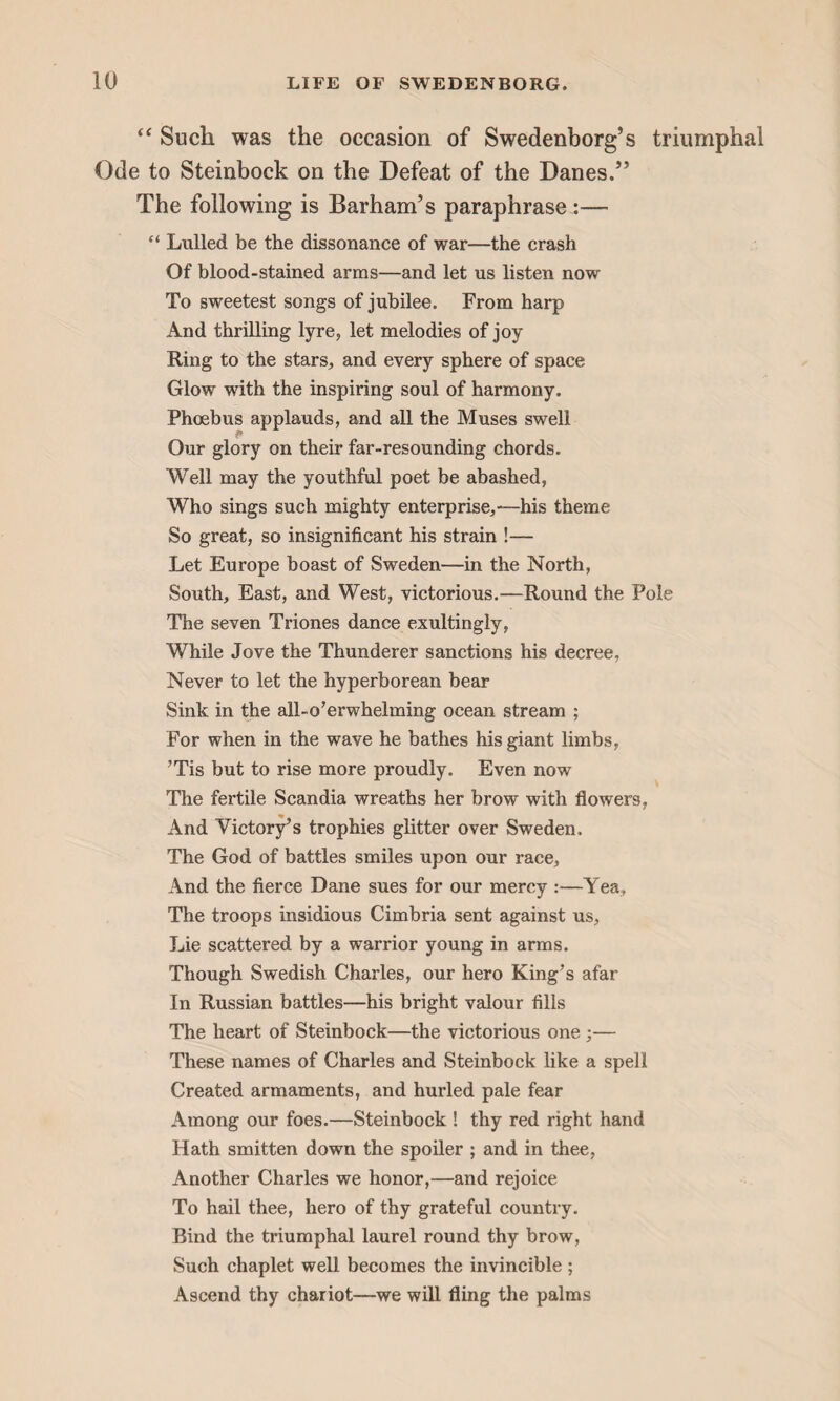 “ Such, was the occasion of Swedenborg’s triumphal Ode to Steinbock on the Defeat of the Danes.” The following is Barham’s paraphrase :—- “ Lulled be the dissonance of war—the crash Of blood-stained arms—and let us listen now To sweetest songs of jubilee. From harp And thrilling lyre, let melodies of joy Ring to the stars, and every sphere of space Glow with the inspiring soul of harmony. Phoebus applauds, and all the Muses swell Our glory on their far-resounding chords. Well may the youthful poet be abashed, Who sings such mighty enterprise,—his theme So great, so insignificant his strain !— Let Europe boast of Sweden—in the North, South, East, and West, victorious.—Round the Pole The seven Triones dance exultingly, While Jove the Thunderer sanctions his decree, Never to let the hyperborean bear Sink in the all-o’erwhelming ocean stream ; For when in the wave he bathes his giant limbs, ’Tis but to rise more proudly. Even now The fertile Scandia wreaths her brow with flowers, And Victory’s trophies glitter over Sweden. The God of battles smiles upon our race. And the fierce Dane sues for our mercy :—Yea, The troops insidious Cimbria sent against us, Lie scattered by a warrior young in arms. Though Swedish Charles, our hero King’s afar In Russian battles—his bright valour fills The heart of Steinbock—the victorious one ;— These names of Charles and Steinbock like a spell Created armaments, and hurled pale fear Among our foes.—Steinbock ! thy red right hand Hath smitten down the spoiler ; and in thee, Another Charles we honor,—and rejoice To hail thee, hero of thy grateful country. Bind the triumphal laurel round thy brow, Such chaplet well becomes the invincible ; Ascend thy chariot—we will fling the palms