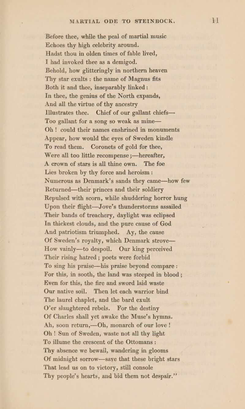 Before thee, while the peal of martial music Echoes thy high celebrity around. Hadst thou in olden times of fable lived, I had invoked thee as a demigod. Behold, how glitteringly in northern heaven Thy star exults : the name of Magnus fits Both it and thee, inseparably linked: In thee, the genius of the North expands, And all the virtue of thy ancestry Illustrates thee. Chief of our gallant chiefs™ Too gallant for a song so weak as mine— Oh ! could their names enshrined in monuments Appear, how would the eyes of Sweden kindle To read them. Coronets of gold for thee, Were all too little recompense;—hereafter, A crown of stars is all thine own. The foe Lies broken by thy force and heroism : Numerous as Denmark’s sands they came—how few Returned—their princes and their soldiery Repulsed with scorn, while shuddering horror hung Upon their flight—Jove’s thunderstorms assailed Their bands of treachery, daylight was eclipsed In thickest clouds, and the pure cause of God And patriotism triumphed. Ay, the cause Of Sweden’s royalty, which Denmark strove— How vainly—to despoil. Our king perceived Their rising hatred; poets were forbid To sing his praise—his praise beyond compare : For this, in sooth, the land was steeped in blood; Even for this, the fire and sword laid waste Our native soil. Then let each warrior bind The laurel chaplet, and the bard exult O’er slaughtered rebels. For the destiny Of Charles shall yet awake the Muse’s hymns. Ah, soon return,—Oh, monarch of our love ! Oh ! Sun of Sweden, waste not all thy light To illume the crescent of the Ottomans : Thy absence we bewail, wandering in glooms Of midnight sorrow—save that these bright stars That lead us on to victory, still console Thy people’s hearts, and bid them not despair.”