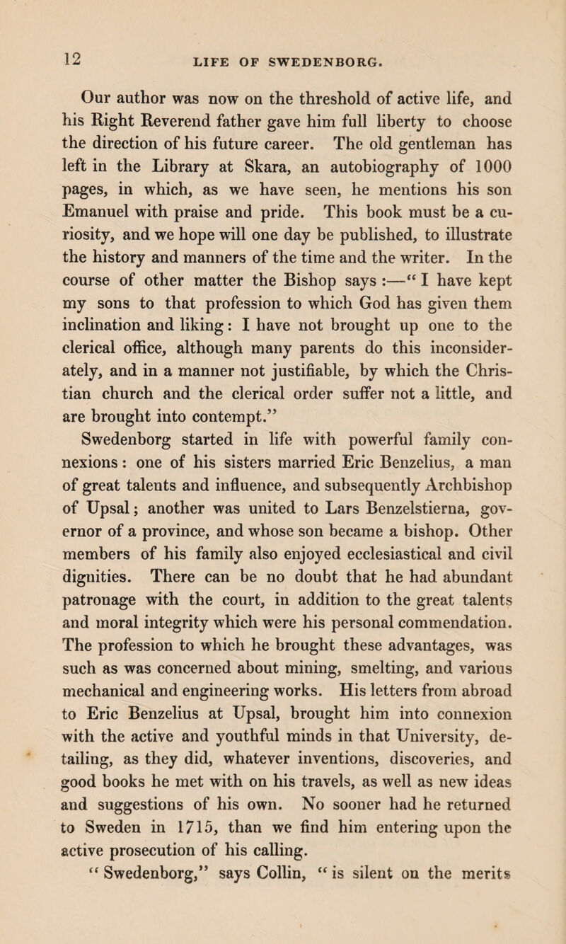 Our author was now on the threshold of active life, and his Right Reverend father gave him full liberty to choose the direction of his future career. The old gentleman has left in the Library at Skara, an autobiography of 1000 pages, in which, as we have seen, he mentions his son Emanuel with praise and pride. This book must be a cu¬ riosity, and we hope will one day be published, to illustrate the history and manners of the time and the writer. In the course of other matter the Bishop says :—“ I have kept my sons to that profession to which God has given them inclination and liking: I have not brought up one to the clerical office, although many parents do this inconsider¬ ately, and in a manner not justifiable, by which the Chris¬ tian church and the clerical order suffer not a little, and are brought into contempt.” Swedenborg started in life with powerful family con¬ nexions : one of his sisters married Eric Benzelius, a man of great talents and influence, and subsequently Archbishop of Upsal; another was united to Lars Benzelstierna, gov¬ ernor of a province, and whose son became a bishop. Other members of his family also enjoyed ecclesiastical and civil dignities. There can be no doubt that he had abundant patronage with the court, in addition to the great talents and moral integrity which were his personal commendation. The profession to which he brought these advantages, was such as was concerned about mining, smelting, and various mechanical and engineering works. His letters from abroad to Eric Benzelius at Upsal, brought him into connexion with the active and youthful minds in that University, de¬ tailing, as they did, whatever inventions, discoveries, and good books he met with on his travels, as well as new ideas and suggestions of his own. No sooner had he returned to Sweden in 1715, than we find him entering upon the active prosecution of his calling. “ Swedenborg,” says Collin, “ is silent on the merits