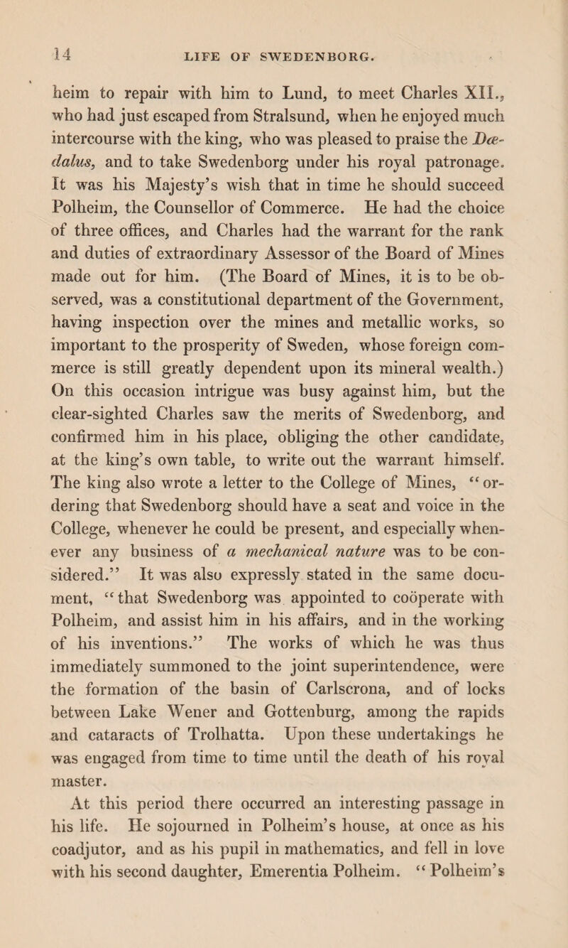 tieim to repair with him to Lund, to meet Charles XII., who had just escaped from Stralsund, when he enjoyed much intercourse with the king, who was pleased to praise the Dee- dalus, and to take Swedenborg under his royal patronage. It was his Majesty’s wish that in time he should succeed Polheim, the Counsellor of Commerce. He had the choice of three offices, and Charles had the warrant for the rank and duties of extraordinary Assessor of the Board of Mines made out for him. (The Board of Mines, it is to be ob¬ served, was a constitutional department of the Government, having inspection over the mines and metallic works, so important to the prosperity of Sweden, whose foreign com¬ merce is still greatly dependent upon its mineral wealth.) On this occasion intrigue was busy against him, but the clear-sighted Charles saw the merits of Swedenborg, and confirmed him in his place, obliging the other candidate, at the king’s own table, to write out the warrant himself. The king also wrote a letter to the College of Mines, “ or¬ dering that Swedenborg should have a seat and voice in the College, whenever he could be present, and especially when¬ ever any business of a mechanical nature was to be con¬ sidered.” It was also expressly stated in the same docu¬ ment, “that Swedenborg was appointed to cooperate with Polheim, and assist him in his affairs, and in the working of his inventions.” The works of which he was thus immediately summoned to the joint superintendence, were the formation of the basin of Carlscrona, and of locks between Lake Wener and Gottenburg, among the rapids and cataracts of Trolhatta. Upon these undertakings he was engaged from time to time until the death of his royal master. At this period there occurred an interesting passage in his life. He sojourned in Polheim’s house, at once as his coadjutor, and as his pupil in mathematics, and fell in love with his second daughter, Emerentia Polheim. “ Polheim’s