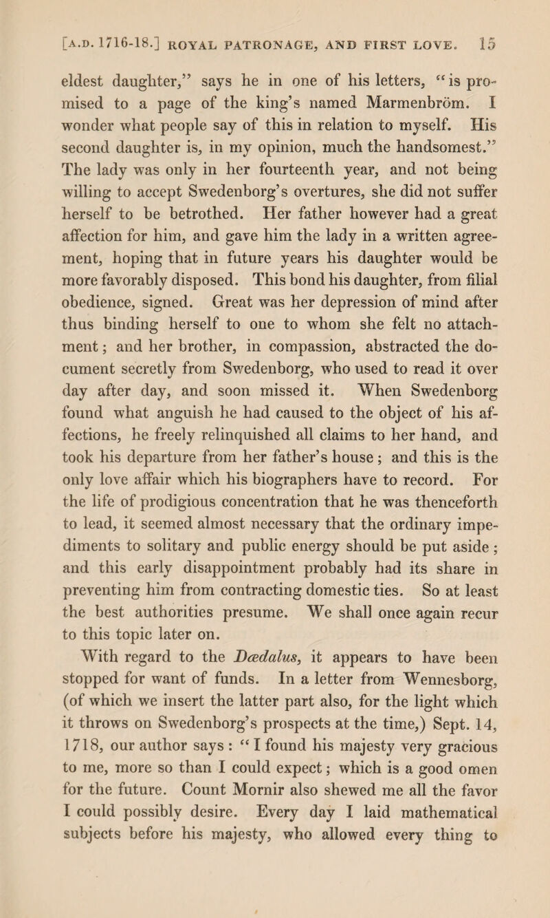 eldest daughter,” says he in one of his letters, “ is pro¬ mised to a page of the king’s named Marmenbrom. I wonder what people say of this in relation to myself. His second daughter is, in my opinion, much the handsomest.’5 The lady was only in her fourteenth year, and not being willing to accept Swedenborg’s overtures, she did not suffer herself to be betrothed. Her father however had a great affection for him, and gave him the lady in a written agree¬ ment, hoping that in future years his daughter would be more favorably disposed. This bond his daughter, from filial obedience, signed. Great was her depression of mind after thus binding herself to one to whom she felt no attach¬ ment ; and her brother, in compassion, abstracted the do¬ cument secretly from Swedenborg, who used to read it over day after day, and soon missed it. When Swedenborg found what anguish he had caused to the object of his af¬ fections, he freely relinquished all claims to her hand, and took his departure from her father’s house ; and this is the only love affair which his biographers have to record. For the life of prodigious concentration that he was thenceforth to lead, it seemed almost necessary that the ordinary impe¬ diments to solitary and public energy should be put aside; and this early disappointment probably had its share in preventing him from contracting domestic ties. So at least the best authorities presume. We shall once again recur to this topic later on. With regard to the Dcedalus, it appears to have been stopped for want of funds. In a letter from Wennesborg, (of which we insert the latter part also, for the light which it throws on Swedenborg’s prospects at the time,) Sept. 14, 1718, our author says : “ I found his majesty very gracious to me, more so than I could expect; which is a good omen for the future. Count Mornir also shewed me all the favor I could possibly desire. Every day I laid mathematical subjects before his majesty, who allowed every thing to