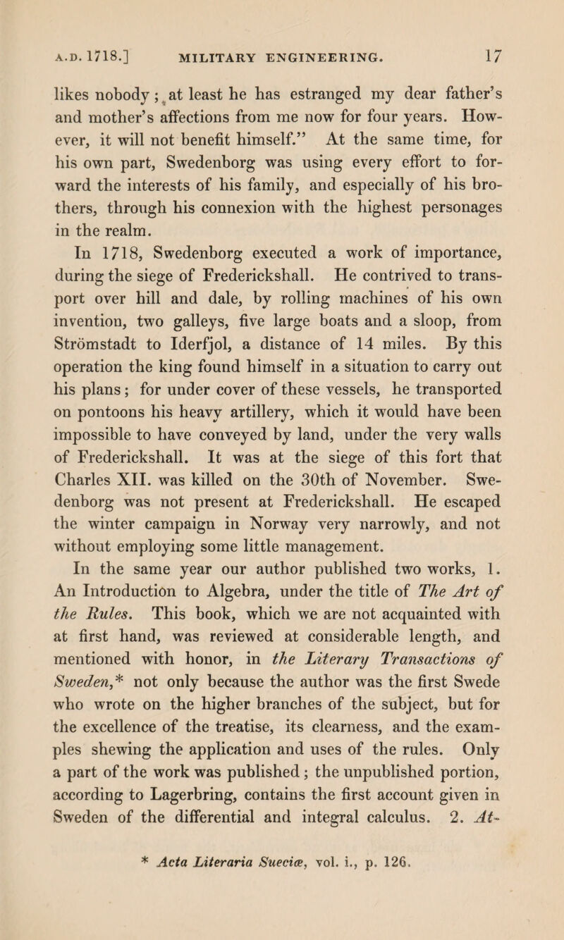 likes nobody ; at least he has estranged my dear father’s and mother’s affections from me now for four years. How¬ ever, it will not benefit himself.” At the same time, for his own part, Swedenborg was using every effort to for¬ ward the interests of his family, and especially of his bro¬ thers, through his connexion with the highest personages in the realm. In 1718, Swedenborg executed a work of importance, during the siege of Frederickshall. He contrived to trans¬ port over hill and dale, by rolling machines of his own invention, two galleys, five large boats and a sloop, from Stromstadt to Iderfjol, a distance of 14 miles. By this operation the king found himself in a situation to carry out his plans; for under cover of these vessels, he transported on pontoons his heavy artillery, which it would have been impossible to have conveyed by land, under the very walls of Frederickshall. It was at the siege of this fort that Charles XII. was killed on the 30th of November. Swe¬ denborg was not present at Frederickshall. He escaped the winter campaign in Norway very narrowly, and not without employing some little management. In the same year our author published two works, 1. An Introduction to Algebra, under the title of The Art of the Rules. This book, which we are not acquainted with at first hand, was reviewed at considerable length, and mentioned with honor, in the Literary Transactions of Sweden* not only because the author was the first Swede who wrote on the higher branches of the subject, but for the excellence of the treatise, its clearness, and the exam¬ ples shewing the application and uses of the rules. Only a part of the work was published; the unpublished portion, according to Lagerbring, contains the first account given in Sweden of the differential and integral calculus. 2. At- * Acta Literaria Suecice, vol. i., p. 126.