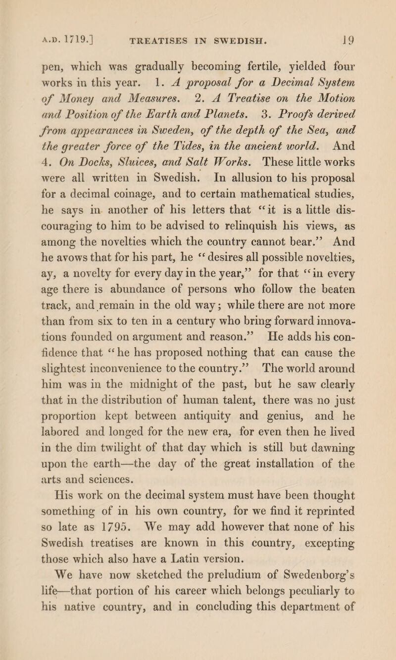 pen, which was gradually becoming fertile, yielded four works in this year. 1. A proposal for a Decimal System of Money and Measures. 2. A Treatise on the Motion and Position of the Earth and Planets. 3. Proofs derived from appearances in Sweden, of the depth of the Sea, and the greater force of the Tides, in the ancient world. And 4. On Docks, Sluices, and Salt Works. These little w7orks were all written in Swedish. In allusion to his proposal for a decimal coinage, and to certain mathematical studies, he says in another of his letters that “ it is a little dis¬ couraging to him to be advised to relinquish his views, as among the novelties which the country cannot bear/’ And he avows that for his part, he ” desires all possible novelties, ay, a novelty for every day in the year,” for that “in every age there is abundance of persons who follow the beaten track, and remain in the old way; while there are not more than from six to ten in a century who bring forward innova¬ tions founded on argument and reason.” He adds his con¬ fidence that “ he has proposed nothing that can cause the slightest inconvenience to the country.” The world around him was in the midnight of the past, but he saw clearly that in the distribution of human talent, there was no just proportion kept between antiquity and genius, and he labored and longed for the new era, for even then he lived in the dim twilight of that day which is still but dawning upon the earth—the day of the great installation of the arts and sciences. His work on the decimal system must have been thought something of in his own country, for we find it reprinted so late as 1795. We may add however that none of his Swedish treatises are known in this country, excepting those which also have a Latin version. We have now sketched the preludium of Swedenborg’s life—that portion of his career which belongs peculiarly to his native country, and in concluding this department of