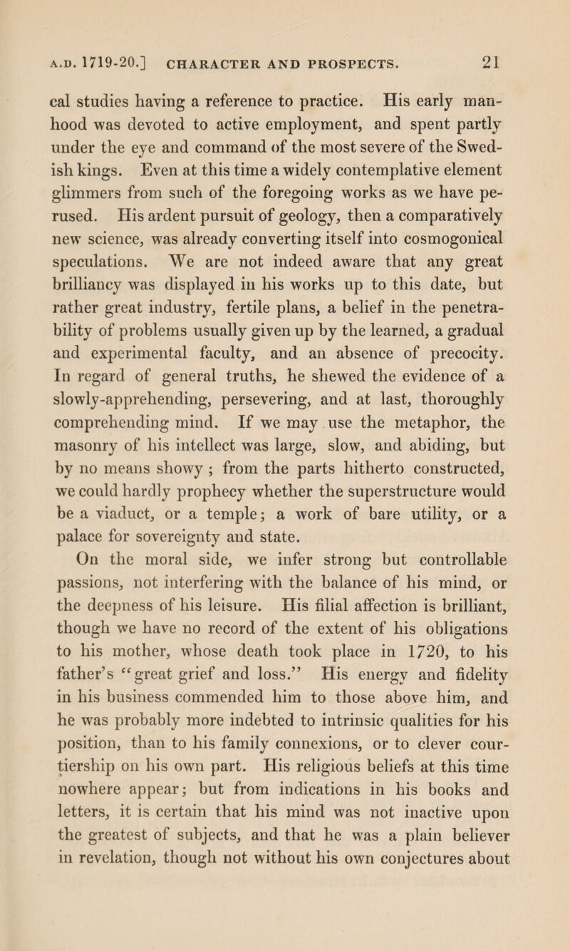 cal studies having a reference to practice. His early man¬ hood was devoted to active employment, and spent partly under the eye and command of the most severe of the Swed¬ ish kings. Even at this time a widely contemplative element glimmers from such of the foregoing wrorks as we have pe¬ rused. His ardent pursuit of geology, then a comparatively new science, was already converting itself into cosmogonical speculations. We are not indeed aware that any great brilliancy was displayed in his works up to this date, but rather great industry, fertile plans, a belief in the penetra¬ bility of problems usually given up by the learned, a gradual and experimental faculty, and an absence of precocity. In regard of general truths, he shewed the evidence of a slowly-apprehending, persevering, and at last, thoroughly comprehending mind. If we may use the metaphor, the masonry of his intellect was large, slow, and abiding, but by no means showy ; from the parts hitherto constructed, we could hardly prophecy whether the superstructure would be a viaduct, or a temple; a work of bare utility, or a palace for sovereignty and state. On the moral side, we infer strong but controllable passions, not interfering with the balance of his mind, or the deepness of his leisure. His filial affection is brilliant, though we have no record of the extent of his obligations to his mother, whose death took place in 1720, to his father’s “great grief and loss.” His energy and fidelity in his business commended him to those above him, and he was probably more indebted to intrinsic qualities for his position, than to his family connexions, or to clever cour- tiership on his own part. His religious beliefs at this time nowhere appear; but from indications in his books and letters, it is certain that his mind was not inactive upon the greatest of subjects, and that he was a plain believer in revelation, though not without his own conjectures about