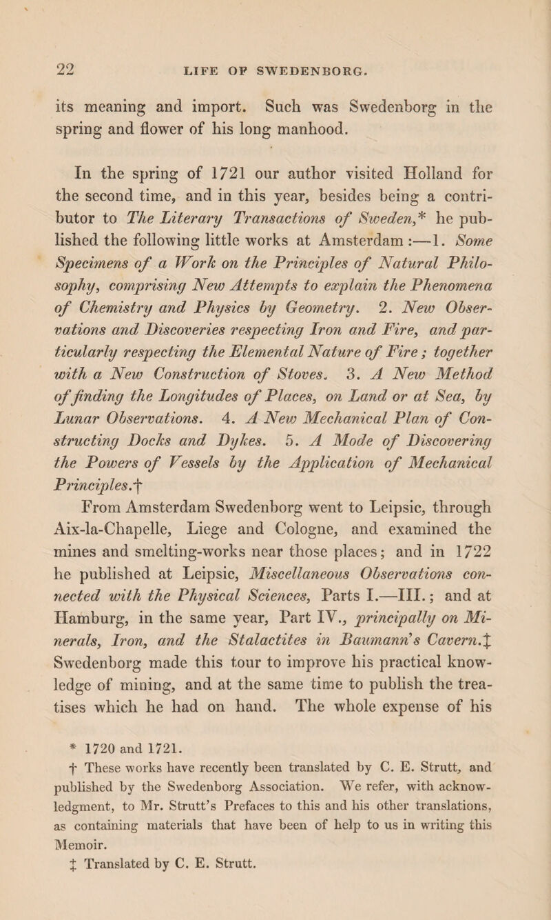 its meaning and import. Such was Swedenborg in the spring and flower of his long manhood. In the spring of 1721 our author visited Holland for the second time, and in this year, besides being a contri¬ butor to The Literary Transactions of Sweden,* he pub¬ lished the following little works at Amsterdam :—1. Some Specimens of a Work on the Principles of Natural Philo¬ sophy, comprising New Attempts to explain the Phenomena of Chemistry and Physics by Geometry. 2. New Obser¬ vations and Discoveries respecting Iron and Fire, and par¬ ticularly respecting the Elemental Nature of Fire ; together with a New Construction of Stoves. 3. A New Method of finding the Longitudes of Places, on Land or at Sea, by Lunar Observations. 4. A New Mechanical Plan of Con¬ structing Docks and Dykes. 5. A Mode of Discovering the Powers of Vessels by the Application of Mechanical Principles.f From Amsterdam Swedenborg went to Leipsic, through Aix-la-Chapelle, Liege and Cologne, and examined the mines and smelting-works near those places; and in 1722 he published at Leipsic, Miscellaneous Observations con¬ nected with the Physical Sciences, Parts I.—III.; and at Hamburg, in the same year, Part IV., principally on Mi¬ nerals, Iron, and the Stalactites in Baumann!s Cavern.% Swedenborg made this tour to improve his practical know¬ ledge of mining, and at the same time to publish the trea¬ tises which he had on hand. The whole expense of his * 1720 and 1721. f These works have recently been translated by C. E. Strutt, and published by the Swedenborg Association. We refer, with acknow¬ ledgment, to Mr. Strutt’s Prefaces to this and his other translations, as containing materials that have been of help to us in writing this Memoir. % Translated by C. E. Strutt.