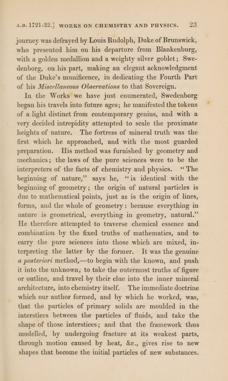 journey was defrayed by Louis Rudolph, Duke of Brunswick, who presented him on his departure from Blankenburg, with a golden medallion and a weighty silver goblet; Swe¬ denborg, on his part, making an elegant acknowledgment of the Duke’s munificence, in dedicating the Fourth Part of his Miscellaneous Observations to that Sovereign. In the Works we have just enumerated, Swedenborg began his travels into future ages; he manifested the tokens of a light distinct from contemporary genius, and with a very decided intrepidity attempted to scale the proximate heights of nature. The fortress of mineral truth was the first which he approached, and with the most guarded preparation. His method was furnished by geometry and mechanics; the laws of the pure sciences were to be the interpreters of the facts of chemistry and physics. “ The beginning of nature,” says he, cc is identical with the beginning of geometry; the origin of natural particles is due to mathematical points, just as is the origin of lines, forms, and the whole of geometry: because everything in nature is geometrical, everything in geometry, natural.” He therefore attempted to traverse chemical essence and combination by the fixed truths of mathematics, and to carry the pure sciences into those which are mixed, in¬ terpreting the latter by the former. It was the genuine a posteriori method,—to begin with the known, and push it into the unknown; to take the outermost truths of figure or outline, and travel by their clue into the inner mineral architecture, into chemistry itself. The immediate doctrine which our author formed, and by which he worked, was, that the particles of primary solids are moulded in the interstices between the particles of fluids, and take the shape of those interstices; and that the framework thus modelled, by undergoing fracture at its weakest parts, through motion caused by heat, &c., gives rise to new shapes that become the initial particles of new substances.