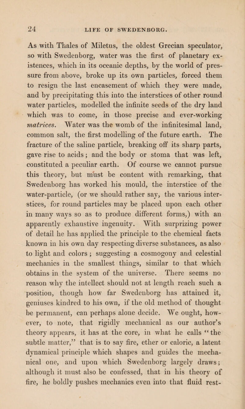 As with Thales of Miletus, the oldest Grecian speculator, so with Swedenborg, water was the first of planetary ex¬ istences, which in its oceanic depths, by the world of pres¬ sure from above, broke up its own particles, forced them to resign the last encasement of which they were made, and by precipitating this into the interstices of other round water particles, modelled the infinite seeds of the dry land which was to come, in those precise and ever-working matrices. Water was the womb of the infinitesimal land, common salt, the first modelling of the future earth. The fracture of the saline particle, breaking off its sharp parts, gave rise to acids; and the body or stoma that was left, constituted a peculiar earth. Of course we cannot pursue this theory, but must be content with remarking, that Swedenborg has worked his mould, the interstice of the water-particle, (or we should rather say, the various inter¬ stices, for round particles may be placed upon each other in many ways so as to produce different forms,) with an apparently exhaustive ingenuity. With surprizing power of detail he has applied the principle to the chemical facts known in his own day respecting diverse substances, as also to light and colors; suggesting a cosmogony and celestial mechanics in the smallest things, similar to that which obtains in the system of the universe. There seems no reason why the intellect should not at length reach such a position, though how far Swedenborg has attained it, geniuses kindred to his own, if the old method of thought be permanent, can perhaps alone decide. We ought, how¬ ever, to note, that rigidly mechanical as our author’s theory appears, it has at the core, in what he calls “ the subtle matter,” that is to say fire, ether or caloric, a latent dynamical principle which shapes and guides the mecha¬ nical one, and upon which Swedenborg largely draws; although it must also be confessed, that in his theory of fire, he boldly pushes mechanics even into that fluid rest-