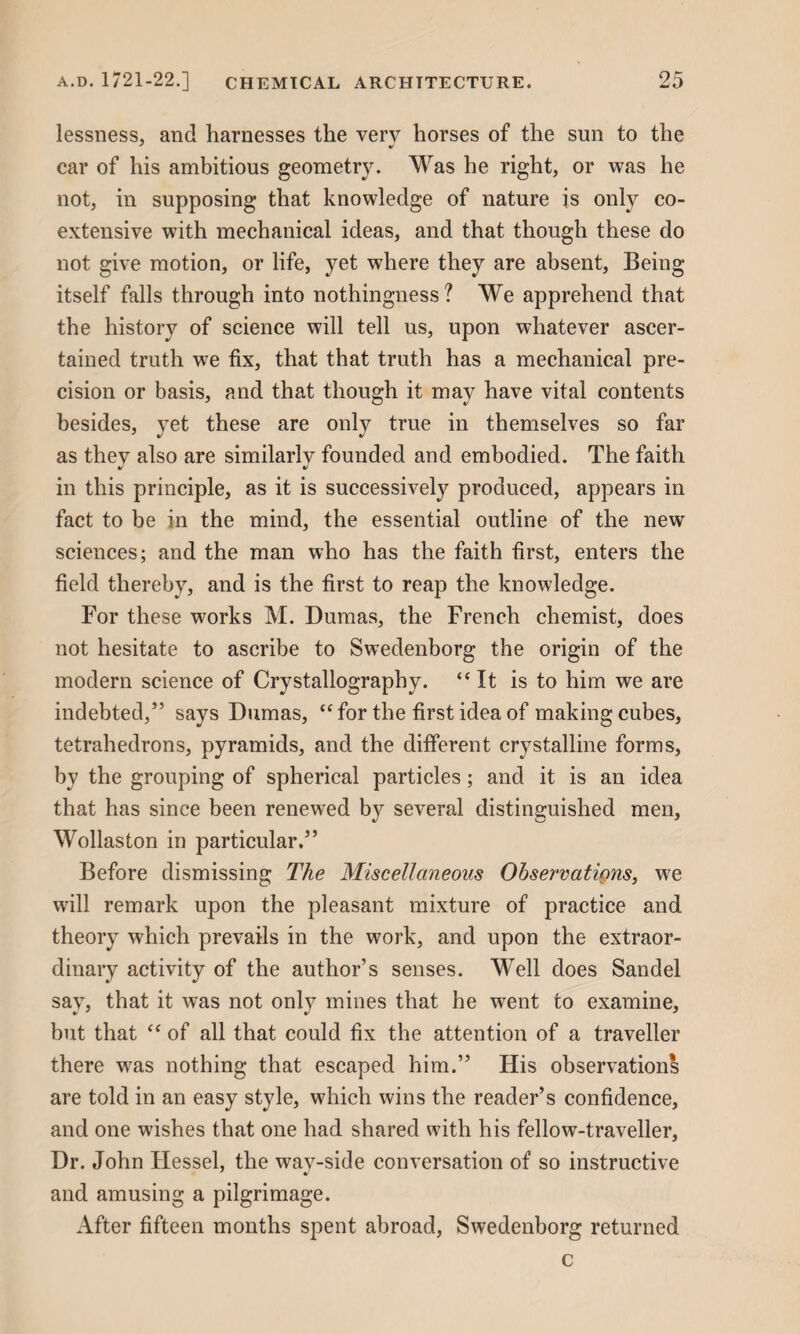 lessness, and harnesses the very horses of the sun to the car of his ambitious geometry. Was he right, or was he not, in supposing that knowledge of nature js only co¬ extensive with mechanical ideas, and that though these do not give motion, or life, yet where they are absent, Being itself falls through into nothingness? We apprehend that the history of science will tell us, upon whatever ascer¬ tained truth we fix, that that truth has a mechanical pre¬ cision or basis, and that though it may have vital contents besides, yet these are only true in themselves so far as they also are similarly founded and embodied. The faith in this principle, as it is successively produced, appears in fact to be in the mind, the essential outline of the new sciences; and the man who has the faith first, enters the field thereby, and is the first to reap the knowledge. For these works M. Dumas, the French chemist, does not hesitate to ascribe to Swedenborg the origin of the modern science of Crystallography. “It is to him we are indebted,” says Dumas, “ for the first idea of making cubes, tetrahedrons, pyramids, and the different crystalline forms, by the grouping of spherical particles; and it is an idea that has since been renewed by several distinguished men, Wollaston in particular.” Before dismissing The Miscellaneous Observations, we will remark upon the pleasant mixture of practice and theory which prevails in the work, and upon the extraor¬ dinary activity of the author’s senses. Well does Sandel say, that it was not only mines that he went to examine, but that “ of all that could fix the attention of a traveller there was nothing that escaped him.” His observations are told in an easy style, which wins the reader’s confidence, and one wishes that one had shared with his fellow-traveller. Dr. John Hessel, the wav-side conversation of so instructive and amusing a pilgrimage. After fifteen months spent abroad, Swedenborg returned c