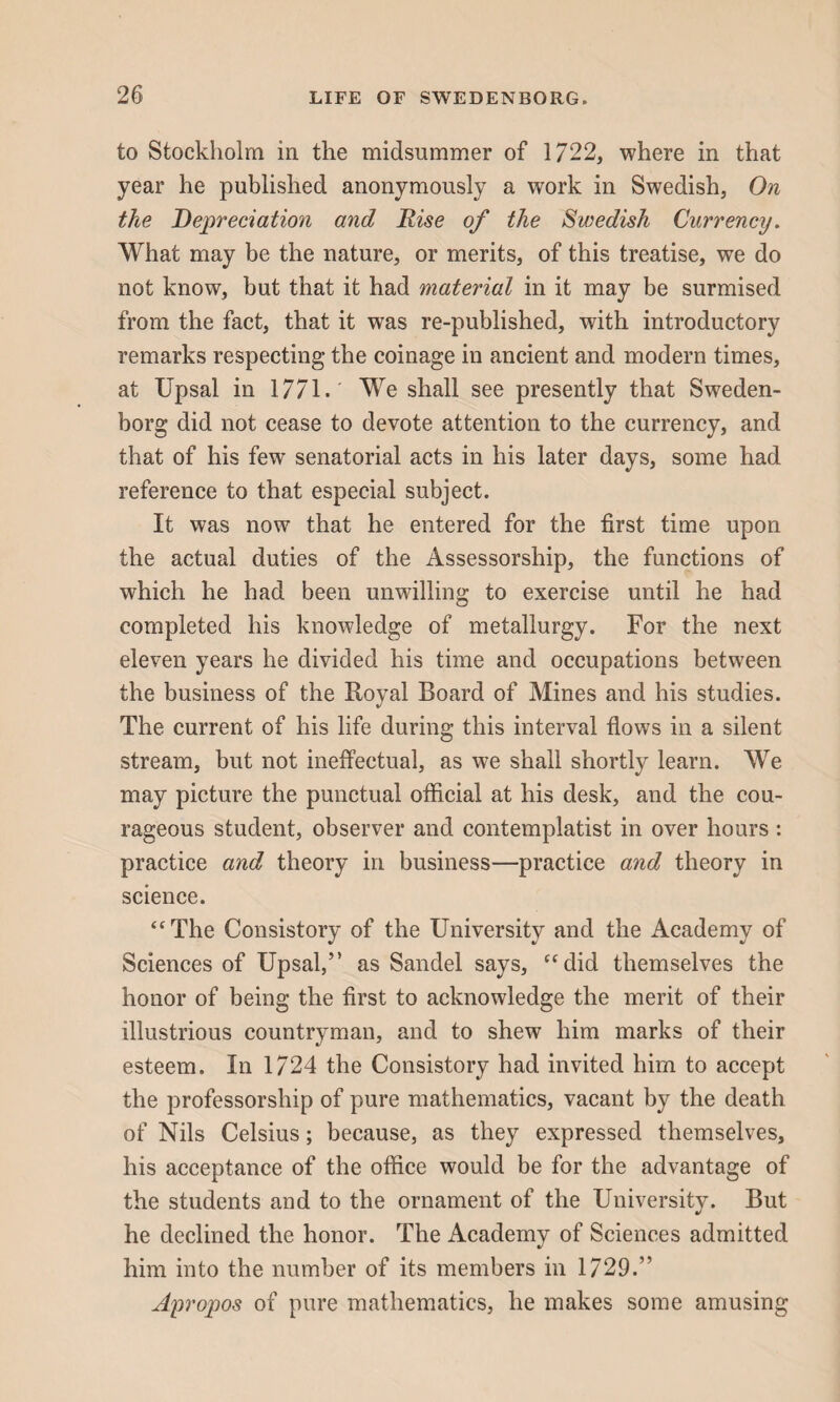 to Stockholm in the midsummer of 1722, where in that year he published anonymously a work in Swedish, On the Depreciation and Rise of the Swedish Currency. What may be the nature, or merits, of this treatise, we do not know, but that it had material in it may be surmised from the fact, that it was re-published, with introductory remarks respecting the coinage in ancient and modern times, at Upsal in 1771.' We shall see presently that Sweden¬ borg did not cease to devote attention to the currency, and that of his few senatorial acts in his later days, some had reference to that especial subject. It was now that he entered for the first time upon the actual duties of the Assessorship, the functions of which he had been unwilling to exercise until he had completed his knowledge of metallurgy. For the next eleven years he divided his time and occupations between the business of the Royal Board of Mines and his studies. The current of his life during this interval flows in a silent stream, but not ineffectual, as we shall shortly learn. We may picture the punctual official at his desk, and the cou¬ rageous student, observer and contemplatist in over hours : practice and theory in business—practice and theory in science. “The Consistory of the University and the Academy of Sciences of Upsal,” as Sandel says, “did themselves the honor of being the first to acknowledge the merit of their illustrious countryman, and to shew him marks of their esteem. In 1724 the Consistory had invited him to accept the professorship of pure mathematics, vacant by the death of Nils Celsius; because, as they expressed themselves, his acceptance of the office would be for the advantage of the students and to the ornament of the University. But he declined the honor. The Academy of Sciences admitted him into the number of its members in 1729.” Apropos of pure mathematics, he makes some amusing